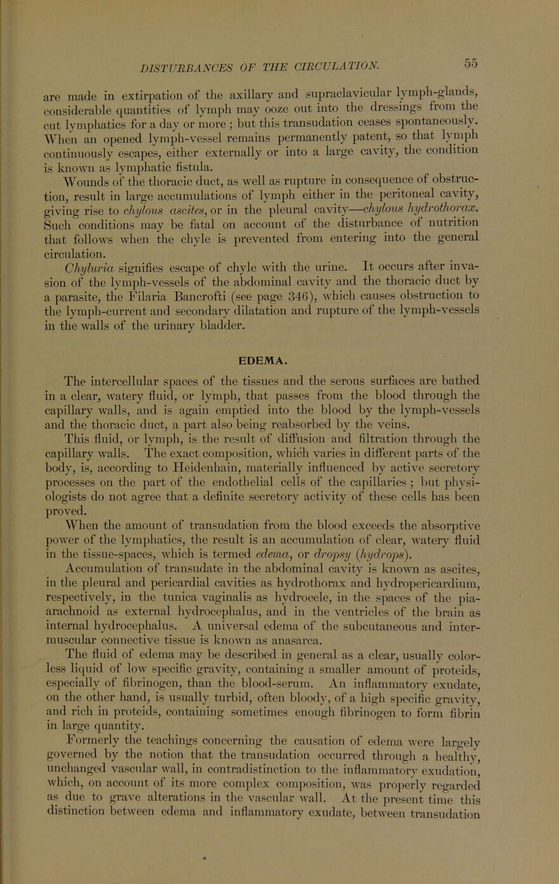 are made in extirpation of the axillary and supraclavicular lymph-glands, considerable quantities of lymph may ooze out into the dressings from the cut lymphatics for a day or more ; but this transudation ceases spontaneously. When an opened lymph-vessel remains permanently patent, so that lymph continuously escapes, either externally or into a large cavity, the condition is known as lymphatic fistula. Wounds of the thoracic duct, as well as rupture in consequence of obstruc- tion, result in large accumulations of lymph either in the peritoneal cavity, giving rise to chylous ascites, or in the pleural cavity—chylous hydrothorax. Such conditions may be fatal on account of the disturbance of nutrition that follows when the chyle is prevented from entering into the general circulation. Chyluria signifies escape of chyle with the urine. It occurs after inva- sion of the lymph-vessels of the abdominal cavity and the thoracic duct by a parasite, the Filaria Bancrofti (see page 346), which causes obstruction to the lymph-current and secondary dilatation and rupture ot the lymph-vessels in the walls of the urinary bladder. EDEMA. The intercellular spaces of the tissues and the serous surfaces are bathed in a clear, watery fluid, or lymph, that passes from the blood through the capillary walls, and is again emptied into the blood by the lymph-vessels and the thoracic duct, a part also being reabsorbed by the veins. This fluid, or lymph, is the result of diffusion and filtration through the capillary walls. The exact composition, which varies in different parts of the body, is, according to Heidenhain, materially influenced by active secretory processes on the part of the endothelial cells of the capillaries ; but physi- ologists do not agree that a definite secretory activity of these cells has been proved. When the amount of transudation from the blood exceeds the absorptive power of the lymphatics, the result is an accumulation of clear, watery fluid in the tissue-spaces, which is termed edema, or dropsy (hydrops). Accumulation of transudate in the abdominal cavity is known as ascites, in the pleural and pericardial cavities as hydrothorax and hydropericardium, respectively, in the tunica vaginalis as hydrocele, in the spaces of the pia- arachnoid as external hydrocephalus, and in the ventricles of the brain as internal hydrocephalus. A universal edema of the subcutaneous and inter- muscular connective tissue is known as anasarca. The fluid of edema may be described in general as a clear, usually color- less liquid of low specific gravity, containing a smaller amount of proteids, especially of fibrinogen, than the blood-serum. An inflammatory exudate, on the other hand, is usually turbid, often bloody, of a high specific gravity, and rich in proteids, containing sometimes enough fibrinogen to form fibrin in large quantity. Formerly the teachings concerning the causation of edema were largely governed by the notion that the transudation occurred through a healthy, unchanged vascular wall, in contradistinction to the inflammatory exudation, which, on account of its more complex composition, was properly regarded as due to grave alterations in the vascular wall. At the present time this distinction between edema and inflammatory exudate, between transudation