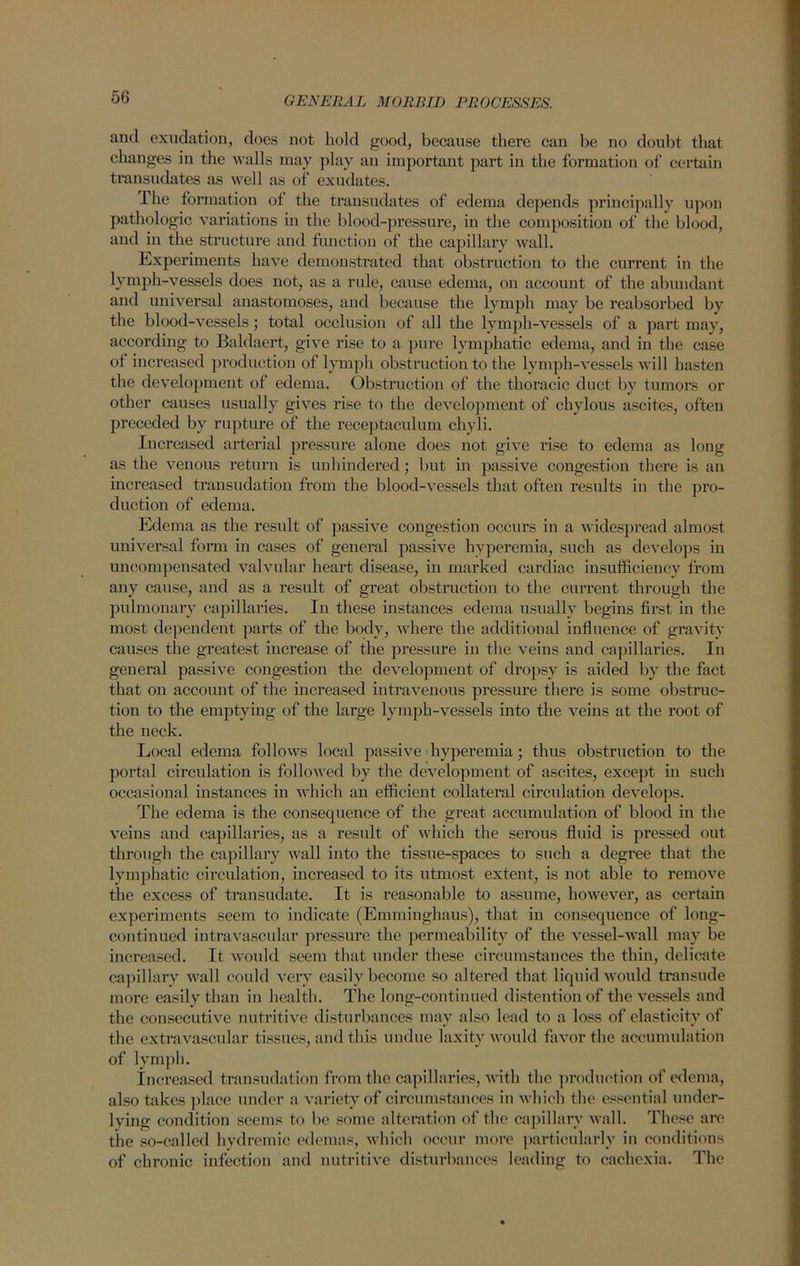 and exudation, does not hold good, because there can be no doubt that changes in the walls may play an important part in the formation of certain transudates as well as of exudates. The formation of the transudates of edema depends principally upon pathologic variations in the blood-pressure, in the composition of the blood, and in the structure and function of the capillary wall. Experiments have demonstrated that obstruction to the current in the lymph-vessels does not, as a rule, cause edema, on account of the abundant and universal anastomoses, and because the lymph may be reabsorbed by the blood-vessels; total occlusion of all the lymph-vessels of a part may, according to Baldaert, give rise to a pure lymphatic edema, and in the case of increased production of lymph obstruction to the lymph-vessels will hasten the development of edema. Obstruction of the thoracic duct by tumors or other causes usually gives rise to the development of chylous ascites, often preceded by rupture of the receptaculum chyli. Increased arterial pressure alone does not give rise to edema as long as the venous return is unhindered; but in passive congestion there is an inci'eased transudation from the blood-vessels that often results in the pro- duction of edema. Edema as the result of passive congestion occurs in a widespread almost universal form in cases of general passive hyperemia, such as develops in uncompensated valvular heart disease, in marked cardiac insufficiency from any cause, and as a result of great obstruction to the current through the pulmonary capillaries. In these instances edema usually begins first in the most dependent parts of the body, where the additional influence of gravity causes the greatest increase of the pressure in the veins and capillaries. In general passive congestion the development of dropsy is aided by the fact that on account of the increased intravenous pressure there is some obstruc- tion to the emptying of the large lymph-vessels into the veins at the root of the neck. Local edema follows local passive hyperemia; thus obstruction to the portal circulation is followed by the development of ascites, except in such occasional instances in which an efficient collateral circulation develops. The edema is the consequence of the great accumulation of blood in the veins and capillaries, as a result of which the serous fluid is pressed out through the capillary wall into the tissue-spaces to such a degree that the lymphatic circulation, increased to its utmost extent, is not able to remove the excess of transudate. It is reasonable to assume, however, as certain experiments seem to indicate (Emminghaus), that, in consequence of long- continued intravascular pressure the permeability of the vessel-wall may be increased. It would seem that under these circumstances the thin, delicate capillary wall could very easily become so altered that liquid would transude more easily than in health. The long-continued distention of the vessels and the consecutive nutritive disturbances may also lead to a loss of elasticity of the extravascular tissues, and this undue laxity would favor the accumulation of lymph. Increased transudation from the capillaries, with the production of edema, also takes place under a variety of circumstances in which the essential under- lying condition seems to be some alteration of the capillary wall. These are the so-called hydremic edemas, which occur more particularly in conditions of chronic infection and nutritive disturbances leading to cachexia. The