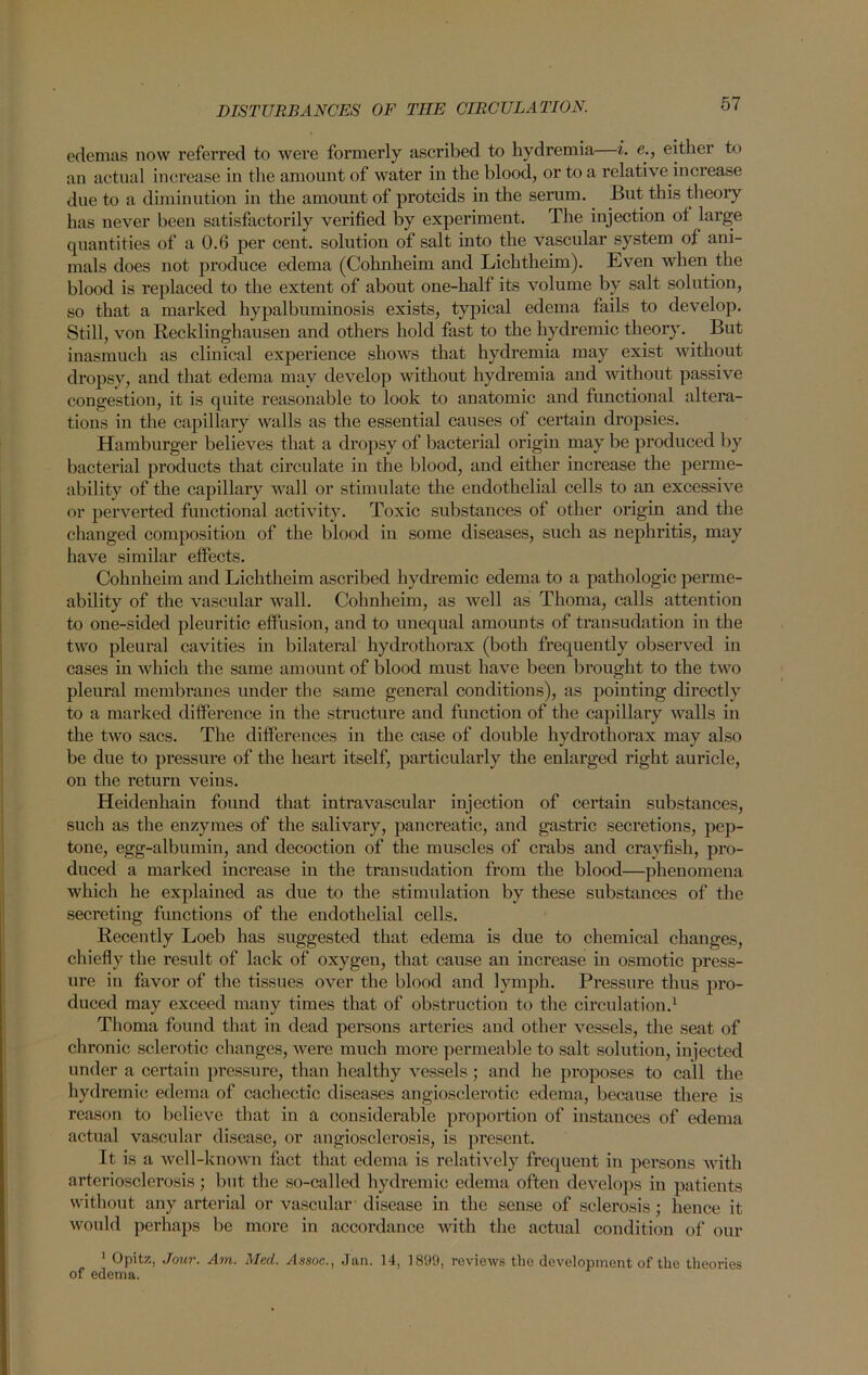 edemas now referred to were formerly ascribed to hydremia i. e., eithei to an actual increase in the amount of water in the blood, or to a relative increase due to a diminution in the amount of proteids in the serum. But this theory has never been satisfactorily verified by experiment. The injection ot large quantities of a 0.6 per cent, solution of salt into the vascular system of ani- mals does not produce edema (Cohnheim and Lichtheim). Even when the blood is replaced to the extent of about one-half its volume by salt solution, so that a marked hypalbuminosis exists, typical edema fails to develop. Still, von Recklinghausen and others hold fast to the hydremic theory. But inasmuch as clinical experience shows that hydremia may exist without dropsy, and that edema may develop without hydremia and without passive congestion, it is quite reasonable to look to anatomic and functional altera- tions in the capillary walls as the essential causes of certain dropsies. Hamburger believes that a dropsy of bacterial origin may be produced by bacterial products that circulate in the blood, and either increase the perme- ability of the capillary wall or stimulate the endothelial cells to an excessive or perverted functional activity. Toxic substances of other origin and the changed composition of the blood in some diseases, such as nephritis, may have similar effects. Cohnheim and Lichtheim ascribed hydremic edema to a pathologic perme- ability of the vascular wall. Cohnheim, as well as Thoma, calls attention to one-sided pleuritic effusion, and to unequal amounts of transudation in the two pleural cavities in bilateral hydrothorax (both frequently observed in cases in which the same amount of blood must have been brought to the two pleural membranes under the same general conditions), as pointing directly to a marked difference in the structure and function of the capillary walls in the two sacs. The differences in the case of double hydrothorax may also be due to pressure of the heart itself, particularly the enlarged right auricle, on the return veins. Heidenhain found that intravascular injection of certain substances, such as the enzymes of the salivary, pancreatic, and gastric secretions, pep- tone, egg-albumin, and decoction of the muscles of crabs and crayfish, pro- duced a marked increase in the transudation from the blood—phenomena which he explained as due to the stimulation by these substances of the secreting functions of the endothelial cells. Recently Loeb has suggested that edema is due to chemical changes, chiefly the result of lack of oxygen, that cause an increase in osmotic press- ure in favor of the tissues over the blood and lymph. Pressure thus pro- duced may exceed many times that of obstruction to the circulation.1 Thoma found that in dead persons arteries and other vessels, the seat of chronic sclerotic changes, were much more permeable to salt solution, injected under a certain pressure, than healthy vessels ; and he proposes to call the hydremic edema of cachectic diseases angiosclerotic edema, because there is reason to believe that in a considerable proportion of instances of edema actual vascular disease, or angiosclerosis, is present. It is a well-known fact that edema is relatively frequent in persons with arteriosclerosis; but the so-called hydremic edema often develops in patients without any arterial or vascular disease in the sense of sclerosis; hence it would perhaps be more in accordance with the actual condition of our 1 Opitz, Jour. Am. Med. Assoc., Jan. 14, 1899, reviews the development of the theories of edema.