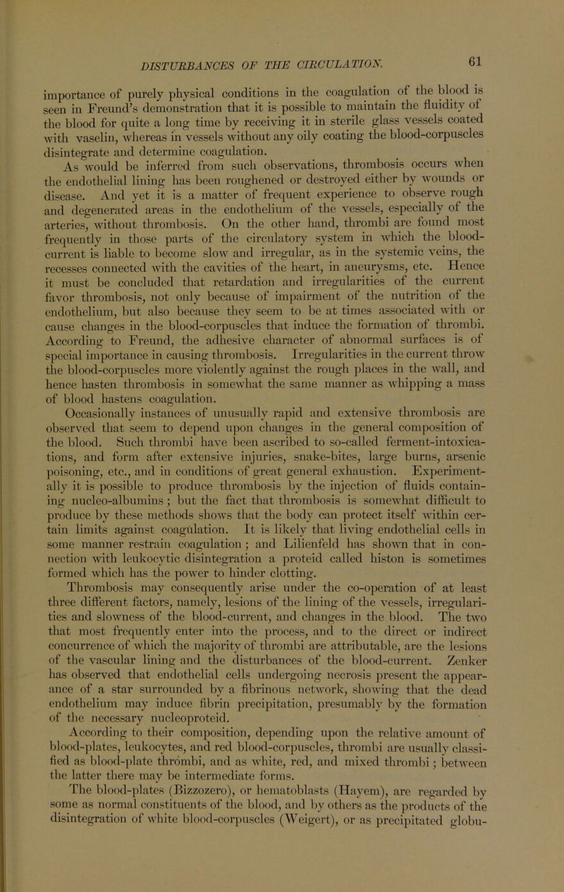 importance of purely physical conditions in the coagulation of the blood is seen in Freund’s demonstration that it is possible to maintain the fluidity of the blood for quite a long time by receiving it in sterile glass vessels coated with vaselin, whereas in vessels without any oily coating the blood-corpuscles disintegrate and determine coagulation. As would be inferred from such observations, thrombosis occurs when the endothelial lining has been roughened or destroyed either by wounds or disease. And yet it is a matter of frequent experience to observe rough and degenerated areas in the endothelium of the vessels, especially of the arteries, without thrombosis. On the other hand, thrombi are found most frequently in those parts of the circulatory system in which the blood- current is liable to become slow and irregular, as in the systemic veins, the recesses connected with the cavities of the heart, in aneurysms, etc. Hence it must be concluded that retardation and irregularities of the current favor thrombosis, not only because of impairment of the nutrition of the endothelium, but also because they seem to be at times associated with or cause changes in the blood-corpuscles that induce the formation of thrombi. According to Freund, the adhesive character of abnormal surfaces is of special importance in causing thrombosis. Irregularities in the current throw the blood-corpuscles more violently against the rough places in the wall, and hence hasten thrombosis in somewhat the same manner as whipping a mass of blood hastens coagulation. Occasionally instances of unusually rapid and extensive thrombosis are observed that seem to depend upon changes in the general composition of the blood. Such thrombi have been ascribed to so-called ferment-intoxica- tions, and form after extensive injuries, snake-bites, large burns, arsenic poisoning, etc., and in conditions of great general exhaustion. Experiment- ally it is possible to produce thrombosis by the injection of fluids contain- ing nucleo-albumins; but the fact that thrombosis is somewhat difficult to produce by these methods shows that the body can protect itself within cer- tain limits against coagulation. It is likely that living endothelial cells in some manner restrain coagulation ; and Lilienfeld has shown that in con- nection with leukocytic disintegration a proteid called histon is sometimes formed which has the power to hinder clotting. Thrombosis may consequently arise under the co-operation of at least three different factors, namely, lesions of the lining of the vessels, irregulari- ties and slowness of the blood-current, and changes in the blood. The two that most frequently enter into the process, and to the direct or indirect concurrence of which the majority of thrombi are attributable, are the lesions of the vascular lining and the disturbances of the blood-current. Zenker has observed that endothelial cells undergoing necrosis present the appear- ance of a star surrounded by a fibrinous network, showing that the dead endothelium may induce fibrin precipitation, presumably by the formation of the necessary nucleoproteid. According to their composition, depending upon the relative amount of blood-plates, leukocytes, and red blood-corpuscles, thrombi are usually classi- fied as blood-plate thrombi, and as white, red, and mixed thrombi; between the latter there may be intermediate forms. The blood-plates (Bizzozero), or hematoblasts (Hayem), are regarded by some as normal constituents of the blood, and by others as the products of the disintegration of white blood-corpuscles (Weigert), or as precipitated globu-