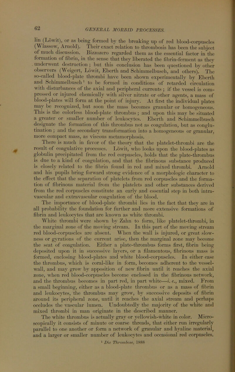 lin (Lowit), or as being formed by the breaking up of red blood-corpuscles (W lassow, Arnold). Their exact relation to thrombosis has been the subject of much discussion. Bizzozero regarded them as the essential factor in the formation of fibrin, in the sense that they liberated the fibrin-ferment as they underwent destruction; but this conclusion has been questioned by other observers (Weigert, Lowit, Eberth and Scliimmelbusch, and others). The so-called blood-plate thrombi have been shown experimentally by Eberth and Schimmelbusch1 to be formed in conditions of retarded circulation with disturbances of the axial and peripheral currents ; if the vessel is com- pressed or injured chemically with silver nitrate or other agents, a mass of blood-plates will form at the point of injury. At first the individual plates may be recognized, but soon the mass becomes granular or homogeneous. This is the colorless blood-plate thrombus; and upon this may be situated a greater or smaller number of leukocytes. Eberth and Schimmelbusch designate the formation of this thrombus not as coagulation, but as conglu- tination ; and the secondary transformation into a homogeneous or granular, more compact mass, as viscous metamorphosis. There is much in favor of the theory that the platelet-thrombi are the result of coagulative processes. Lowit, who looks upon the blood-plates as globulin precipitated from the red corpuscles, holds that the plate-thrombus is due to a kind of coagulation, and that the fibrinous substance produced is closely related to the fibrin found in red and mixed thrombi. Arnold and his pupils bring forward strong evidence of a morphologic character to the effect that the separation of platelets from red corpuscles and the forma- tion of fibrinous material from the platelets and other substances derived from the red corpuscles constitute an early and essential step in both intra- vascular and extravascidar coagulation of the blood. The importance of blood-plate thrombi lies in the fact that they are in all probability the foundation for further and more extensive formations of fibrin and leukocytes that are known as white thrombi. White thrombi were shown by Zahn to form, like platelet-thrombi, in the marginal zone of the moving stream. In this part of the moving stream red blood-corpuscles are absent. When the wall is injured, or great slow- ness or gyrations of the current arise, then the marginal zone may become the seat of coagulation. Either a plate-thrombus forms first, fibrin being deposited upon it in successive layers, or a filamentous, fibrinous mass is formed, enclosing blood-plates and white blood-corpuscles. In either case the thrombus, which is coral-like in form, becomes adherent to the vessel- wall, and may grow by apposition of new fibrin until it reaches the axial zone, when red blood-corpuscles become enclosed in the fibrinous network, and the thrombus becomes in part red, in part white—i.e., mixed. From a small beginning, either as a blood-plate thrombus or as a mass of fibrin and leukocytes, the thrombus may grow, by successive deposits of fibrin around its peripheral zone, until it reaches the axial stream and perhaps occludes the vascular lumen. Undoubtedly the majority of the white and mixed thrombi in man originate in the described manner. The white thrombus is actually gray or yellowish-white in color. Micro- scopically it consists of minute or coarse threads, that either run irregularly parallel to one another or form a network of granular and hyaline material, and a larger or smaller number of leukocytes and occasional red corpuscles. 1 Die Thrombose, 1888