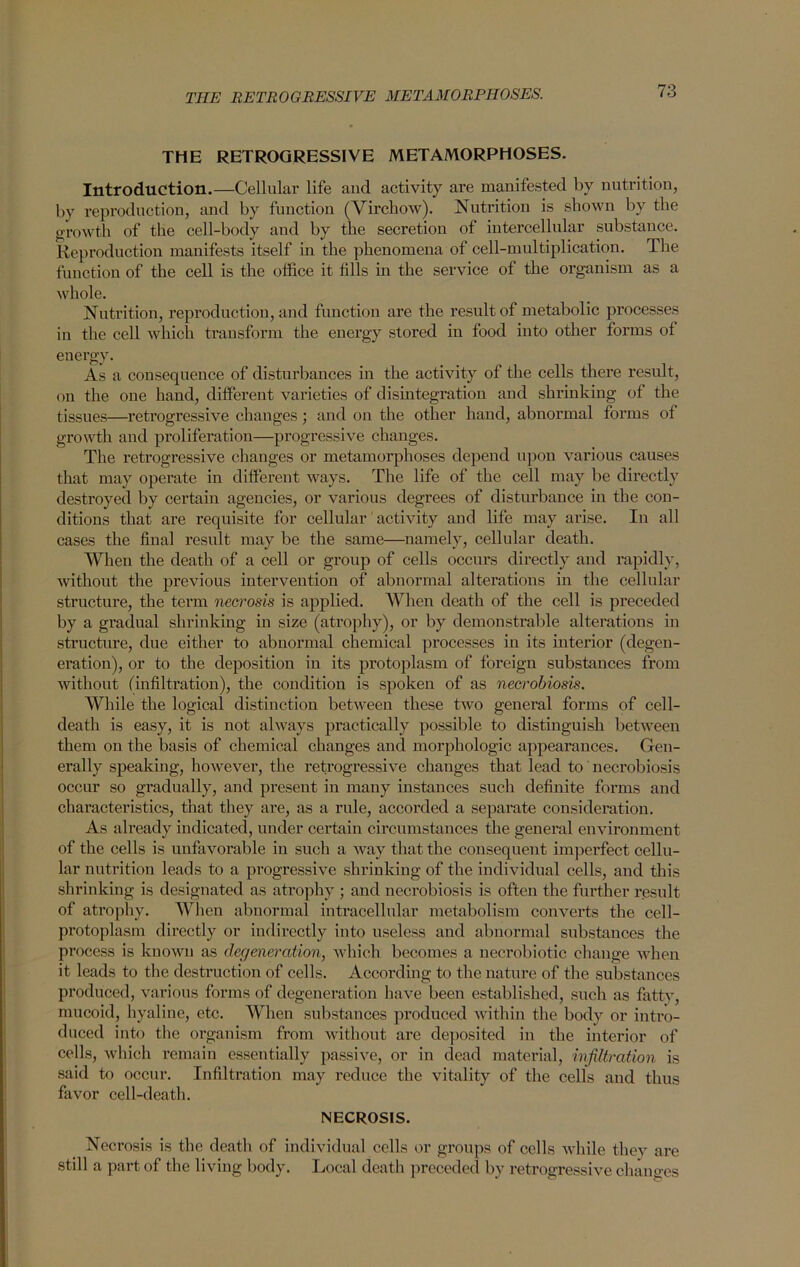 THE RETROGRESSIVE METAMORPHOSES. Introduction.—Cellular life and activity are manifested by nutrition, by reproduction, and by function (Virchow). Nutrition is shown by the growth of the cell-body and by the secretion of intercellular substance. Reproduction manifests itself in the phenomena of cell-multiplication. The function of the cell is the office it fills in the service of the organism as a whole. Nutrition, reproduction, and function are the result of metabolic processes in the cell which transform the energy stored in food into other forms of energy. As a consequence of disturbances in the activity of the cells there result, on the one hand, different varieties of disintegration and shrinking of the tissues—retrogressive changes; and on the other hand, abnormal forms ot growth and proliferation—progressive changes. The retrogressive changes or metamorphoses depend upon various causes that may operate in different ways. The life of the cell may be directly destroyed by certain agencies, or various degrees of disturbance in the con- ditions that are requisite for cellular activity and life may arise. In all cases the final result may be the same—namely, cellular death. When the death of a cell or group of cells occurs directly and rapidly, without the previous intervention of abnormal alterations in the cellular structure, the term necrosis is applied. When death of the cell is preceded by a gradual shrinking in size (atrophy), or by demonstrable alterations in structure, due either to abnormal chemical processes in its interior (degen- eration), or to the deposition in its protoplasm of foreign substances from without (infiltration), the condition is spoken of as necrobiosis. While the logical distinction between these two general forms of cell- death is easy, it is not always practically possible to distinguish between them on the basis of chemical changes and morphologic appearances. Gen- erally speaking, however, the retrogressive changes that lead to necrobiosis occur so gradually, and present in many instances such definite forms and characteristics, that they are, as a rule, accorded a separate consideration. As already indicated, under certain circumstances the general environment of the cells is unfavorable in such a way that the consequent imperfect cellu- lar nutrition leads to a progressive shrinking of the individual cells, and this shrinking is designated as atrophy ; and necrobiosis is often the further result of atrophy. When abnormal intracellular metabolism converts the cell- protoplasm directly or indirectly into useless and abnormal substances the process is known as degeneration, which becomes a necrobiotic change when it leads to the destruction of cells. According to the nature of the substances produced, various forms of degeneration have been established, such as fatty, mucoid, hyaline, etc. When substances produced within the body or intro- duced into the organism from without are deposited in the interior of cells, which remain essentially passive, or in dead material, infiltration is said to occur. Infiltration may reduce the vitality of the cells and thus favor cell-death. NECROSIS. Necrosis is the death of individual cells or groups of cells while they are still a part of the living body. Local death preceded by retrogressive changes