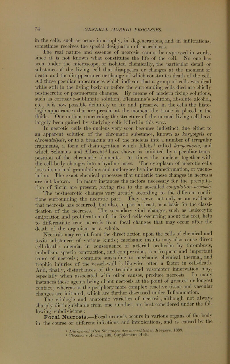 in the cells, such as occur in atrophy, in degenerations, and in infiltrations, sometimes receives the special designation of necrobiosis. The real nature and essence of necrosis cannot be expressed in words, since it is not known what constitutes the life of the cell. No one has seeu under the microscope, or isolated chemically, the particular detail or substance of the living cell that disappears or changes at the moment of death, and the disappearance or change of which constitutes death of the cell. All those peculiar appearances which indicate that a group of cells was dead while still in the living body or before the surrounding cells died are chiefly postnecrotic or postmortem changes. By means of modern fixing solutions, such as corrosive-sublimate solution, Flemming’s solution, absolute alcohol, etc., it is now possible definitely to fix and preserve in the cells the histo- logic appearances that are pi'esent at the moment the tissue is placed in the fluids. Our notions concerning the structure of the normal living cell have largely been gained by studying cells killed in this way. In necrotic cells the nucleus very soon becomes indistinct, due either to an apparent solution of the chromatic substance, known as karyolysis or chromatolysis, or to a breaking up of the nucleus into a number of irregular fragments, a form of disintegration which Ivlebs1 called karyorhexis, and which Schmaus and Albrecht2 have shown is initiated by a peculiar trans- position of the chromatic filaments. At times the nucleus together with the cell-body changes into a hyaline mass. The cytoplasm of necrotic cells loses its normal granulations and undergoes hyaline transformation, or vacuo- lation. The exact chemical processes that underlie these changes in necrosis are not known. In many instances the factors necessary for the precipita- tion of fibrin are present, giving rise to the so-called coagulation-necrosis. The postnecrotic changes vary greatly according to the different condi- tions surrounding the necrotic part. They serve not only as an evidence that necrosis has occurred, but also, in part at least, as a basis for the classi- fication of the necroses. The secondary vital changes, such as leukocytic emigration and proliferation of the fixed cells occurring about the foci, help to differentiate true necrosis from focal changes that may occur after the death of the organism as a whole. Necrosis may result from the direct action upon the cells of chemical and toxic substances of various kinds; mechanic insults may also cause direct cell-death ; anemia, in consequence of arterial occlusion by thrombosis, embolism, spastic contraction, and compression, is a frequent and important cause of necrosis; complete stasis due to mechanic, chemical, thermal, and trophic injuries of the vessel-wall is likewise often a factor in cell-death. And, finally, disturbances of the trophic and vasomotor innervation may, especially when associated with other causes, produce necrosis. In many instances these agents bring about necrosis at the point of greatest or longest contact; whereas at the periphery more complex reactive tissue and vascular changes are initiated, which are further discussed under Inflammation. The etiologic and anatomic varieties of necrosis, although not always sharply distinguishable from one another, are best considered under the fol- lowing subdivisions : Focal Necrosis.—Focal necrosis occurs in various organs of the body in the course of different infections and intoxications, and is caused by the 1 Die krnnkhafien Storunqen des menschlichen Korpers, 1889. 2 Virchow’s Archiv, 138, Supplement Heft.