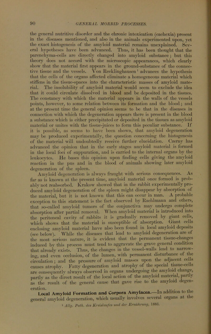 the general nutritive disorder and the chronic intoxication (cachexia) present in the diseases mentioned, and also in the animals experimented upon, yet the exact histogenesis of the amyloid material remains unexplained. Sev- eral hypotheses have been advanced. Thus, it has been thought that the parenchyma-cells are directly changed into amyloid substance; but this theory does not accord with the microscopic appearances, which clearly show that the material first appears in the ground-substance of the connec- tive tissue and the vessels. Von Recklinghausen 1 advances the hypothesis that the cells of the organs affected eliminate a homogeneous material which stiffens in the tissue-spaces into the characteristic masses of amyloid mate- rial. The insolubility of amyloid material would seem to exclude the idea that it could circulate dissolved in blood and be deposited in the tissues. The constancy with which the material appears in the walls of the vessels points, however, to some relation between its formation and the blood; and at the present time the general opinion seems to be that in the diseases in connection with which the degeneration appears thei’e is present in the blood a substance which is either precipitated or deposited in the tissues as amyloid material or unites with the tissue-juices to form this peculiar substance. If it is possible, as seems to have been shown, that amyloid degeneration may be produced experimentally, the question concerning the histogenesis of the material will undoubtedly receive further elucidation. Czerny has advanced the opinion that in the early stages amyloid material is formed in the local foci of suppuration, and is carried to the internal organs by the leukocytes. Pie bases this opinion upon finding cells giving the amyloid reaction in the pus and in the blood of animals showing later amyloid degeneration of the spleen. Amyloid degeneration is always fraught with serious consequences. As far as is known at the present time, amyloid material once formed is prob- ably not reabsorbed. Krakow showed that in the rabbit experimentally pro- duced amyloid degeneration of the spleen might disappear by absorption of the material, but it is not known that this can occur in man. A probable exception to this statement is the fact observed by Raehlmann and others, that so-called amyloid tumors of the conjunctiva may undergo complete absorption after partial removal. When amyloid material is introduced into the peritoneal cavity of rabbits it is gradually removed by giant cells, which shows that the material is susceptible of absorption. Giant cells enclosing amyloid material have also been found in local amyloid deposits (see below). ‘ While the diseases that lead to amyloid degeneration are of the most serious nature, it is evident that the permanent tissue-changes induced by this process must tend to aggravate the grave general condition that already exists. Thus, the changes in the vessel-walls lead to narrow- ing, and even occlusion, of the lumen, with permanent disturbance of the circulation : and the pressure of amyloid masses upon the adjacent cells causes atrophy. Fatty degeneration and atrophy of the special tissue-cells are consequently always observed in organs undergoing the amyloid change, partly as the direct result of the local action of the amyloid material, pint \ as the result of the general cause that gave rise to the amyloid degen- eration. . Local Amyloid Formation and Corpora Amylacea.—In addition to t ie general amyloid degeneration, which usually involves several organs at t le 1 Ally. Path, des Kreislaufes und der Ernahrung, 1883.