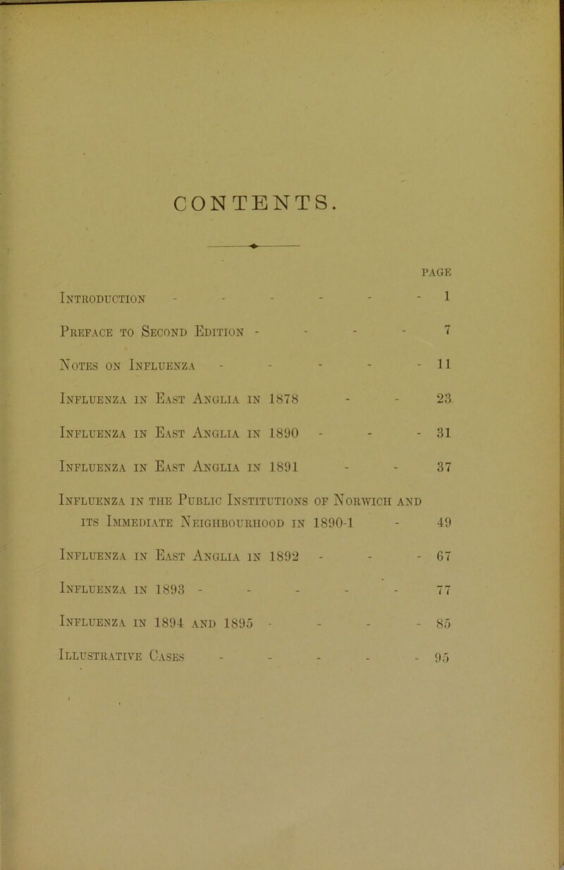 CONTENTS. PAGE Introduction - - - - - 1 Preface to Second Edition - - - - 7 Notes on Influenza - - - - - II Influenza in East Anglia in 1878 - - 23 Influenza in East Anglia in 1890 - - - 31 Influenza in East Anglia in 1891 - - 37 Influenza in the Public Institutions of Norwich and its Immediate Neighbourhood in 1890-1 - 49 Influenza in East Anglia in 1892 - - - 67 Influenza in 1893 - - - - - 77 Influenza in 1894 and 1895 - - - - 85 Illustrative Cases - - - - - 95