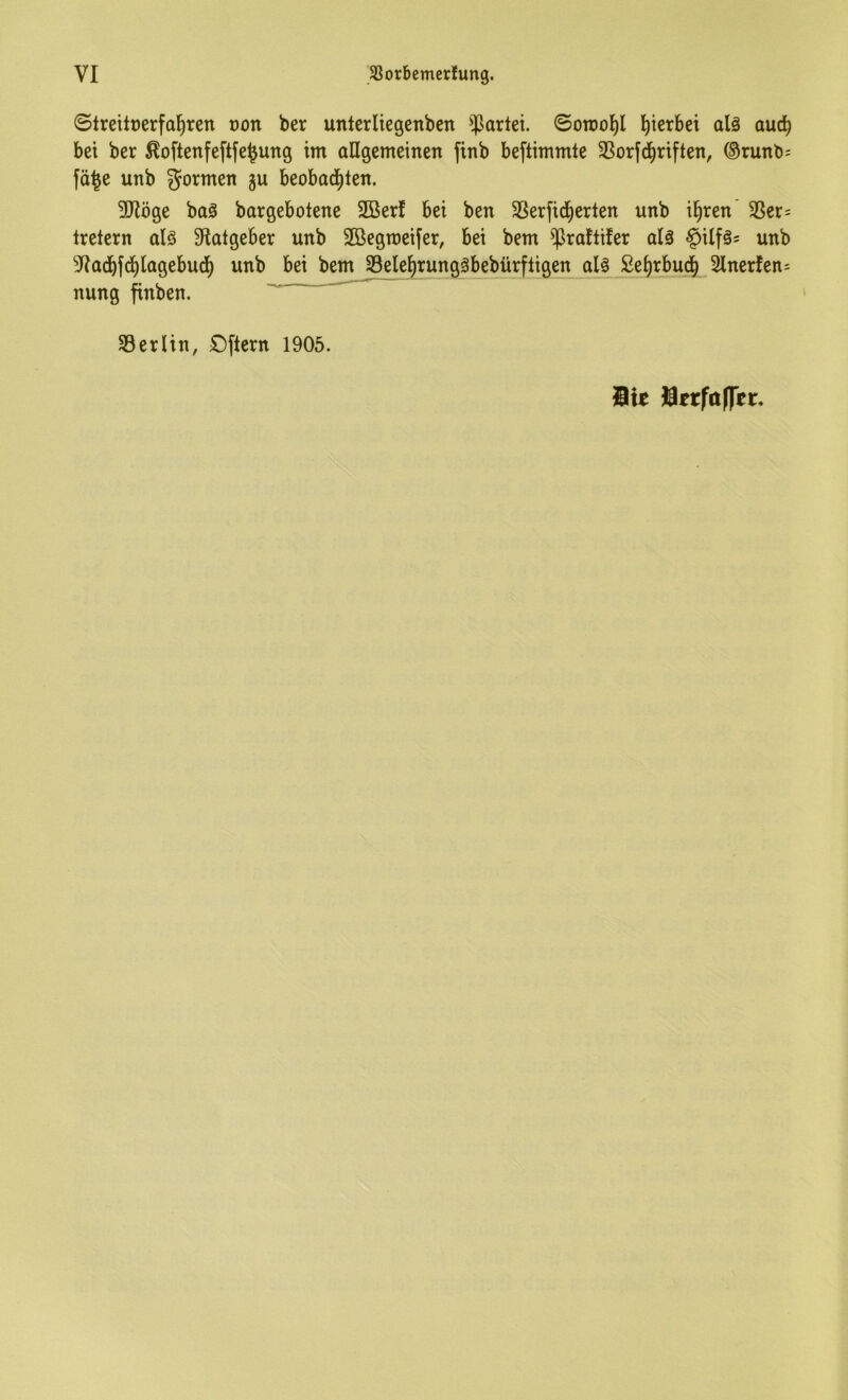 ©Ireitüerfal^ren oon ber unterliegenben ^Jarlei. ©otüol^l hierbei alä auch bei ber ^oftenfeftfe^ung im allgemeinen finb beftimmte SSorfd^riften, ®runb; fd^e unb formen gu beobad^len. 5Röge baä bargebotene 2Ber! bei ben 58erfid^erlen unb i^ren 35er= tretern alö S^atgeber unb SBegmeifer, bei bem ^raflifer alä §ilf§= unb ^ladbfd^lagebucf) unb bei betn 33ele^runggbebürftigen Se^rbud^ Slnerfen^ nung finben. 33erlin, Oftern 1905. Sie SerföOer.