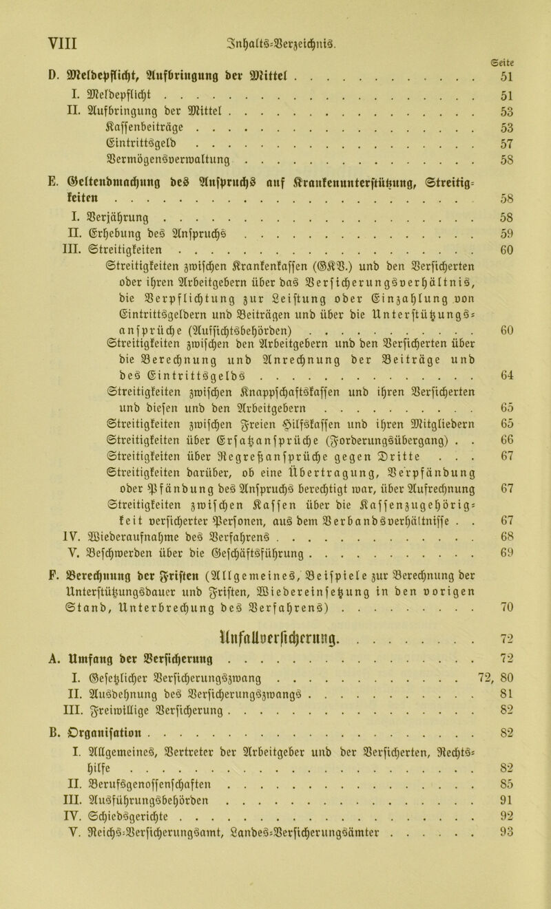 ©eite D. Stufbringung bei* SWittet 51 I. SKefbepfUd^t 51 II. 2luf6ringung ber 3Kittel 53 ^offenbeiträge 53 ©intritt^gelb 57 3Sermögen§oerraaltung 58 E. ^eUeubmodiung bc§ Stufprud^S ouf ^ranfenunterftüpung, ©trcitig= feiten 58 I. SSeriäl^rung 58 II. ©rl^ebung beg 2lnfprud^6 59 III. ©treitigfeiten 60 ©treitigfeiten grotfd^en ^ranfenfaffen unb ben SSerfid^erten ober i^ren 2lrbeitgebern über baä SSerfid^erunggoer^ältniä, bie SSerpflid^tung jur Seiftung ober ©injol^tving oon ®intrittögetbern unb Beiträgen unb über bie Unter ft ü^ungäs anfprüd)e (Sluffid^töbe^örben) 60 ©treitigfeiten §roifd)en ben Strbeitgebern unb ben SSerfid^erten über bieS3erecf)nung unb 2lnred^nung ber 33eiträge unb beä (gintrittigelbä 64 ©treitigfeiten gioifd^en Ännppfdfiaftäfaffen unb i^ren SSerfid^erten unb biefen unb ben 51rbeitgebern 65 ©treitigfeiten jioifd^en f^reien §itfgfaffen unb ifjren SJtitgliebern 65 ©treitigfeiten über ®rfa^anfprüd^e (f^orberungöübergang) . . 66 ©treitigfeiten über Sfegre^anfprüd^e gegen ©ritte ... 67 ©treitigfeiten barüber, ob eine Übertragung, SSe'rpfänbung ober ^^fänbung be§ 2fnfprucf)ä bered^tigt loar, über Slufred^nung 67 ©treitigfeiten jtoifd^en Waffen über bie ^affenäugel^örigs feit oerfid^erter ^erfonen, auä bem 33erbanb^oeri^ältniffe . . 67 IV. 2öieberaufna[}ttie be§ 33erfa^ren§ 68 V. Sefd^ioerben über bie ©efd^äftäfü^rung 69 P. S3cred^ming ber g^riften (SUfgemeineö/Seifpiefe jur 33ered^nung ber Unterftü^unggbauer unb f^riften, äßiebereinfepung in ben oorigen ©tanb, Unterbred^ung beä 33erfal^renä) 70 l(nfaUoeificl)frung 72 A. Umfang ber 23erft(^crnng 72 I. @efe^fid[)er SSerfid^erungästonng 72, 80 II. 2fuöbe^nung beä 33erficf;erung§3TOangä 81 III. f^reiioiffige SSerfid^erung 82 B. Organifation 82 I. 3UIgemeine§, 33ertretcr ber 2lrbeitgeber unb ber 33erfid)erten, 9fed^täs ^ilfe 82 II. 33erufögenoffenfd)nften 85 III. 9fuäfü^rungöbef)örben 91 IV. ©d)ieb^gerid^te 92 V. 9leid^§:3Serfid^erung^amt, Sanbeöj33erfid^erung^ämter 93