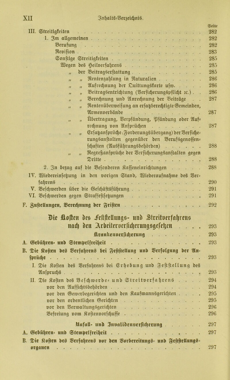 Seite III. (Streitig!eiten 282 1. altgemcinen 282 Berufung 282 9leDifton 283 ©onftige ©treitigfeiten 283 SBegen beä §eilüerfal^renö 283 „ ber Seitragöerftattung 285 „ „ 9lentcn3ar)lung in 9?aturaüen 286 „ „ 3lufre(i^nung ber Duittungäfarte ufm 286 „ „ 33eitragäentrid^tung C-ßerfid^erungöpfUd^t 2C.) . . 286 „ „ Sered^nung imb 2inred[}nung ber Beiträge . . 287 „ „ Sientenüberraeijung an erfa^bered)tigte©emeinben, ^Irmenoerbänbe 287 „ „ Übertragung, SSerpfänbung, ^fänbung ober Stuf« rcd}nung non 2lnjprüd^en ■ . . 287 „ „ ®r[o^anjprüd^ei^orberung§übergang)ber58er[id)e; rungäanftatten gegenüber ben 33erufägenoffens fdjaüen (2tu§füf)^’^ng§beprben) 288 „ „ Slegrefianfprüd^e ber SSer[id^erung§an[tatten gegen ©ritte 288 2. 3« bejug auf bte 23efonberen ^affeneinrid)tungen 288 IV. Söiebereinfe^ung in ben oorigen ©tanb, SBieberaufna^me beä 25er- fa^renö 290 V. 23efd)n)erben über bie ®efd)äft§fü^rung 291 VI. 23e[cbraerben gegen ©traffeftfe^ungen 291 P. 25ercd)ttuttg ber griften 292 Die €o|lcii bcö JFcrtftcllun(iiö- nnb Btrntücrfaljrcuö imd) hm ;Xi:bfUci*üfiiid)crttUQ60cCcl3cn .... 293 fintnhEnucrfltbJ^rw^O 293 A. @cfiül)rcn* mtb ©temVeffveUjeit 293 B. ©ic Soften bc§ 25crfa^rcu§ bei J^eftftenuug tmb Slerfotgiing ber fbrüd)C 293 I. ©ie Soften be§ SSerfal^renö bei (Srf)ebung unb ^^eftfieltung beö 31nfprucf)ö 293 II. ©ie Soften be§ Sefd^iuerbe; unb ©treitoerfa l^renö .... 294 üor ben 2luffid)töbeprben 294 üor ben ®eioerbegerid;ten unb ben 5?aufmannögevid}teu .... 295 üor ben orbentIid;en ©eridjten 295 üor ben 2SerioaItung6gericf)ten 296 Befreiung oom Äoftenoorfd)uffe 296 Jiliifall- unb 3uu(iUbcuucrfirijcnino 297 A. @cbül)rcn= unb ©tciubctfrcif)cit 297 B. ©ic Soften be§ SBcvfnI)rcn§ uor ben iBovbcreituug§= unb 3’CftftcUuno9= Organen 297