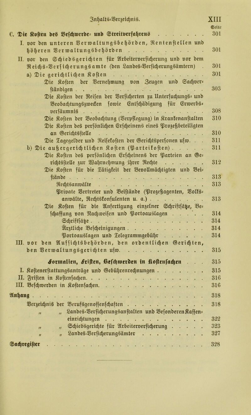 ©eite C. ^ic Soften be§ ScfdittJcrbc^ mtb Streituerfo^venS 301 I. oor ben unteren Sßerioattuncjöbel^örben, Dienten ft eUen unb l^öl^evenStJerraaltungäbel^örben 301 II. nor ben ©d^iebägerid^ten für Dlrbeiteroerfid^erung unb nor bem Dietd)g!3]erfid^erungäamte (ben Sanbeä:93erfid)erung^ämtern) 301 a) S)ie gerid)ttid)en Soften 301 S) ie Soften ber 3Sernel)mung non 3eugen unb ©ad^oer* ftänbigen 303 ®ie Soften ber Dieifen ber 3Serfid)erten ju Unterfud^ung§* unb D3eobad)tung§5raeden foroie 6ntfd)äb{gung für ©rtnerbä* uerfäuntntä 308 2)ie Soften ber Seobadjtung (33erpflegung) in ^rantenanftalten 310 Sie Äoften beä perfönltd)en ©rfd^einenä eineä ^rojepeteiligten an ®ericbt§ftette 310 Sie Tagegelber unb Dieifetoften ber ®erid)tgperfonen ufio. . . 311 b) T)ie auf;ergerid^ tUdien Soften (^arteüoften) 311 T) ie Soften beä perfbnlid)en ©rfd^einenä ber ^arteten an ®es rid^t^ftelle jur DBaEirnc^mung il^rer Died^te 312 T)ie Soften für bie Tätigfeit ber D3eüoHmä(I)tigten unb Seb ftänbe 313 Dieefitganroälte 313 ^rioate Dlertreter unb DSeiftänbe (^rojefiagenten, SBoIfä* anroälte, Died^tgfonfulenten u. a.) 313 T)ie Soften für bie Sfnfertigung einzelner ©d^riftfä^e, 33es fd^offung non Dtad^ineifen unb ^ortoau^lagen . . . . 314 ©d)riftfä|e 314 ^r^tlid^ie D3efcf)einigungen 314 ^ortoauölagen unb Telegrammgebühr 314 III. nor ben 2fufficf)löbehbrben, ben orbentlidien ®erid^ten, ben S3ermaltungägericl)ten ufro 315 ^ormnlic«^ tfriflen^ ßefdjnicrbcn itt jßo|tc«fttd)En ... 315 I. ^oftenerftattungäanträge unb ©ebührenrechnungen 315 II. f^riften in 5foftenfad)en 316 III. SDefdimerben in ^oftenfad^en 316 iMnhöttg 318 SSer5eidhniä ber D3erufägenoffenfcf)aften 318 „ „ Sanbe§:5ßerficf)erungöanftalten unb Sefonberen Raffens einricf)tungen 322 „ „ ©dhieb§gerid)te für Dlrbeiternerfidherung 323 „ „ Sanbeä-33erfidherungäämter 327 ©othregifter 328