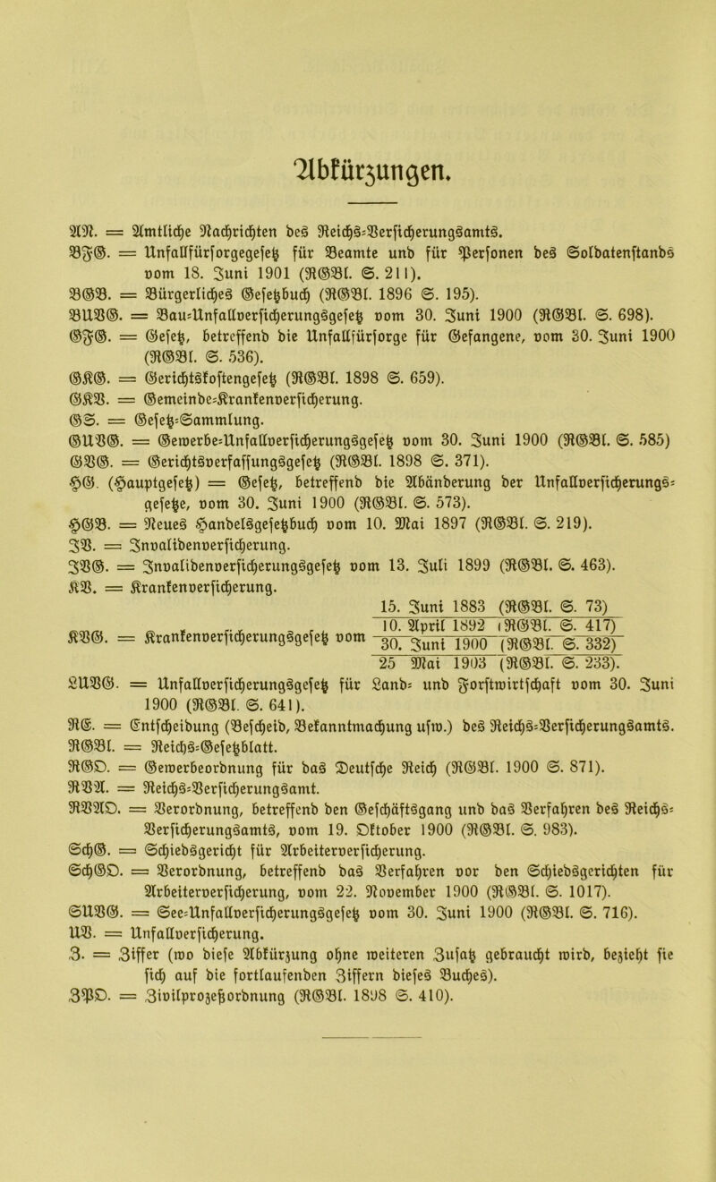 ‘2lbfür3ungen. 2(9?. = 2(mtlicl^e 9?ad^rid^ten beö 9?cid^§;58erj'icl^erun9§omt§. 23^@. = UnfalIfür[orgegefc^ für ^Beamte unb für ^erfoncn be§ ©otbatcnftonbs üom 18. 3uni 1901 (9l@58t. ©.211). 23®33. = 33ürgerlid)eä ©efc^burf) 1896 ©. 195). 581X33®. = SSausUnfaüocrfid^erungägefc^ üom 30. 3uni 1900 (91@33t. ©. 698). ®^@. = ®efe^, betreffenb bic IXnfaüfürforge für ©efangene, uom 30, 3uni 1900 (9l®33r. ©. 536). m®. == ©eric^täfoftengcfe^ (9l®33r. 1898 ©. 659). = ®etneinbe;^ran!cnt)erfic^erung. = ©efe^:©ammlung. ®U3S®. = ©eraerbcsUnfattoerfid^erungägefe^ üom 30. 3uni 1900 (9?®33l. ©. 585) = ©erid^töoerfaffung^gefe^ (9l®58t. 1898 ©. 371). §®. (§auptgefe^) = ®efe|, betreffenb bie Slbänberung ber Unfaüoerftd^crungsj gefe^e, rom 30. 3utti 1900 (9l®331. ©. 573). §@23. = 9ieueä §anbelögefe^bucf) üom 10. 2J?ai 1897 (9i®33l. ©. 219). 323. =; 3nt)alibenüerfid^erung, 323®. = 3nt)alibenoerfid)erungögefe^ oom 13. 3uti 1899 (91®33I. ©. 463). K2S. = ^ran!cni)erficf)erung. 15. 3uni 1883 (9i®23r. ©. 73) ^33®. ^ , , , 10. 2(prU 1892 (91@33l. ©. 417) SranfcnoetfKfietungägetefe »om -göTguni 19ÖÖT9t®S8r®T33^ 25 ai?ai 1903 (3?®33l. ©. 233). 21X33®. = UnfaHoerfid^erungögefe^ für 2anb= unb g^orftrairtfdbaft oom 30. 3uni 1900 (9l®58t. ©. 641). 9t®. = ®ntfcl^eibung (58efd^eib, 58e!anntmad^ung ufio.) bc§ 9tcicl^ä:33erficf)erung§amtä. 9t®581. = 9leicbä=®efe|blatt. 9l®2). = ®eioerbcorbnung für bag ©eutfd^e 9teid^ (9t®581. 1900 ©. 871). 91232X. = 9leicl^äs5ßerfid)erungäamt. 9t5B2lD. = 5ßerorbnung, betreffenb ben ®efd^äft^gang unb ba§ 33erfat)ren be§ 9teid^ös 5ßerficf)erungäamtö, oom 19. Dttober 1900 (9t®331. ©. 983). ©cf)®. = ©cf)iebägericf)t für 3Xrbeiteroerficf)erung. ©cf)®D. = 5ßerorbnung, betreffenb baä Slerfa^ren oor ben ©d^iebögerid^ten für 3lrbeiteroerfid^erung, oom 22. 9tooember 1900 (91®58I. ©. 1017). ©1X33®. — ©ee=lXnfaCtoerficf)erungägefe^ oom 30. 3uni 1900 (9t®581. ©. 716). XX5ß. = IXnfaffoerfid^erung. 3. = 3iffer (roo biefe 5Xbfürjung ol^ne meiteren 3ufa^ gebrandet rairb, bejiel^t fie fid^ auf bie fortfaufenben Siffern biefeä 58ucf)eä). = 3ioifproäef;orbnung (9t®581. 1898 ©. 410).