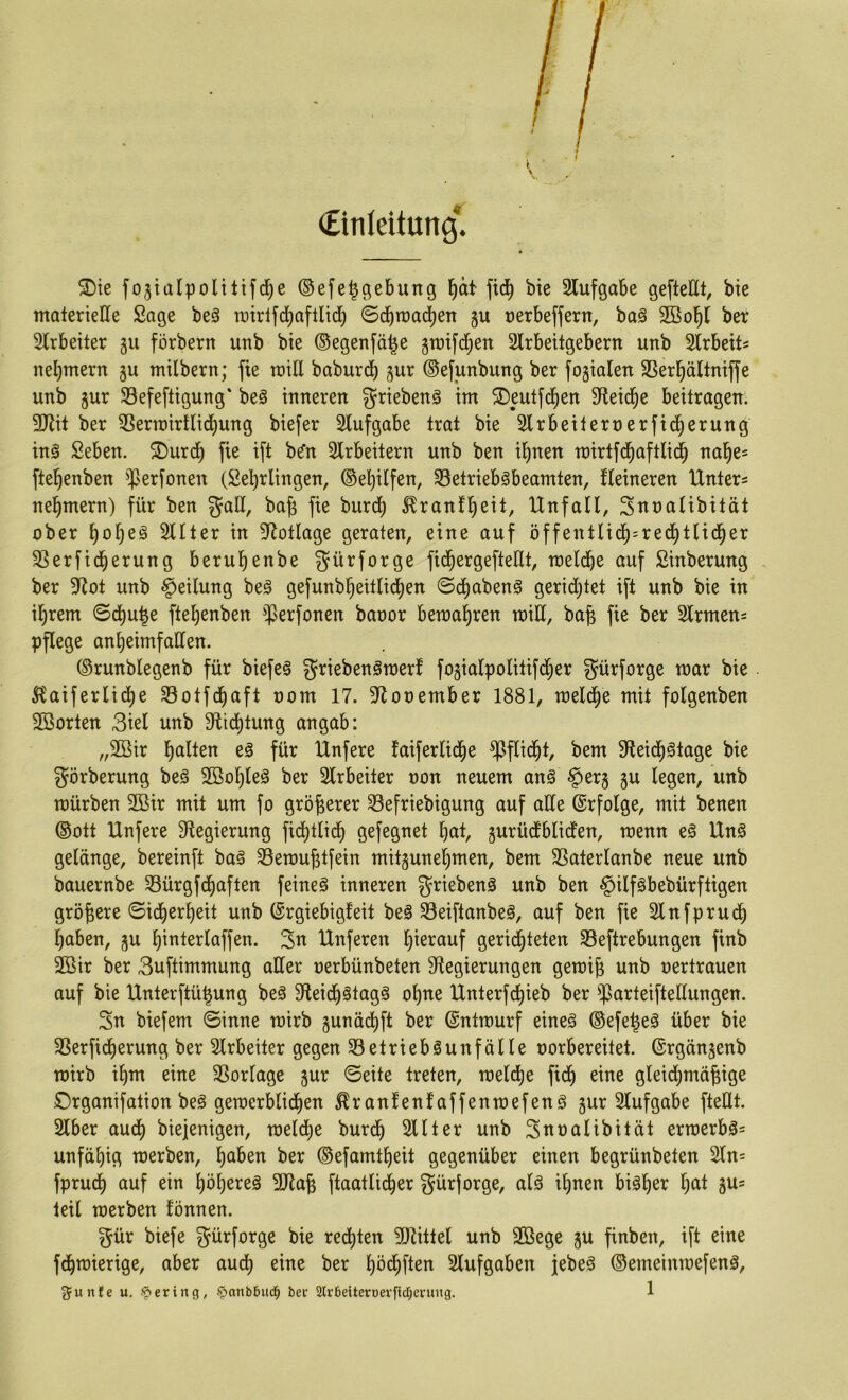 CinJeitung*^ ^ie fostalpoUtifd^e ©efe^gebung l^ät fic^ bie 3lufgabe gefteöt, bie materielle Sage beä rüirlfd)afllid) ©cbmac^en gu üerbeffern, ba§ 2Bob( ber Slrbeiter 511 förbern unb bie ©egenfä^e greifdien Slrbeitgebern unb Slrbeit^ nebmern gu milbern; fie reill babureb gur ©efunbung ber fogialeit 33erbällmffe unb gur Sefeftigung' be§ inneren griebenä im ^Deulfcben 3^eid^e beitragen. 9JJit ber ^erroirtlicbung biefer Stuf gäbe trat bie Slrbeiternerfid^erung in§ Seben. 2)ur(^ fie ift b^n Slrbeitern unb ben ihnen mirtfd^aftlidb nabe= ftebenben ^]Jerfonen (Sebriingen, ©ebilfen, 33etrieb§beamten, fleineren Unter= nebmern) für ben gad, bab fie bureb ^ranfbeü/ Unfall, Snealibität ober bobeä Sllter in 9^otlage geraten, eine auf öffentlicb=redbtlicber 33erfid^erung berubenbe gürforge ficbergefteUt, toelcbe auf Sinberung ber 9f^ot unb Teilung be§ gefunbbeitli(ben ©ebabeng gerid^tet ift unb bie in ihrem ©d)ube ftebenben ^^erfonen baoor bemabren toill, bab fie ber 2lrmen= pflege anbeimfaden. ©runblegenb für biefea griebenömerf fogialpolitifd^er gürforge mar bie . 5?aiferlid^e Sotfebaft oom 17. 9^ooember 1881, meld^e mit folgenben Söorten 3iel unb 9ftid)tung angab: „2öir eä für Unfere taiferlicbe ^flid^t, bem 3fteicbötage bie görberung beö 2Boble0 ber Slrbeiter oon neuem anö §erg gu legen, unb mürben 2öir mit um fo größerer 33efriebigung auf ade ©rfolge, mit benen ©Ott Unfere 3^egierung fid)tlicb gefegnet bcit, gurüdbliden, menn e§ Un§ gelänge, bereinft ba§ SBemubtfein mitgunebmen, bem 3Saterlanbe neue unb bauernbe Sürgfebaften feinet inneren griebenö unb ben ^ilfäbebürftigen größere ©icberbeit unb ©rgiebigfeit be§ 33eiftanbeö, auf ben fie Slnfprucb haben, gu binterlaffen. Sn Unferen b^^’^nuf gerichteten 33eftrebungen finb 2öir ber 3uftimmung ader oerbünbeten 9tegierungen gemib unb oertrauen auf bie Unterftü|ung beS S^eicb^lngö ohne Unterfebieb ber ^^arteiftedungen. Sn biefem ©inne mirb gunäcbft ber ©ntmurf eines ©efe^eS über bie SSerficberung ber Slrbeiter gegen Betriebsunfälle oorbereitet. ©rgängenb mirb ihm eine Borlage gur ©eite treten, melcbe fiibi eine gleicbmäbige Organifation beS gemerblicben ^ranfenfaffenmefenS gur Slufgabe ftedt. Slber auch biejenigen, melcbe bureb Sllter unb Snoalibität ermerbS= unfähig merben, b^ben ber ©efamtbeit gegenüber einen begrünbeten 2ln= fprudb auf ein höheres 3Jtab ftaatlicber gürforge, als ihnen bisher b^t gus teil merben fönnen. gür biefe gürforge bie rechten 5!)tittel unb 2ßege gu finben, ift eine febmierige, aber auch eine ber böcbfl^n Slufgaben jebeS ©emeinmefenS,