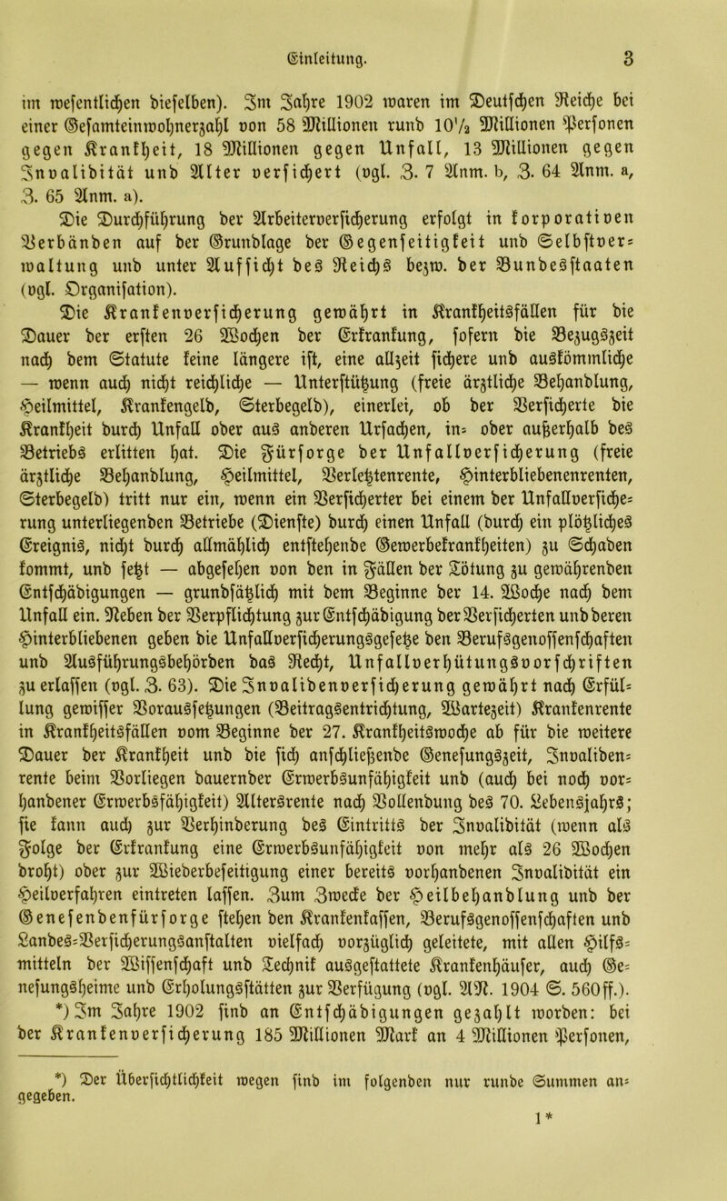 im Tuefentlid^en btefelben). 3nt 1902 maren im ^eutfd^en 51ei(^e bet einer ®efamteintx)ol)ner5al^l non 58 3JlilIionen runb IOV2 SRiUionen ^erfonen gegen ^ranfljeit, 18 9JZi[Itonen gegen Unfall, 13 3Jiilltonen gegen Snnalibität unb 2llter nerfid^ert (ngl. 3-7 2lnm. b, 3-64 2lnm. a, 3. 65 2lnm. a). 5Dte SDurd)fü^rung ber Slrbeiternerfid^erung erfolgt in lorporatioen ^erbänben auf ber (Srunblage ber ®egenfeitigleit unb ©elbftoers mallung unb unter 2luffid)t beS 9teic^g bejto. ber S3unbe§ftaaten (ugl. Organifation). 2)ie ^ranfennerfidjerung gemalert in ^ranf^eitöfällen für bie 2)auer ber erften 26 2öod^en ber ©rfranfung, fofern bie S3e5ug§3eit nad^ bem Statute feine längere ift, eine allzeit fidlere unb auäfömmlid^e — menn audi) nid^t reid^lid^e — Unterftü|ung (freie ärgtlid)e 58el)anblung, »f)eilmittel, ^ranfengelb, Sterbegelb), einerlei, ob ber 33erficl)erte bie Äranfl)eit burd^ Unfall ober auä anberen Urfad^en, in= ober au^erl^alb beä 33etriebä erlitten l)at. S)ie gürforge ber Unfallnerfidjierung (freie ärjtlid^e S3el)anblung, f>eilmittel, Sßerle^tenrente, Hinterbliebenenrenten, Sterbegelb) tritt nur ein, toenn ein 3Serficl)erter bei einem ber UnfaHt)erfid()e= rung unterliegenben betriebe (^ienfte) burd^ einen Unfall (burdl) ein plö^licl)e3 ©reigniä, nid)t burd^ admä^idt) entfte^enbe @ett)erbefranfl)eiten) gu Sd)aben fommt, unb fe|t — abgefel)en oon ben in gdHen ber Rötung ju getoäfirenbett (Entfd)äbigungen — grunbfä^lid^ mit bem beginne ber 14. 2ßocl)e nad^ bem Unfall ein. Sieben ber SSerpflic^tung gur(Sntfd)äbigung ber3Serfid^erten unb bereu Hinterbliebenen geben bie Unfadoerfid^erungggefe^e ben 33eruf§genoffenfdl)aften unb 2luäfül)runggbel)örben baä Sftei^t, Unfalloerl)ütungSnorfd^riften ^u erlaffen (ogl. 3. 63). S)ie Snoalibennerfidjerung gemährt nacl) (Srfül= lung getoiffer SSoraugfe^ungen (S3eitraggentrid^tung, SBartegeit) ^Iranfenrente in ^ranf^eitgfäßen nom ^Beginne ber 27. ^ranfl)eitgn)odf)e ab für bie meitere ®auer ber ^ranft)eit unb bie fid) anfd^liej)enbe ©enefunggjeit, Snoalibens rente beim SSorliegen bauernber (Srrcerbgunfä^igfeit unb (audt) bei nod) oor^ l;anbener ©rroerbsfä^igfeit) Slltergrente nac^ 3Sollenbung beg 70. ^ebengfal^rg; fie fann aud) §ur 55er^inberung beg ©intrittg ber Snoalibität (roenn alg 5Jolge ber (Erfranfung eine @rmerbgunfäl)igteit non mel^r alg 26 2Bod^en brol)t) ober gur Sßieberbefeitigung einer bereitg oorljanbenen Snoalibität ein Hetloerfa^ren eintreten laffen. 3um 3n)ede ber H^^f'^cfinnblung unb ber ©enefenbenfürforge ftel)en ben ^ranfenfaffen, 33erufggenoffenfcl)aften unb £anbeg=3Serfid)erungganftalten oielfad; oorgüglid^ geleitete, mit allen Htlf^= mittein ber 2öiffenfdf)aft unb S^edjnif auggeftattete ^ranfenljäufer, aud^ (Se= nefunggl)eime unb (Erl)olunggftätten gur SSerfügung (ogl. 213^. 1904 S. 560ff.). *) 3nt 3at)re 1902 finb an @ntfcl)äbigungen gejal)!! loorben: bei ber ^ranfenoerfid)erung 185 3JliHionen 2Jlarf an 4 5D7illionen']5erfonen. *) 2)er Ü6erficl)t(id^feit raegen finb im folgenben nur runbe Summen an* gegeben. 1*