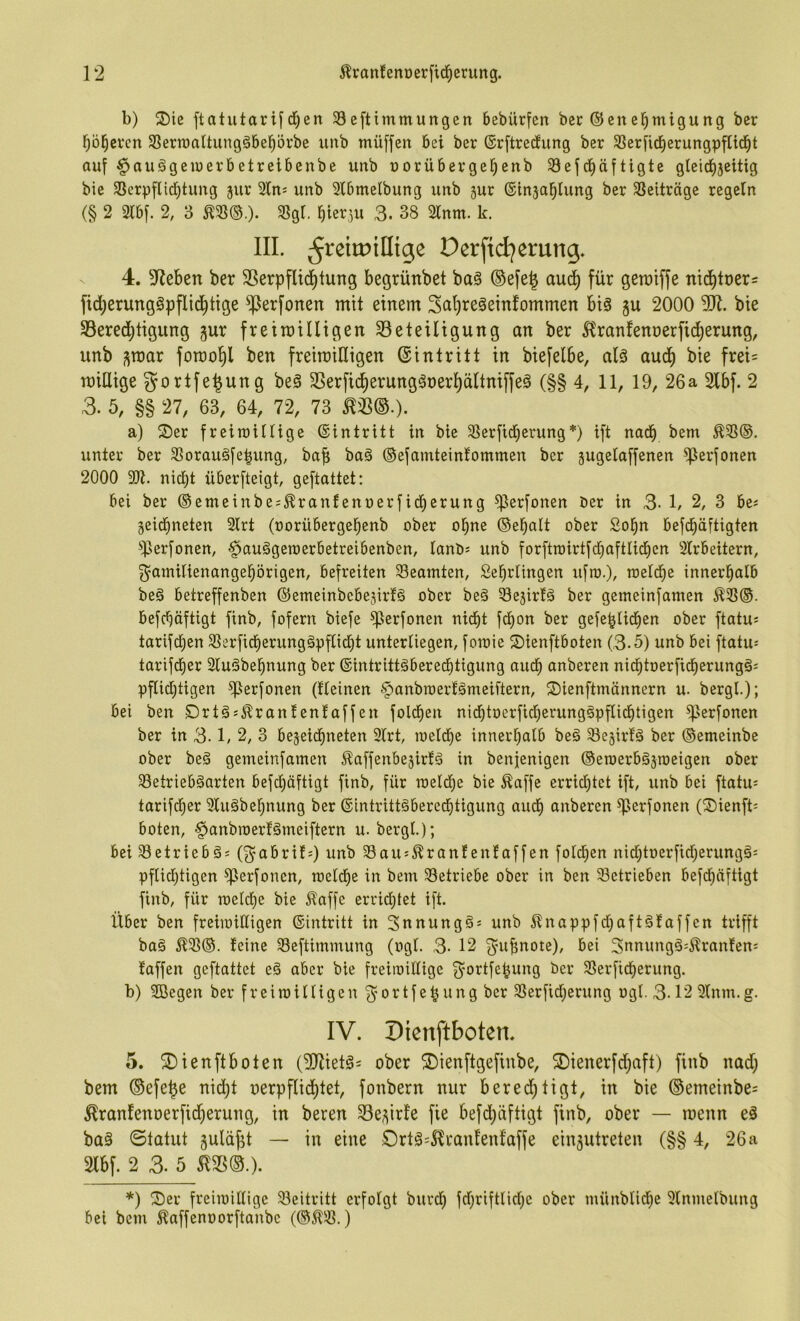 b) 2)ie ftatutarifd)en 33eftimmungcn bebürfen bec Genehmigung ber höheren SSermaltungöbehörbe unb müffen bei ber Grftredung ber 33erficherungpfticht auf §auägemerbetreibenbe unb norübergehenb Sef^häftigte gleidhjeitig bie 33erpflid)tung jur Sln^ unb Slbmelbung unb sur Ginjahlung ber 3Seiträge regeln (§ 2 3lbf. 2, 3 ^58®.)- Slgi. hierzu 3. 38 2lnm. k. III. ^reitpillige Derftd^erung. 4. Stieben ber SSerpflidhtung begrünbet ba§ ®efe| aud) für geroiffe nichtners fid;erung§pflidhtige ^erfonen mit einem 3ctI)reäeinfommen big gu 2000 bie 33ered;tigung gur freiroilligen ^Beteiligung an ber ^Iranfennerficherung, unb ^mar forao^l ben freiroilligen Gintritt in biefelbe, alä audh bie frei= millige gortfe^ung beg SSerfic^erunggoerhältniffeg (§§ 4, 11, 19, 26a 2lbf. 2 3. 5, §§ 27, 63, 64, 72, 73 ^33®.). a) ®er freiraillige Gintritt in bie 33erfid)erung*) ift nach bem ^33®. unter ber 33oraugfehung, baf; bag ®efamteintommen ber jugelaffenen ^erfonen 2000 9)t. nidht überfteigt, geftattet: bei ber ©emeinbe^^ranfenoerfid)erung ^erfonen Der in 3- 1/ 2, 3 bes jeidhneten 3lrt (oorübergehenb ober ohne ®ehalt ober Sohn befdhäftigten ^iperfonen, ^auggeroerbetreibenben, lanb? unb forftroirtfd}aftIi(hen Slrbeitern, ^Familienangehörigen, befreiten 33eamten, Sehrlingen ufra.), meldhc innerhalb beg betreffenben Gemeinbebesirfg ober beg Sesirlg ber gemeinfamen 5^35®. befchöftigt finb, fofern biefe ^erfonen nicht fchon ber gefehlichen ober ftatu* tarifdhen 33erficherunggpfCid)t unterliegen, fomie ©ienftboten (3-5) unb bei ftatu= tarifdher Slugbehnung ber Gintrittgberechtigung auch anberen nichtoerfidherungg^ pflid;tigen ^erfonen (tleinen ^anbroerlgmeiftern, ©ienftmännern u. bergl.); bei ben Drtgs^ranlenlaffen foldhen nidhtoerficherunggpflichtigen ^erfonen ber in 3-1, 2, 3 bejeichneten 9lrt, meld)e innerhalb beg 33e§irtg ber ®emeinbe ober beg gemeinfamen Äaffenbejirtg in benjenigen ©eroerbgjroeigen ober ^etriebgarten befchöftigt finb, für meldje bie ^affe erridjtct ift, unb bei ftatu= tarifdher 9lugbehnung ber Gintrittgbercdhtigung audh anberen ^erfonen (Sienft^ boten, ^anbraerfgmeiftern u. bergl.); bei 33etriebgi (^FabritO unb SSau^^ranfenfaffen foldhen nid;toerfid;erunggi pflichtigen ^erfonen, meldhe in bem 33etriebe ober in ben betrieben befchöftigt finb, für meld)e bie ^affe errid;tet ift. Über ben freimiKigen ©intritt in Snnungg^ unb i^nappfdjaftgfaffcn trifft bag Ä33®. teine 33eftimmung (ogl. 3- 12 3'n^note), bei 3nnungg=Äranten: taffen geftattet eg aber bie freiioilligc 3’Oi^tfehung ber 33erfidherung. b) 2Begen ber freimilligen 3’ortfehung ber 3Serfid;erung ogl. 3-12 Slnm.g. IV. Dienftboten. 5. dienftboten (^ietg^ ober dienftgefinbe, dienerfd^aft) finb nad; bem ©efe^e nid)t oerpflichtet, fonbern nur berechtigt, in bie ®emeinbe= ^ranfenoerficherung, in beren 33e;;irte fie befd;äftigt finb, ober — menn eg bag Statut guldjit — in eine drtg=5lrantentaffe ein^utreten (§§ 4, 26 a 2lbf. 2 3. 5 ^35©.). *) der freimillige 33eitritt erfolgt burd) fdjriftlidje ober münblidhe 9lnmelbung bei bem ^affenoorftanbe (®J^31.)