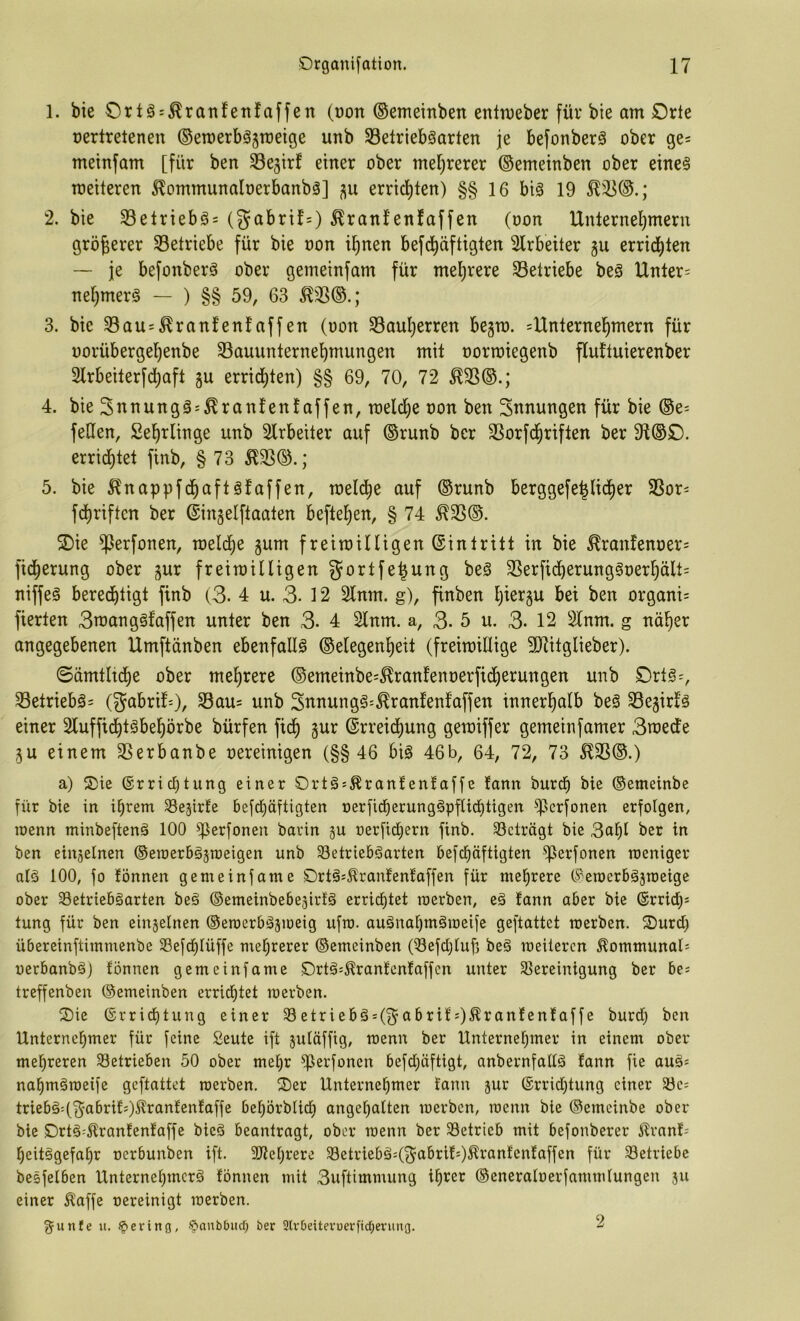 1. bie Oriä = ^rattfeit!affen (»on ©ememben enttveber für bie am Orte üerlretenen ©emerböjmeige unb 33elrieböarten je befonberö ober ge= metnfam [für ben ^Sejirf einer ober mel)rerer ©emetnben ober eine§ meiteren ^ommunaloerbanbä] errid)ten) §§ 16 biä 19 ^^(3.; 2. bie S3elriebö= (gabrif=) ^ranfenfaffen (oon Unternel)mern größerer Setriebe für bie oon i^nen befd^äftigten 2lrbeiter §u errid^ten — je befottberä ober gemeinfam für meljrere Setriebe beä Unter= nel^merg — ) §§ 59, 63 ^S®.; 3. bie Saus^ranfenfaffen (oon Saul)erren begro. =Unternel^mern für oorübergefienbe Sauunternel^mungen mit oormiegenb flultuierenber Slrbeiterfd^aft gu errid^ten) §§ 69, 70, 72 ^S®.; 4. bie Snnungä^^ranfenfaffen, toelc^e oon ben Innungen für bie ®e- fetten, Sel^rlinge unb 2lrbeiter auf ®runb ber Sorfd^riften ber 91®£). errid)tet finb, § 73 51S®.; 5. bie ilnappfd^aftäfaffen, melc^e auf ®runb berggefe^lictier Sor= fd^riften ber ©ingelftaaten befielen, § 74 ^S®. 5Die Sßi^fonen, meld^e gum freimilligen ©intritt in bie ^ran!enoer= fid^erung ober gur freimilligen gortfe^ung be§ Serfid^erung§oer^ält= niffeä bered)tigt finb (3. 4 u. 3. 12 2lnm. g), finben Ijiergu bei ben organi= fierten 3man ggf affen unter ben 3. 4 2lnm. a, 3. 5 u. 3- 12 Slnm. g nä^er angegebenen Umftänben ebenfattg ®elegenf)eit (freimittige 5Dlitglieber). @ämtltd^e ober mel^rere ®emeinbe=^ranfenoerfid()erungen unb Ort§=, Setriebgs (gabrifO, Sau= unb 3nnungg=^ranfenfaffen innerl^alb beg Segirfg einer 2lufficf)tgbe!^örbe bürfen fid^ gur (SrreidE)ung gemiffer gemeinfamer 3roede gu einem Serbanbe oereinigen (§§46 big 46b, 64, 72, 73 ^S®.) a) S)ie ®rrid)tung einer Ortgs^ranfenfaffe fann burcf) bie ©emeinbe für bie in U)rem 33egirfe 6efd)äftigten oerfid^erunggpftiebtigen ^erfonen erfolgen, loenn minbefteng 100 ^erfonen barin gu oerfid^ern finb. Setrögt bie 3af)I ber in ben eingelnen ©eraerbggroeigen unb 33etriebgarten befd^äftigten ^erfonen roeniger atg 100, fo fönnen gerne infame £)rtg*.Kranfenfaffen für mehrere C^eroerbggroeige ober Setriebgarten beg ©emeinbebegirtg errid)tet raerben, eg fann aber bie ®rridi)s tung für ben eingelnen ©eroerbggioeig ufro. augnaf)mgroeife geftattet merben. Ourd) übereinftimmenbe 33efdf)Iüffe mehrerer ©emeinben (iSefdjIufj beg meiteren Äommunal^ oerbanbgj fönnen gemeinfame C)rtg:,^ranfcnfaffen unter SSereinigung ber bes treffenben ©emeinben erric£)tet merben. 2)ie ®rricf)tung einer 33etriebg = (^abrifO^ranfenfaffe burd; ben Unternehmer für feine Seute ift gutöffig, menn ber Unternehmer in einem ober mehreren ^Betrieben 50 ober mehr ^erfonen befd;üftigt, anbernfattg fann fie aug« nahmgmeife geftattet merben. Oer Unternehmer fann gur 6rrid}tung einer 33e: triebg'(fg^abrif;)^ranfenfaffe behörbtidh angehalten merben, menn bie ©emeinbe ober bie Drtg^^ranfenfaffe bieg beantragt, ober menn ber Setrieb mit befonberer Älranf= heitggefahr oerbunben ift. 3Jiehrere Setriebg=(f5^abrifOÄtanfenfaffen für Setriebe besfelben Unternehmerg fönnen mit 3uftimmung iheet ©eneraloerfammfungen gu einer Äaffe oereinigt merben. gunfe u. §erittg, ©anbOiid) ber 2lv0eitevuerfid;enmg. 2