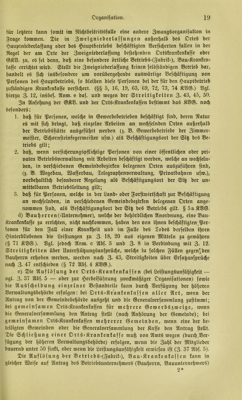 für tc^terc tarnt fomit im 9M)t6eitrittöfaIIe eine anbeve 3maitgöof9anijatioit in 3*rage fommen. S)ie in ,3meignieberlaffungen aufier^alB beö C>i’te§ ber -'öauptniebertaffung ober beä §nuptbetriebä 6efd)äftigten SSerfidjerten falten in ber Flegel ber am C>rtc ber 3meignieberlaffung beftel^cnben Drtäfrantenfaffe ober (SÄ55. 511, eö fei benn, ba^ eine befonbere örttid^e 33etriebä=(3^abrit=)/ 33au=^rantens taffe errid^tet roirb. ©teilt bie 3itiei9nieber(affung teinen fetbftänbigen 33etrieb bar, banbeit eä fid) inäbefonbere um oorübergetjenbe auämärtige Sefd^öftigung oon ''fJerfonen beä Hauptbetriebe, fo bleiben biefe ^lerfonen bei ber für ben Hauptbetrieb 3uftnnbigen ^ranfenfaffe oerfidbert. (§§ 5, 16, 19, 63, 69, 72, 73, 74 SSgl. bierju 3- 12, inebef. 3lnm. e baf. unb toegen ber ©treitigfeiten 3-43, 45, 50, 3n 2lnfebung ber unb ber Örtes^rantentaffen beftimmt bae noch befonbere: 1. baf; für ^krfonen, loeldje in ©eroerbebetrieben befd)äftigt finb, bereit Statur ee mit fidf) bringt, ba^ einjelne 3lrbeiten an medbfelnben Drten auf;erbalb ber 35etriebeftätte auegefü^rt loerben {5, 33. ©eioerbebetriebe ber 3immer; meifter, ©d)ornfteinfegermeiftcr ufio.) aie 33efdbäftigungeort ber ©4 bee 33e= triebe gilt; 2. baf;, roenn oerfidberungepflidbtige ^erfonen oon einer öffentlicfien ober pri* oaten Setrieberermaltung mit 2Irbeiten befd^äftigt toerben, roeld^c an med^feln* ben, in oerfd^iebenen ©emeinbebejirfen belegenen Orten aue3ufül^ren finb, (3. 33. Söegebau, SBafferbau, Selegrapl^enoertoaltung, ^rioatba^nen ufto.), oorbel^oltlid^ befonberer Siegelung ale 33efd^äftigungeort ber ©i^ ber un= mittelbaren 33etriebeleitung gilt; 3. baf; für ^erfonen, loeld^c in ber Sanbs ober 3^orftioirtfdf)aft jur 33efd^äftigung an toed^felnben, in oerfd^iebenen ©emeinbebejirfen belegenen Orten ange^ nommen finb, aie 33efdI)äftigungeort ber ©4 bee 33etriebe gilt. §5a^3S©. d) 33aul^erren(sUnternel^mer), loeldfie ber bel^örblid^en 3Inorbnung, eine 33au= Ärantenfaffe ju erridf)ten, nicf)t nad^fommen, l^aben ben oon i^nen befd^äftigten;,^er= fonen für ben 3^all einer ^rant^eit unb im ^alle bee Sobee berfelben il^rcn Hinterbliebenen bie Seiftungen ju 3- 18, 20 aue eigenen SJlitteln ju getoäl^ren (§ 71 ^33©). 33gl. febod^ 2lnm. c 2lbf. 3 unb 3- 8 in SSerbinbung mit 3- 12. ©treitigleiten über Unterftü^ungeanfprücf)e, toeldf)e iu fold^en gälten gegen],ben 33au^errn erhoben toerben, toerben nach 3. 43, ©treitigteiten über ©rfa^anfprüd^c nad^ 3- 47 entfd^ieben (§ 72 2lbf. 4 Ä33©.). e) Oie Sluflöfung ber Ortes^ranlenfaffen (bei Seiftungeunfäl;ig!eit— ogl. 3. 37 2lbf. 5 — ober jur H^^beifülirung 3ioedlmäf;iger Organifationen) foioie bie 2luefd^eibung einjelner 33eftanbteile fann burd^ 3Serfügung ber l^öljeren 33erioaItungebel)örbe erfolgen: bei OrtÖJ^^r'antent'affen aller 2lrt, toenn ber Eintrag oon ber ©enteinbebe^örbe au§ge^t unb bie ©eneraloerfammlung juftimmt; bei gemeinfamen Ortä^^ranfentaffen für mehrere ©etoerb§3toeige, toenn bie ©eneraloerfammlung ben Eintrag ftellt (nad) 3lnl)örung ber ©emeinbe); bei gemeinfamen Ortä^^ranfenlaffen mel^rerer ©emeinben, toenn eine ber bc« teiligten ©emeinben ober bie ©eneraloerfammlung ber ^^affe ben Eintrag ftellt. Oie ©df)lief;ung einer Ort§s51ranfen!affe muf; oon 2lmtä toegen (burd^^SSer'- fügung ber l)öl)eren 3]erioaItung§beprbe) erfolgen, toenn bie 3al)l ber SlZitglieber bauernb unter 50 finit, ober toenn bie Seiftunggunfä^igleit erioicfen ift (3- 37 3lbf. 5). Oie Sluflüfung ber 33etrieb§;(^abril9/ 33au:^ranleitlaffen fann in gleicher Seife auf Slntrag beä 33etrieböunterne^merä (33au^errn, 33auuntcrnef;merä) 2*