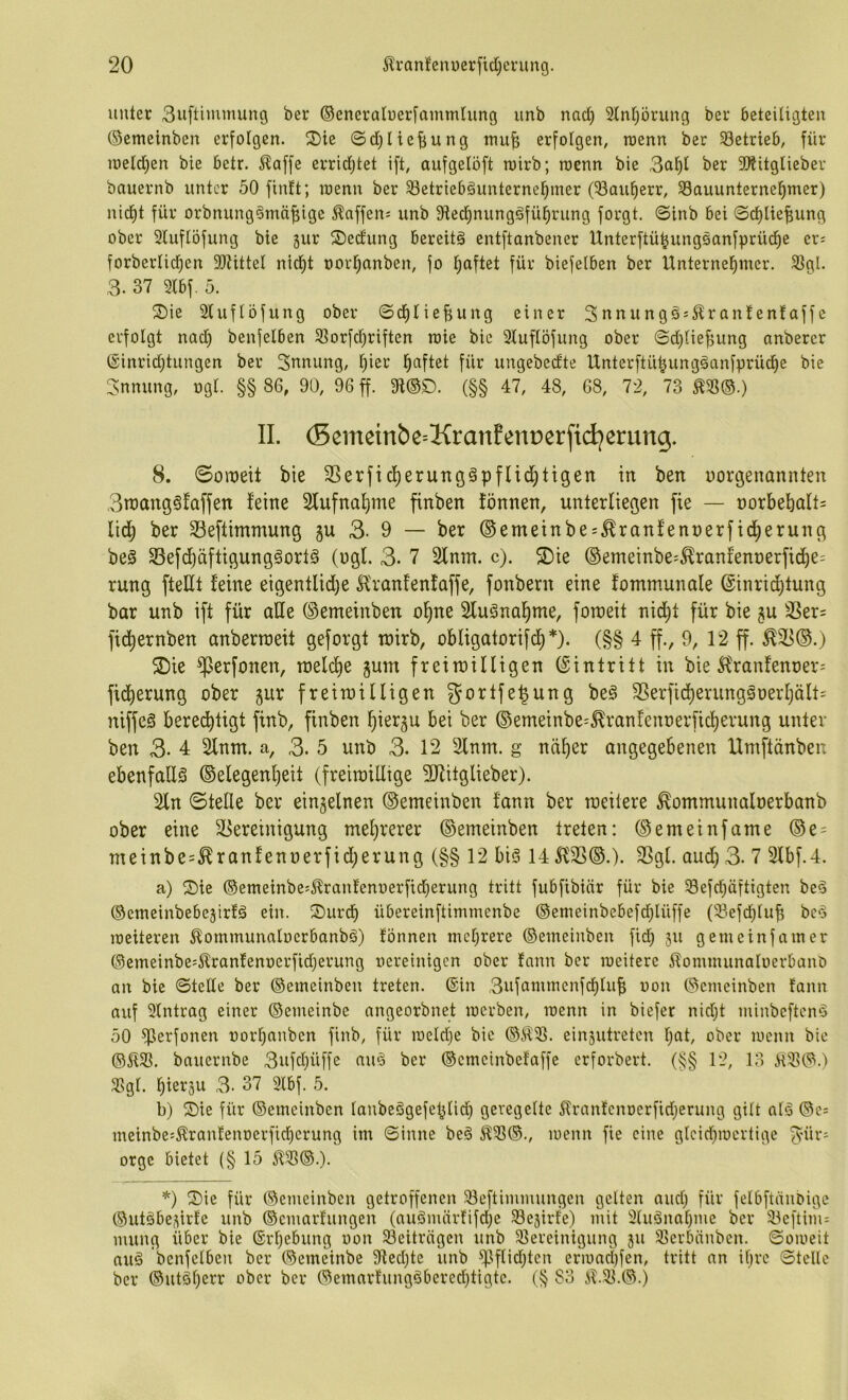 unter 3uftimmung ber ©eneratner[ammlung imb nad) Stntjörung ber beteiligten ©emeinben erfolgen. ^J)ie ©d;liefiung inu^ erfolgen, rcenn ber Setrieb, für ioeld)en bie bctr. J^affe erridjtet ift, aufgelöft roirb; raenn bie 3aP ber SÄitglieber bauernb unter 50 finit; wenn ber Setriebäunterne^iner (Saufierr, Sauunterne^mer) nid)t für orbnung§mäf[ige ^nffen^ unb 9lec^nung§fü^rung forgt. ©inb bei ©d)lte|ung ober Sluflöfung bie jur ^J)edung bereite entftanbener Unterftü^ungsanfprüd)e er= forberlicf)en SOtittel nid^t t)orl;anben, fo l^aftet für biefelben ber Unternel^mer. Sgl. 3. 37 Slbf. 5. ^Die Sluflöfung ober ©dilie^ung einer Snnungss^^ranlenfaffe erfolgt nad) benfelben Sorfd)riften raie bie Stuflöfung ober ©d)lie^ung anberer (5inrid)tungen ber Snnung, l)ier l^aftet für uugebedte IXnterftü^ungöanfprüd^e bie !3:nnung, ogl. §§ 86, 90, 96 ff. 9i®D. (§§ 47, 48, 68, 72, 73 m®.) II. (5emeinbe=KranEent)er[id^erung. 8. 0oraeit bie 3Serfid)erung§pflid)ttgett in ben norgenannten 3n)ang§faffen feine Slufnaljine finben fönnen, unterliegen fie — t)orbebalt= lid^ ber S3eftimmung gu 3- 9 — ber ©emeinbe:,Eranfent)erfid^erung beö S3efd)äftigung§ort§ (ugl. 3- 7 2lnm. c). S)ie ©emeinbe^^ranfennerfii^e: rung fteUt feine eigentlid)e Hranfenfaffe, fonbern eine fommunale @inrid)tung bar unb ift für ade ©emeinben oljne Slu^nal^me, foroeit nid)t für bie 5U 3Ser= fid^ernben anberroeit geforgt tnirb, obligatorifd^*). (§§ 4 ff., 9, 12 ff. 2^ie ^erfonen, tt)eld)e gum freiroilligen (Eintritt in bie 5^ranfent)er= ficberung ober gur freirotUigen gortfe^ung beä SSerficf)erung§oerI)ält= niffeS berechtigt finb, finben hiß^5u bei ber ©emeinbe^^ranfenoerficherung unter ben 3. 4 2lnm. a, 3. 5 unb 3. 12 2inm. g näher angegebenen Umftänben ebenfalls Gelegenheit (freiroillige ÜJlitglieber). Sin ©teile ber einzelnen Gemeinben fann ber roeitere ^ommunaloerbanb ober eine ^Bereinigung mehrerer Gemeinben treten: Gemeinfame Ge = metnbe=^ranfenoerfid)erung (§§ 12 big 14 512SG.). 23gl. aud) 3- 7 2lbf.4. a) ®ie ®emeinbej^ranfenoerfid)erung tritt fubfibinr für bie Sefd)äftigten be^ ©emeinbebejirfä ein. ®urch übereinftimmenbe ©emeinbebefdjlüffe (Sefd)lub bc§ weiteren 5lommunnlocrbanbg) fönnen mcl)rere ©eineiuben fid) 311 ge me infam er ©emeinbe=^lranfent)erfid)erung oereinigen ober fann ber meiterc ilommunaloerbanb an bie ©teile ber ©emeinbeu treten. (Sin 3ufammenfd)lub non Gemeinben fann auf Slntrag einer ©emeinbe angeorbnet werben, wenn in biefer nid)t minbeftend 50 Se’^fonen oort)aubcn finb, für loeldje bie ©ÄS. einsutreten f)at, ober wenn bie ©ÄS. bauernbe 3ufd)üffe auö ber ©emeinbefaffe erforbert. (§§ 12, 13 ÄS©.) Sgl. hiei^S^ 3- 37 2lbf. 5. b) ^Die für ©emcinben laubeSgefchlich geregelte Äranfenoerfidjerung gilt alö ©c= meinbe=Äranfenoerfichcrung im ©inne be§ ÄS®., wenn fie eine glcid)iocrtige 3^ür- orge bietet (§ 15 ÄS®.). *) ®ie für ©emeinben getroffenen Seftimmungen gelten aud) für felbftüiibige (^utäbe^irfe unb ©cmarfungen (auöuüirfifdje Sejirfe) mit 3luönal)me ber Seftinu miing über bie ®rl)cbung oon Seiträgen unb Sereinigung 311 Serbäuben. ©oioeit auä benfelben ber ©emeinbe 9ted)te unb ^lflid)ten erioacl)fen, tritt an il)re ©teile ber ®utöl)err ober ber ©emarfungöbered)tigtc. (§ 83 Ä.S.©.)