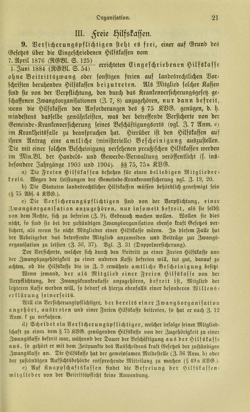 III. ^reie £jiIfsEa[fen. 9. 3Sevfid)erungöpflid;ttgen ftel)t e§ frei, einer auf ®runb beö ©efel^eä über bie ©ingefdjriebenen §ilföfaffen nom 7.2lpril 1876 (3ft®531. ©. 125) ., a-rc;,* ff l.Suni 1884 (3t®S81. ®. 54) ®tngefd,ne6enen §,[fä.af(c ol)ue Seitritlögiüang ober fonftigen freien auf Ianbeöred)tlid)en S8or= fdjriflen berul)enben §ilfä!affen beijulreten. Sllä IRitglieb fold)er Waffen finb fie oon ber 3Serpflic^tung, ben burd) baö ^rant’enoerfidjerungögefe^ ge= fd^affenen 3n)angöorganifationen (3.7, 8) anjugel^ören, nur bann befreit, loenn bie ^ilfsfaffen ben SInforberungen beö § 75 ü^(3. genügen, b. 1). minbeftenS baäfelbe geroäfirleiften, roaä ber betreffenbe 25erfid)erte oon ber ®emeinbes^ranfenoerfid)erung feineä 33efd^äftigungöorl§ (ogl. 3. 7 Sinnt, c) im 5?rantl^eit§falle gu beanfprud)en l)at. hierüber ift ben §ilfgfaffen auf i^ren Slntrag eine amtlid)e (minifterielle) S5efd)einigung auSgufteUen. ®ie mit einer folgen 33efd)einigung oerfe^enen preufeifdjen f)ilf§!affen loerben im 5Rin.S3l. ber §anbelä= unb ©emerbe^SSerroaltung oeröffentIid)t (f. inä- befonbere Sal^rgänge 1903 unb 1904). §§ 75, 75a ^33®. a) 2)ie freien §ilföta[fen beftel^en für einen beliebigen 9JlitgUeber: freiö. Sßegen ber Seiftungcn ber ®emeinbe=^ran!enr)erfid^erung ngl. 3- 19/ 20. b) S)ie ©tatuten tanbeöred;tlid)er §Ufs!affen müffen bef)örblid^ genehmigt fein (§ 75 2tbf. 4 c) S)ie 3Serfid^erungäpfIid)tigen finb oon ber SSerpftid)tung, einer 3roanggorganifation angugebören, nur inforaeit befreit, alg fie felbft i)on bem 9iecbte, fiel) gu befreien (3- 9), ©ebrauef) mad)en raoüen. Sßotten fie bieS nid)t, io finb fie bei ber guftänbigen 3wangäorganifation ebenfo Iraft ©efe|eä »er- fidf)ert, als roenn fie nid^t 31titglieber einer §ilfäfaffe raären. 3n biefem f^alte bat ber SCrbeitgeber baö betreffenbe 3JtitgIieb angutnelben unb ^Beiträge gur 3n)angö= organifation gu leiften (3- 3p, 37). S8gl. 3- 31 (^oppeloerfidberung). ®er Slerfidierte, loeldjer fid; burd) ben Beitritt gu einer f^reien §ilföfaffe oon ber 3toangägugebörigfeit gu einer anberen ^affc befreien roid, tut gut, barauf gu achten, ob bie §tlfäfaffe bie in 3- 9 erioäbnte amtlid;e 33efd}einigung befi^t. 2ßenn femanb, ber alä 91Mtgtieb einer -^Ufötaffe oon ber 33erpftid)tung, ber 3n3angsitranfenfaffe angugebören, befreit ift, 91titglieb bel- iebteren ,^affe raerben will, fo bebarf eä biergu ebenfalls einer befonberen SöUIcns^ erftärung feinerfeitä. Siiitt ein SSerficberungöpftidjtiger, ber bereite einer 3uiangäorganifation angebört, auötreten unb einer ^ilfgfaffe beilreten, fo bat er nach 3- 12 3(ntn. f gu oerfabren. d) ©cbeibet eiu33erficberungöpflid;tiger, ioeld)er infolge feiner 3JiitgIieb; fd)aft gu einei bem § 75 5133©. genügenben -^ilföfaffe oon ber 3ugebörigfcit gu einer 3roangäfaffe befreit mar, mäbrenb ber S)auer ber Söefcbäftigung auäber^ilfältaffe auä, fo gehört er mit bem 3eitpuntte beä 2(uäfd)eibenä traft ©efe^eä ber guftänbigen 3roangsfaffe an. Sie §ilfätaffe bat ber gemeinfamen 307elbeftelle (3- 36 9lnm. b) ober ber guftänbigen Sluffiebtäbebbrbe entfpredjcnbe 9JtitteiIung gu mad^en (§ 49a 5133© ). e) Stuf ^nappfd)aftöfaffen finbet bie 33efreiung ber .'oilföfaffen; mitglieber oon ber 33eitrittöpflid)t teine Slmoenbiing.