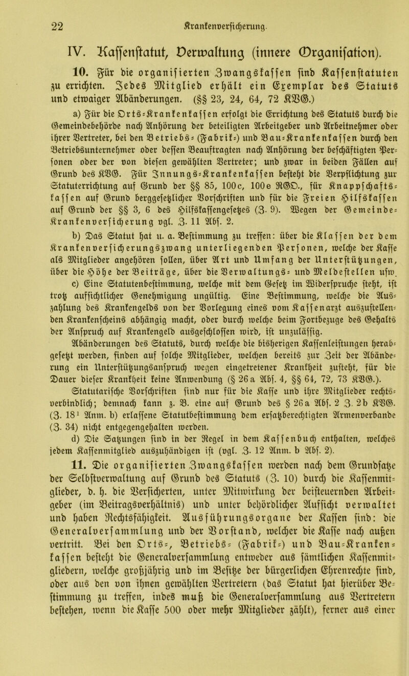 IV. Kaffenftatut, Dertüaltung (innere ©rganifation). 10. güv bie organifierlen 3n)anggfaffen finb ^affenftatuten errid^ten. Sebeä 3JMtgIieb erhält ein ©jemplar beä ©tatut§ unb ettnaiger Slbänberungen. (§§ 23, 24, 64, 72 ^33®.) a) ^ür bie£)rtäs^ran!enfaffen erfolgt bie ©rrid^tung be§ ©tatutä burd^ bie ®emeinbebebörbe nad) 2lnt)örung ber beteiligten 2lrbeitgeber unb 3lrbeitnebmer ober ihrer 33ertreter, bei ben 33etriebö^ (g^abri!*) unb ^aus^ran!enlaffen burdh ben 33etriebäunternehmer ober beffen Beauftragten nach Slnhörung ber befd^äftigten ^er= fonen ober ber oon biefen gewählten Vertreter; unb ^war in beiben geölten auf ®runb beä g^ür Sunungä^Äranfenfaffen befteht bie Berpfiidhtung jur otatuterrichtung auf ©runb ber §§ 85, 100c, lOOe 91©S)., für Änappfdhaft^s faffen auf ©runb berggefehlicher Borfchriften unb für bie §ilfklaffen auf ®runb ber §§ 3, 6 be§ ^$ilf§faffengefehe§ (3- 9). 2ßegen ber ®emeinbe; ^ranfenoerficherung ogl. 3- 11 Slbf. 2. b) ®ag ©tatut hat u. a. Beftimmung ju treffen: über bie klaffen ber bem 5^ran!enoerficherungögtoang unterliegenben ^erfonen, welche ber ^affe alö SJJitglieber angehören foüen, über 2lrt unb Umfang ber Unterftühungen, über bie§öhe ber Beiträge, über bie Berwaltungä^ unb SWelbeftellen ufw. c) ©ine ©tatutenbeftimmung, welche mit bem ®efeh' im SCBiberfpruche fteht, ift troh auffichtlicher ®enehmigung ungültig, ©ine Beftimmung, weldfie bie 3luS' 5al)lung beä Ärantengelbö oon ber Borlegung eineä oom ^aff enarjt ausäufteüen- ben ^ranlenfd^einä abhängig macht, ober burch welche beim f^ortbejuge be§ ®ehalt^ ber 3lnfpruch auf ^ranfengelb auägefd^loffen wirb, ift unjuläffig. 2lbänberungen beä ©tatutä, burch welche bie bisherigen ^affenleiftungen hcrab= gefegt werben, finben auf folche Sltitglieber, welchen bereits jur 3eit ber 3lbänbe= rung ein UnterftühungSanfprudh wegen eingetretener Äranfheit jufteht, für bie 2)auer biefer .^rantheit leine Slnwenbung (§ 26 a Slbf. 4, §§ 64, 72, 73 ^B©.). ©tatutarifche Borfdhriften finb nur für bie ^affe unb ihre 9Jlitglieber red^tS= oerbinblid); bemnadh lann B. eine auf ®runb beS § 26 a 2lbf. 2 3- 2 b ^B®. (3. 181 2lnm. b) erlaffene ©tatutbeftimmung bem erfahbered;tigten Slrmenoerbanbe (3. 34) nicht entgegengehalten werben. d) ®ie ©a^ungen finb in ber Siegel in bem Äaffenbud^ enthalten, welches iebem ^affenmitglieb auSjuhänbigen ift (ogl. 3- 12 2lnm. b 3lbf. 2). 11. 2)ie organifierten 3n)angSfaffen merben nach ©runbfahe ber ©elbftoerroaltung auf ®runb beS ©tatuts (3. 10) burd) bie c^affenmit= glieber, b. h- bie SSerficherten, unter 9Jlitu)irt’ung ber beifteuernben 2lrbeit= geber (im SeitragSoerhältniS) unb unter behörbli(her Sluffidht n er maltet unb haben SlechtSfähigfeit. SluSführungSorgane ber Waffen finb: bie ©encraluerf ammlung unb ber 3Sorftanb, raelchcr bie ^affe nach aufeen uertritt. 33ei ben DrtS = , 33etriebS= (gabrif=) unb 33au=^ran!ens faffen beftel)t bie ©eneralnerfammlung entmeber auS fämtlichen Ä^affenmit= gliebern, melche grohiährig unb im 33efihe ber bürgerlidjen ober aus ben non ihnen gemäl)lten SSertretern (baS ©tatut hat hißtüber 33e= ftimmung ju treffen, inbeS mufe bie ©eneraloerfammlung aus SSertretern beftehen, menn bie^affe 500 ober mehr 3Jlitglieber gählt), ferner aus einer