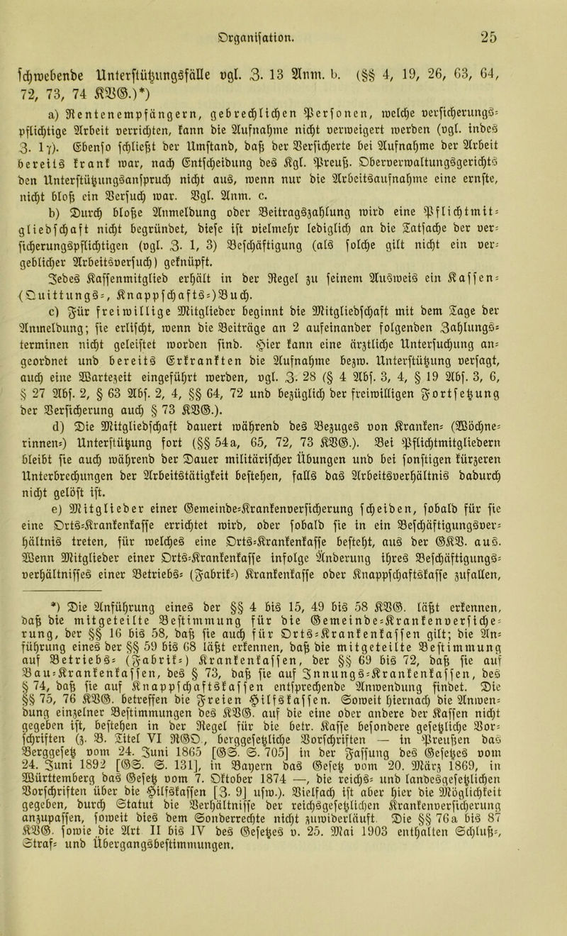 fd^tDeftenbe Unterflül^ungöfälle »gl. 3-13 2Inm. l>. (§§ 4, 19, 26, 63, 64, 72, 73, 74 a) 3flcntenempfängcvn, (jebred^ticben ^erfonen, raeld)e öerfic^enmgö: pfUdjtige 2lrbeit rerrid)ten, fann bie 21ufnal^me nid^t »evroeigert lüerben (ügl. inbcä 3. I7). (Sbenfo ber Umftanb, bafi ber SSerfid^ertc bei 2lu[na^me ber 2lrbeit beretiä franf loar, nad^ ©ntjci^etbung beä %l. ^reuB- DberoerroaUungögerid^tö ben Unterftü^ungäanfprud) nid^t au§, tt)enn nur bie Slrbcit^aufnal^me eine ernftc, nid^t blo^ ein 3Serfud^ loar. SSgl. 2lnm. c. b) 2)urd^ blofie Slnmelbung ober ^Seitragäjal^iung loirb eine ^^flid^tmit = gliebjd^aft nid)t begrünbet, bieje ift oielmefjr (ebiglid) an bie Satfad^e ber oer= fid^erungäpfUd^tigen (ogI. 3- 1/ 3) 93efd)äftigung (al§ fold^e gilt nid^t ein oer- geblid^er Slrbeitooerfud)) gefnüpft. Sebeä ^affenmitglieb erptt in ber Siegel 511 feinem Slu^ioeiä ein Waffen: (O u i 11 u n g §:, Ä n a p p f d^ a f t g s) ^ w <i) • c) ^ür freimülige SRitgliebcr beginnt bie SJtitgliebfd^aft mit bem Sage ber Slmnelbung; fie erlifd^t, roenn bie Beiträge an 2 aufeinanber folgenben Sci^Iungö* terminen nidE)t geleistet morben finb. §ier fann eine nr5tUd)e Unterfud^ung an^ georbnet unb bereite ©rfranften bie Sfufna^me bejro. IXnterftü^ung oerfagt, and) eine 2ßarte,^eit eingefüf;rt rcerben, ogl. 3- 28 (§ 4 2fbf. 3, 4, § 19 2lbf. 3, 6, § 27 2lbf. 2, § 63 2fbf. 2, 4, §§ 64, 72 unb begüglicl^ ber frciroiEigen 3’O^^tf ber SSerfid^erung aud^ § 73 (1) S)ie 3)titgliebfcl§aft bauert roä^renb beä SSegugeg non ^ranfeuj (SBöd^ne; rinneus) Unterftü^ung fort (§§ 54 a, 65, 72, 73 ^ftid^tmitgliebern bleibt fie aud^ raö^renb ber S)auer militärifd^er Übungen unb bei fonftigen fürseren Unterbred^ungen ber Slrbeitötätigfeit beftel^en, faffg baä 2(rbeitäoerpItni§ baburd^ nid)t gelöft ift. e) SJtitglieber einer ©emeinbe^^ranfenoerfid^erung fd^eiben, fobalb für fie eine S)rt§s^ranfenfaffe errid^tet rairb, ober fobalb fie in ein 58efd^äftigungäoer= l^ältniä treten, für raeldieä eine S)rtg:^ranfenfaffe befte^t, auä ber ©^23. auS. 2Benn SJhtglieber einer S)rt6=^ranfenfaffe infolge 3i(nberung i^reä 23efd)äftigungä: oer£)äItniffe§ einer 23etrieb§s (3’Cibrif;) ^ranfenfaffe ober ^nappfdf)aft§faffe sufaden. *) S)ie 2tnfü^rung eineä ber §§ 4 biä 15, 49 big 58 ^25©. löfit erfennen, ba^ bie mitgeteUte Seftimmung für bie ©emeinbej^ranfenoerfid)e = rung, ber §§ 16 biä 58, bafe fie au^ für Ortgs^ranfenfaffen gilt; bie ^n^ füf)rung eine§ ber §§ 59 bi§ 68 lä^t erfennen, ba^ bie mitgeteilte SSeftimmung auf 23etriebgs (§abrifs) Äranfenfaffen, ber §§ 69 biä 72, ba| fie auf 23aus^ranfenfaffen, be§ § 73, ba^ fie auf 3nnung§;^ranfenfaffen, beö § 74, ba^ fie auf ^nappfd^aftäfaffen entfpred)enbe 3lmoenbung finbet. ®ie §§ 75, 76 ^21©. betreffen bie freien §ilfäfaffen. ©oroeit l)iernad) bie Slnioen; bung einjelner Seftimmungen beä 5^33©. auf bie eine ober anbere ber Waffen nid)t gegeben ift, hefteten in ber Siegel für bie betr. i^affe befonbere gefe^lic^e 23or= fdf)riften (3. 23. Sitel VI Si©0, berggefe^lid)e 23orfdf)riften in ^flreu^en bao 23erggefe^ oom 24. 3uni 1865 [©S. ©. 705] in ber f^^^ff^ng be§ ©efel^eä ooni 24. 3uni 1892 [©S. ©. 131], in 58apern baä ©efe^ oom 20. Sliärj 1869, in SBürttemberg bag ©efe| oom 7. Oftober 1874 —, bie rei(^ä= unb lanbcggefe^lidfien 23orfd^riften über bie §ilfgfaffen [3- 9] ufto.). 23ielfad^ ift aber l)icr bie SJtbglic^feit gegeben, burdf) 0tatut bie S3er^ältniffe ber reicl)§gefe^lid)en ^ranfenoerfid^erung anjupaffen, foioeit bie§ bem ©onberred)te nid)t suioiberlüuft. Oie §§ 76 a kö 87 Ä23©. foroie Me 2lrt II bi§ IV beä ©efe^eö 0. 25. SRai 1903 enthalten ©d)luf;i, Straf; unb Übergangäbeftimmungen.