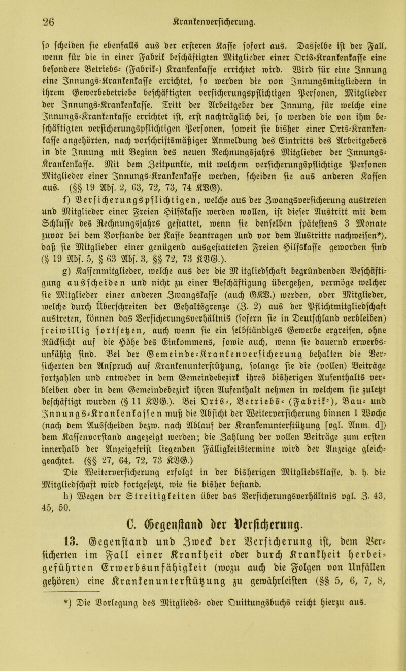 ‘26 ^i'anfenocrficf)erung. ^0 fd^eiben fie ebenfaE^ auä ber erftcren ^affc [ofort au§. 2)asfel6c i[t ber ^aU, wenn für bie in einer ^abri! befcE)äftigten SJUtglieber einer örtä^i^ranfenfaffe eine befonbere S8etrieb§s (^abri!*) Äranfenfaffe erritf)tet wirb. Sßirb für eine Snnung eine Snnungä^^ranfenfoffe errichtet, fo werben bie non 3itnung§mitgticbern in i^rem ©ewerbebetriebe befd^äftigten nerficf)erungäpflicf)tigen ^erfonen, SJUtglieber ber 3nnungg;^ranfen!affe. Sritt ber Sirbeitgeber ber Snnung, für weld^e eine 3nnung§:^ran!enfaffe errid^tet ift, erft nad^tröglid^ bei, fo werben bie non i^m be; fd^äftigten nerfid^erung§pflidi)tigen ^serfonen, foweit fie bi§i)er einer örtö;^ranfen= taffe ange§örten, naef) norfd^riftömäf;iger 2inmelbung beä ®intritt§ beä Slrbeitgeberö in bie Innung mit beginn beä neuen 9ied^nung§ial^rä 3Jlitglieber ber Snnungö: .'^ranfenfaffe. 9)?it bem 3eitpunfte, mit wettf)em nerfid^erung^pftid^tige ^erfonen SJtitglieber einer 3nnung§--Äranfenfaffe werben, fd^eiben fie au§ anberen Waffen auä. (§§ 19 2tbf. 2, 63, 72, 73, 74 ^58®). f) SSerfid^erunggpftid^tigen, weld^e auä ber 3wang§nerfid^erung auätreten unb 3Jtitglieber einer freien ^ilfätaffe werben woEen, ift biefer Sluötritt mit bem ©ct)tuffe beä 9le^nung§ial^rä geftattet, wenn fie benfetben fpäteftenä 3 2Jlonate 5unor bei bem SSorftanbe ber ^affe beantragen unb nor bem 3(u5tritte nad^weifen*), baf; fie 3J?itglieber einer genügenb auögeftatteten 3^reien §ilfgfaffe geworben finb (§ 19 m\. 5, § 63 31bf. 3, §§ 72, 73 m&.). g) Äaffenmitglieber, welche auä ber bie itgliebfd^aft begrünbenben Sefd^äfti= gung auäfd^eiben unb nid[)t gu einer 33efc^äftigung übergel^en, nermöge weld^cr fie SJtitglieber einer anberen 3wang§faffe (auef) ®^3S.) werben, ober SWitglieber, welcfie burdi) Überfd^reiten ber ©el^altögrenje (3- 2) au§ ber ^ftid^tmitgliebfd^aft auätreten, tonnen ba§ SSerfid^erungäoerbättniä (fofern fie in ©eutfd^Ianb oerbteiben) freiwillig fortfe^en, audi) wenn fie ein felbftänbigeä ©ewerbe ergreifen, o^ne 3iü^ficf)t auf bie §ö^e beg ©intommenä, fowie aud^, wenn fie bauernb erwerbä^ unfähig finb. 33ei ber ©emeinbe*^ranfenoerfid^erung bemalten bie 3Sers fidjerten ben 2lnfprud^ auf ^rantenunterftü^ung, folange fie bie (ooEen) Beiträge fortja^len unb entweber in bem ©emeinbebejirt il^reä biä^erigen 2lufent^att§ oerj bleiben ober in bem ©emeinbebejirt i^ren 2tufentl^alt nef)men in weld^em fie jule^t befd^äftigt würben (§ 11 ^58®.). 3ei C>rtäj, S3etriebäs (g^abrit*)/ Sau* unb 3nnung§s^rantentaffen mu^ bie 2lbfid^t ber SBeiteroerfid^erung binnen 1 3Bod;e (nad^ bem Sluäfd^eiben bejw. nad^ 2tblauf ber ^rantenunterftü^ung [ogt. 21nm. d]) bem Äaffenoorftanb angeseigt werben; bie 3al^lung ber ooEen Beiträge jum erften innerhalb ber Slnjeigefrift lieqenben f5ätli<lfßii^iermine wirb ber Slnjeige gleich: geact)tet. (§§ 27, 64, 72, 73 ^33©.) Sie Sßeiteroerfid^erung erfolgt in ber biöl^erigen 9)iitgtieb§tlaffc, b. 1^. bie 3)titgliebf(t)aft wirb fortgefe^t, wie fie biä^er beftanb. li) SGBegen ber ©treitigteiten über ba^ SSerfidfierung^oerl^ältniä ogl. 3- 43, 45, 50. C. ®fgeii|laub ber Per|td)trung. 13. ©egenftanb unb 3n3edt ber 3Serftct)erung ift, bem ä3er: fid^erten im galt einer 5lranfl)ett ober burd^ 51ranf[)eit l^erbei = geführten ©rmerbäunfäl^igteit (roo3u aud) bie folgen oon Unfällen gel^ören) eine ^ranfenunterftü^ung ju gemäl)rleiften (§§ 5, 6, 7, 8, *) Sie SSorlegung be§ SOtitgliebä: ober Suittung§bucb§ reid^t bietju au§.