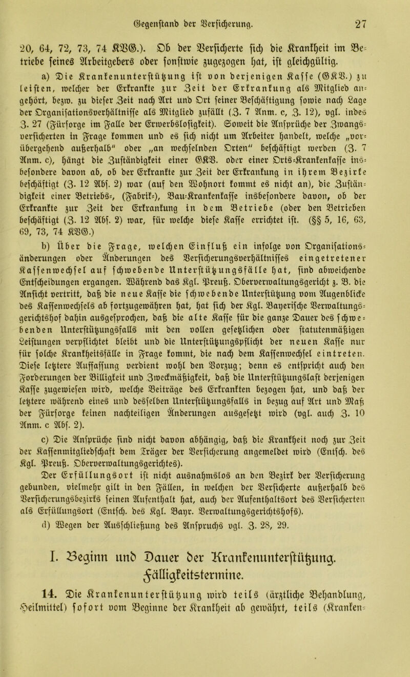 20, 64, 72, 73, 74 ^33®.)* 33erfid)erte fic^ bie ^ranfl^ett im 33e= triebe feineä 2lrbeitgeberö ober fonftmie gugejogen f)at, ift gleid^güUig. a) ®ie Äran!enunterftü^ung ift oon berjenigcn ^affe (®^5ß.) 511 teiften, roeldjer ber (Srfranfte jur 3eit ber ©rfranfung alö 3JHtgüeb an^ gehört, bejro. ju biefer 3eit nach 3irt unb SDrt feiner 33efd^äftigung foraie nad) Soge ber Drganifationöüerböltniffe olä 3)iitglieb 5ufäHt (3- 7 2(nm. c, 3. 12), ngt. inbeö 3. 27 (f^'ürforge im f^olte ber (Srmerbälofigfeit). ©omeit bie Slnfpriicbc ber 3wa«g^= oerfid)erten in f^roge fommen unb eä ficb nid^t um 2lrbeiter banbeit, roeldbe „nov- übergebenb oufierbolb ober „an roedbfelnben Drten befd)öftigt merben (3- 7 3lnm. c), bängt bie 3uftänbig{eit einer ®Ä23. ober einer DrtäsÄronfenfaffe ino- befonbere booon ob, ob ber ©rfronfte sur 3eit ber ©rlronlung in ihrem SSejirfc befeböftigt (3- 12 2lbf. 2) raor (auf ben 5ffiobnort fommt eö nidbt an), bie 3uftän= bigfeit einer 23etrieb§s, (f^^abrif*), S3au:^ranfenlaffe inäbefonbere baoon, ob ber (Srlranlte jur 3eit ber ®rfran!ung in bem Setriebe (ober ben Setrieben befdbäftigt (3- 12 2lbf. 2) mar, für raeldbe biefe ^affe errid)tet ift. (§§ 5, 16, 63, 69, 73, 74 ^S©.) b) Über bie ^rage, meldjen ©influ^ ein infolge uon ©rganifations: änberungen ober Anbetungen be§ Serfidberungöoerbältniffeä eingetretener llaffenmecbfel auf fdbmebenbe IXnterftü^ungäfälle bat, finb abraeidbenbe ©ntfdbeibungen ergangen. 2öäbrenb baö ^gl. Sreu^. Dberoerroaltungägeridbt 5. S. bie 3lnfidbt oertritt, baf; bie neue ^affe bie fdbmebenbe lXnterftü|ung 00m Slugenblide beä ^affenmed;felä ab fortjugemäbren bat, bat fidb ber ^gl. Sa^erifdbe Sermaltungs= geriebt^bof babin auögefprodben, ba^ bie alte ^affe für bie ganje ®auer beä fdbme = benben Unterftü^ungäfallä mit ben oollen gefe^lidben ober ftatutenmä^igen Seiftungen oerpflidjtet bleibt unb bie Unterftübungöpflidbt ber neuen ^affe nur für foldbe ^ranlbeitäfälle in f^rage fommt, bie nadb bem ^affenmedbfel eintreten. ^Diefe lebtere 2luffaffung oerbient mobl ben Sorjug; benn eä entfpriebt audb ben ^orberungen ber Silligfeit unb 3n)edmöf;igfeit, ba^ bie Unterftü^ungälaft berjenigen ^affe jugemiefen mirb, meldbc Seiträge beä ©rfranften bezogen bat, unb ba^ bel- iebtere mäbrenb eineä unb begfelben Unterftübung§fall§ in bejug auf 2lrt unb 3)Zafi ber f^ürforge feinen nachteiligen Anbetungen auggefebt mirb (ogl. auch 3- 10 9lnm. c 3lbf. 2), c) 2)ie 3lnfprücbe finb nicht baoon abhängig, bab bie ^ranfbeit nod) jur 3eit ber Äaffenmitgliebfdbaft bem Präger ber Serficberung angemelbet mirb (ßntfdb. beö ^gl. S)beroermaltungögeridüe§). 3)er 6rfüllung§ort ift nidbt auänabmäloä an ben Sejirf ber Serftdberung gebunben, oielmebr gilt in ben f^ällen, in melcben ber Serfidjerte auberbalb beö Serfteberungsbesirfä feinen 3lufentbalt bat, audb 3lufentbaltäort beä Serficberten alä ©rfüllungöort (®ntfdb. beö %l. Sagt. Serronltung§gerid}täbofä). d) 3öegen ber 3luöfcbliebung be§ 3lnfprud)ö ogl. 3- 28, 29. I. Beginn unb Dauer ber KranEenunterftü^ung. ^älligfeitsterinine. 14. 3)ie ^'ranfenunterftübung mirb teils (är^tlidbe ^Sebanblumg, •'öeilmiltel) fofort oom beginne ber ^'rant'beit ab gemährt, teils (^ranlen=