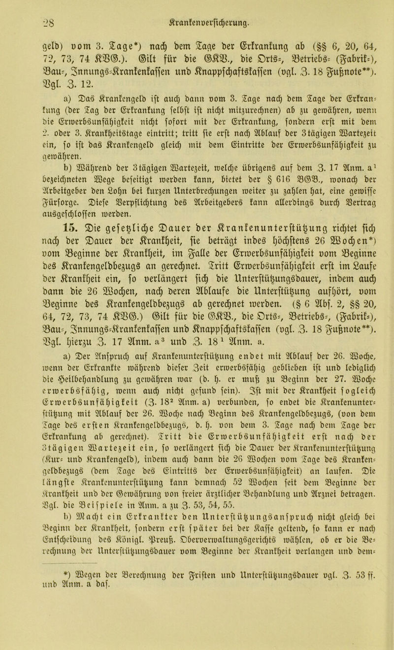 gelb) üom 3. 5!age*) nad) bem Siage ber ©rfvanfung ab (§§ 6, 20, 64, 72, 73, 74 ®ilt für bie bie £)rtö=, Betriebs; (gabrtf=), Sau-, 3nnung§=^ranlenfaffen unb ^nappfd)aftgfaffen (ugl. 3.18 gu^uote**). Sgl. 3. 12. a) S)aö Ä'ranlengelb ift aud) bann nom 3. Sage nad) bem Sage ber ®rfran= fung (ber Sag ber ©rlranlung felbft ift nicbt mitjuredinen) ab ju geroäbren, raenn bie (grroerböunfäbiglcit nid^t fofort mit ber ©rlranlung, fonbern erft mit bem 2. ober 3. ^ranlbeitötage eintritt; tritt fie erft nad^ Slblanf ber 3 tägigen SBartejeit ein, fo ift baä ^ranfengelb gleicE) mit bem ©intritte ber ©rroerbäunfät)igfeit ju gemäbren, b) 2ßäl)renb ber 3 tägigen SBartejeit, meld)e übrigen^ auf bem 3. 17 2lnm. be5eid)neten 2Bege befeitigt merben fann, bietet ber § 616 S8®23., monact) ber Slrbeitgeber ben So^n bei lursen Unterbredfiungen roeiter 511 sagten t)at, eine gemiffe gürforge. S)iefe 2Serpflicf)tung beä 2lrbeitgeber§ lann aüerbingg burcb SSertrag auägefcf)loffen merben. 15. ®ie gefe^ltd)e ®auer ber ^ranfenunterftü^ung rilltet fid) nai^ ber ©auer ber ^ranf^eit, fie beträgt tnbeä l)ö(i)ftenä 26 SBod^en*) üom Segtnue ber ^ran!l)eit, im galle ber (Srraerb§unfäl)igfeit uom Seginue beg ^rantengelbbegugä an gered^net. 2ritt ©rroerbSunfä^igfeit erft im Saufe ber llranfl)eit ein, fo nerldngert fid) bie Unterftü^ungSbauer, inbem aud^ bann bie 26 Söod^en, nad^ beren Slblaufe bie Unterftü^ung aufl)ört, nom Seginne be§ ^ranfengelbbejugg ab gered^net merben. (§ 6 2lbf. 2, §§ 20, 64, 72, 73, 74 ^S(S.) ®ilt für bie (S^S., bie Ortö-, Setriebä^, (gabri!=)/ Sau=, gnnungä^Jl'rantenfaffen unb ^nappfd^aftäfaffen (ogl. 3. 18 gu^note**). Sgl. Ijierju 3. 17 2lnm. unb 3. 18^ 2lnm. a. a) S)er ?Xnfprud^ auf l^ranlenunterftü|ung enbet mit Slblauf ber 26. 2ßocbe, menn ber ©rtranfte mä^renb biefer 3eit ermerbäfäbig geblieben ift unb lebiglid) bie ^eilbebanblung 511 gcraäbren mar (b. l). er mub ju beginn ber 27. 335o(i)e crmerbgfäl)ig, menn aucf) nid)t gefunb fein). 3ft mit ber ^ranlbeit fogleid) ©rmerb§unfäl)ig!eit (3. 18^ 3lnm. a) oerbunben, fo enbet bie ^rantenunter; ftü^ung mit Slblauf ber 26. 9Ößod)e nad) 23eginn beä Ärantengelbbejugä, (oon bem Sage beg erften ^ranfengelbbegugo, b. 1). oon bem 3. Sage nad^ bem Sage ber ©rlranfung ab gerechnet). Sritt bie ©rmerbäunfäbigleit erft nad) ber otägigen Sßarte5eit ein, fo oerlängert fic^ bie S)auer ber Ürantenunterftübung (.^urs unb 5iranfengelb), inbem and) bann bie 26 2ßod)en 00m Sage beä ^ran!en= gelbbejugg (bem Sage bcö ©intrittö ber ®rmerb§unfäf)igfeit) an laufen. S)ie langfte .^rantcnuntcrftü^ung lann bcmnad) 52 2ßod()en feit bem beginne ber tont'beit unb ber ®emäf)rung oon freier är3tlid)er 23el)anblung unb 2lr5nei betragen, ^gl. bie 23cifpiele in 2lnm. a ju 3. 53, 54, 55. l)) 33tad)t ein ©rtranttcr ben Unterftü^ungäanfprud) nid)t gteid) bei 23eginn ber 5lrant^eit, fonbern erft fpäter bei ber i^affe gcltenb, fo fann er nad) ©ntfd)eibung beö Äönigl. '‘Preufj. 0beroermaItungögerid)tö mäl^lcn, ob er bie 23e: recfjnung ber Unterftü^ungöbauer 00m beginne ber ilranf'l)eit oerlangen unb bem= *) Sßegen ber Sered)nung ber griften unb Unterftü^ung^bauer ogl. 3- 53 ff. unb 3tnm. a baf.