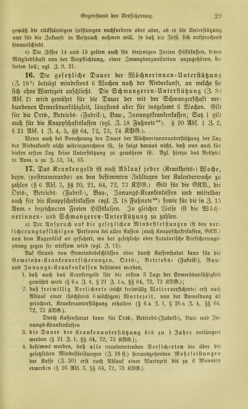 gewä^ bie rüdEftänbigen Seiftungen nac^fovbcm ober aber, ob er bie Unterftü^img nur für bie 3ufunft iit 3lnfprucl^ nel^men loill, fo ba^ bie ^rift fiel) entfpredjenb i)inauöftf)iebt. c) S)ie 3iffer 14 unb 15 gelten aud^ für biejenigeu 3^reien -^ilfätaffcn, bereu 9)titgiiebfcfiaft oon ber 31erpflid)tung, einer 3iocingöorganifotion ansuge^bren, 6e= freien foU; ogl. 3- 9/ 21. 16. ^ie gefe^lid)e ®auer ber 9®öd)nertnnen = llnterftü^ung (3. 18^) beträgt minbeftenS 6 aßod^en nad) ber 9^ieberfunft, an tneli^e fie fid) oljne SBarte^eit anfd^Iie^t. 2)ie ©c^rDangerett = Unlerftü|ung (3. 3o 2lbf. 2) it)irb geroäl^rt für bie ®auer ber mit ber @d)rcangerfd)aft üer^ bunbenen @rroerb§unfäl)igfeit, längftenS aber für inggefamt 6 Sßodjen. ®ilt für bie ©rtä-, 33etrieb§= (gabrif=), 33au=, Simungöfranfenfaffen; ©a^ 1 gilt aud) für bie ^nappfc^aftsfaffen (ngl 3. 18 gufenote**). § 20 2lbf. 1 3- 2, § 21 2lbf. 1 3. 4, 5, §§ 64, 72, 73, 74 ^33®.). Sßenn aud) bei 33ered)nung ber S)auer ber 2Böcf)nerinnenunterftübung ber Sag ber Dtiebertunft nid)t miteinäured^nen ift, fo folgt barauä nid)t/ bap nun aud) für biefen erften Sag feine Unterftü^ung 511 geioäl)ren ift. 35gl. bürju ba§ Seifpicl in 9fnm. a 51t 3* 53, 54, 55. 17. 2)a§ 5^ranfengelb ift nad) Slblauf jeber (^ranff)eit§3 2öod)e, bejm. (poftnumeranbo) an ben beftimmten 3af)ltagen ber ^alenbermod^e Safjlen (§ 6 9Ibf. 3, §§ 20, 21, 64, 72, 73 ^33®.) ®ilt für bie ®5133., bie 0rtö=, 33etrieb§= (gabrif’=)/ 33au^, 3ni^ungg=^ranfen!affen unb mittelbar audl) für bie ^nappfdf)afl§faffen (ngl. 3. 18 gu^note**) fomie für öie in 3. 15 3tnm. c bejeic^neten greien §ilf§faffen. 3n gleid^er SÖeife ift bie 353öd) = nerinnen^ unb ©d)mangeren:tlnterftü|ung §u sal)len. a) S)er 2lnfprudE) auf bie gefeplidjen 9)tinbeftleiftungen ift ben oer = ficberung§pflid)tigen ^lerfonen bei allen f^affen (aud) ^nappfcf)aftQfaffen, oon bem Slugenblid an gefid)ert, rao ber gefe^lid)e ober ftatutarifd)e SSerficberungc: jioang gegen fie rairffam roirb (ogl. 3- 12). 3(uf ©runb oon ®emeinbebefd)lüffen ober burdf) ^affenftatut fann für bie ®emeinbe:Äranfenoerfid)erungen, örtä;, 3etrieb§s (f^^abrifO/ 5öau = unb 3nnung§:^ranfenfaffen beftimmt locrben, 1. bab auch ba§ ^ranfengelb für bie erften 3 Sage ber ©noerbäunfät)igfeit geioät)rt loirb (§ 6a 3- 4, § 21 3- ln, §§ 64, 72, 73 2. bap freiioillig Slerficberte (nicht frciioillig Söeiteroerfidherte) erft nad) Slblauf einer (höcf)fteng 6 ioöd)igen) Sßartejeit, oon ber Slnrnelbung ab gerechnet, ^ranfenunterftühung erhalten (§ 6 a 3- 1/ § 26 a 3. 4, §§ 64, 72, 73 m®.). S)urdh 51affenftatut fann für Drtä^, 33etriebö=(3'abrifO, 33au: unb 3n= nungä^^ranfenfaffen 3. bie S)auer ber ^ranfenunterftühung biä 511 1 3ahre oerlüngert joerben (§ 21 3. U §§ 64, 72, 73 4. beftimmt loerben, bab alle neueintretenben 23erfid)crten bie über bie gefehlten 3Jtinbeftleiftungen (3-18 ff.) hi^auggel)enben 3)tehrleiftungen ber Älaffc (3- 30) erft nach Slblauf einer Sßarteseit bi^ 311 6 9J?onatcn eriücrben (§ 26 2lbf. 3, §§ 64, 72, 73 5133®.).