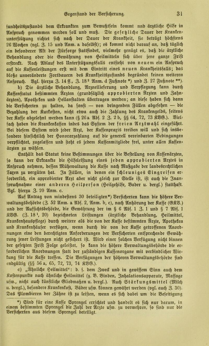 junbl^eitösuftonbä bem ©rlvanften äum Scrau^tfein fommt nnb ärjtlic^e §Ufe in 3ln[prud) genommen toerben joH unb mu^. ®lc gefe^Ud^e Sauer ber Uranien: iinter[tü^ung rid^tet fic^ nad^ ber Sauer ber 5lranf^eit fle beträgt pc^ftenä 26 3öod^en (ogl. 3- unb 3Inm. a bafelbft); eä fommt nicht barauf an, ba| täglich ein bejonberer 2lft ber ^ürforge ftattfinbet, oicimehr genügt eg, ba^ bie ärjttiche 23ehanblung ober bie ©emährung oon Heilmitteln fid) über jene ganje grift erftrecft. 9tach Slblauf beg Unterftü^unggfallg entfteht oon neuem ein 2lnfprud) auf bie ^affenleiftungen erft mit bem ®intritt eineg neuen ^ranfheitgfollg; bag blofie unoeränberte ^ortbauern beg Äranfheitgjuftanbg begrünbet feinen roeiteren 2lnfprudh. 33gl. hlerjw 3- 14 ff., 3. 18 ^ 2lnm. d ^u^note *) unb 3- 27 ^u^note **). b) Sie ärjtlidhe 33ehanblung, Slrsneilieferung unb Sßerpflegung fann burdh Äaffenftatut beftimmten Slr^ten (grunbfä^lid) approbierten ^rjten unb 3ahn^ ärjten), 3lpothefen unb Heilanftalten übertragen merben; an biefe h^iöcn fidh bann bie SSerfidherten ju halten, ba fonft — oon bringenben 3^äKen abgefehen — bie Sejahlung ber ^urfoften, nicht etma audh bie 3uhlwng beg ^ranfengelbg, feiteng ber ^affe abgelehnt merben fann (§ 26 a 2lbf. 2 3- 2 b, §§ 64, 72, 73 ^93®.). 9Siel= fadh bie ^ranfenfaffen inbeg bag ©gftem ber freien Slrjtmahl eingeführt. 93ei biefem ©gftem mirb jeber Slr^t, ber liaffenprajig treiben roill unb fidh inäbe^ fonbere hlnfidhtUdh ber Honorarjahlung auf bie generell oereinbarten 93ebingungen oerpflidhtet, jugelaffen unb fteht eg jebem i^affenmitgliebe frei, unter allen Äaffen^ ärjten ^u mählen. (gnthält bag ©tatut feine 93eftimmungen über bie Seftedung oon ^affenärgtcn, fo fann ber ©rfranfte bie HUfeleiftung eineg jeben approbierten Slr^teg in Slnfprudh nehmen, beffen 3Jlüheroaltung bie ^affe nadh 3)7a|;gabe ber lanbegredhtlidhen Sajen ju oergüten hut. 3n 3^ällen, in benen ein fdhleunigeg ©ingreifen cr= forberlidh, ein approbierter Slrjt aber nidht gleich jur ©teile ift, ift audh bie 3nau; fprudhnahme einer anberen (Heilgehilfe, 93aber u. bergl) ftatthaft. 93gl. hierzu 3- 20 2lnm. c. Sluf Slntrag oon minbefteng 30 beteiligten*) 93erfidherten fann bie höhere ^er^ maltunggbehörbe (3. 52 2lnm. a 2lbf. 2, Slnm. b, c), nadh Slnhörung ber ^affe (®^95.) unb ber 2luffidhtgbehörbe, bie ©eroährung ber im § 6 2lbf. 1 3- 1 unb § 7 3lbf. 1 5193®. (3- 18 \ 20) bejeidhneten Seiftungen (ärztliche 93ehanblung, Heilmittel, Äranfenhaugpflege) burdh raeitere alg bie oon ber ^affe beftimmten ärjte, 2lpothefen unb ^ranfenhäufer oerfügen, menn burdh bie oon ber Äaffe getroffenen Slnorb-' nungen eine ben beredhtigten Slnforberungen ber 93erfidherten entfpredhenbe ®emäh= rung jener Seiftungen nidht gefidhert ift. 2ßirb einer foldhen 93erfügung nicht binnen ber gefegten f^rift 3^olge geleiftet, fo fann bie höhere 93erraaltunggbehörbe bie er= forberlidhen 3lnorbnungen ftatt ber pftänbigen ^affenorgane mit oerbinblidher SBir^ fung für bie ^affe treffen. Sie 93erfügungen ber höheren 93ermaltunggbchörbe finb enbgültig (§§ 56 a, 65, 72, 73, 74 £93®.). c) Heilmittel: b. f. bem 3med unb in geroiffem ©inn audh bem £oftenpunfte nach ähnliche Heilmittel (5. 93 . 93inben, Snhalationgapparate, 307affage ufra., nicht auch fünftlidhe ®liebma^en u. bergl.). 2ludh ©tärfunggmittel (3)lild; u. bergl.), befonbere £ranfenfoft, 93äber ufro. fonnen gemährt merben (ogl. aud; 3. 30). Sag plombieren ber 3ähne ift ju leiften, menn eg fidh babei um bie 93efeitigung *) ©inb für eine £affe ©prengel crrid)tet unb h^i^öelt eg fidh *^wr barum, in einem beftimmten ©prengel bie 3ahl ber ^rjte ufm. 5U oermchren, fo finb nur bie 93crfidherten aug biefem ©prengel beteiligt.