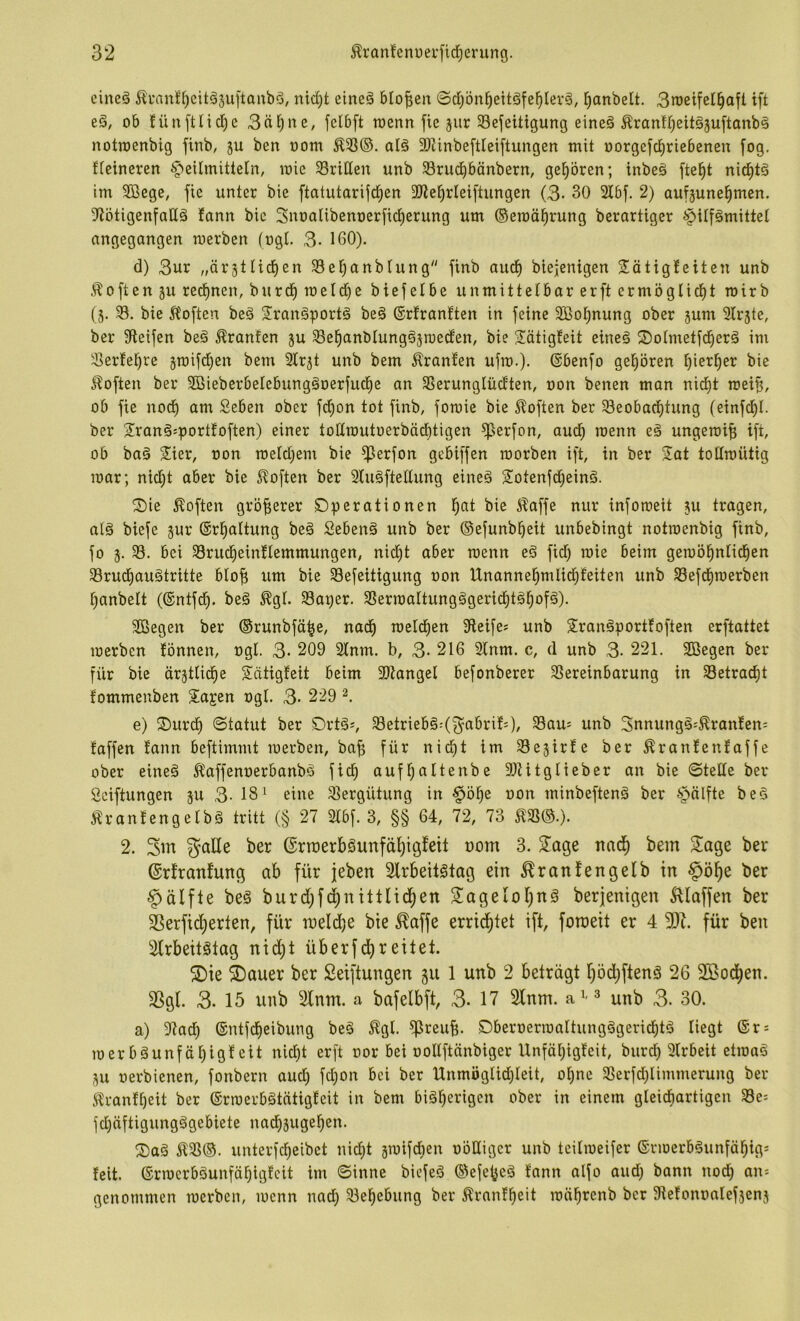 cine§ 5?i-an!^eitä3u[taubö, nid)t eineä bIof;en ©d)5n^eitöfe^Ier§, l^anbelt. 3n)eifell^ajt ift ob füuftlidje 3äl^ne, felbft wenn fie jiir Sefeitigung eineö ^ranirjeitäjuftanbä notroenbig finb, ju ben oom ^33®. alö 9)iinbeftleiftungen mit oorgefd^riebenen [og, fieineren Heilmitteln, mie dritten unb Srud^bänbern, gehören; inbeö fte^t nid^t§ im SBege, fie unter bie ftatutarifd^en 3)ie^rlei[tungen (3- 30 2lbf. 2) auf^une^men. ?lötigen[aß§ itann bie Snoalibenoerfid^erung um ©eraöl^rung berartiger Hilfämittet angegangen merben (ogt. 3- 160). d) 3ur „örätlid^en 33et)anbiung finb aud^ biejenigen liätigJeiten unb Soften ju red)nen, burd^ meld)e biefelbe unmittelbar erft crmöglid^t roirb (j. 33. bie 5l'oftcn beä 2ran§port§ be§ ©rfranften in feine 3ßot)nung ober jum 2Ir5te, ber Steifen beä Oranten ju 33e^anbIung§jroecten, bie Sätigfeit eine§ 2)otmetfd^erä im 3erfel^re ^roifd^en bem 2lr5t unb bem Äranlen ufm.). ©benfo gel^ören Eiierl^er bie Soften ber 9BieberbeIebungäoerfud^e an SSerunglücften, oon benen man nict)t mei^, ob fie nod^ am Seben ober fd)on tot finb, fomie bie 5?often ber 33eobad^tung (einfd^I. ber 2!ran§:portfoften) einer tollrautoerbädbtigen ^erfon, aud^ rcenn eä ungerci^ ift, ob ba§ Sier, oon meld^em bie ^erfon gebiffen raorben ift, in ber 2^at totlmütig mar; nid)t aber bie 5toften ber Sluäftellung eine§ Sotenfd^einä. ^ie Soften gröf;erer SDperationen l^nt bie ^affe nur infomeit ju tragen, atö biefe jur ©rl^altung beä Sebenä unb ber ®efunb^eit unbebingt notroenbig finb, fo j. 33. bei 33rud^einflemmungen, nid}t aber roenn eö fid) roie beim geroö^nlid^en 33rud^auätritte btof; um bie 33efeitigung oon Unannel^mlic^feiten unb 33efd§roerben l)anbett (®ntfd^. beä ^gl. 33aper. 3SerroaItung§gerid^töl^ofä). SBegen ber ©runbfä^e, nad^ roeld^en Steife? unb S^ranäportfoften erftattet roerben lönnen, ogl. 3* 209 2lnm. b, 3- 216 Slnm. c, d unb 3- 221. SBegen ber für bie ärstlid^e Sätigfeit beim SKangel befonberer 3Sereinbarung in 33etrac^t fommenben S^a^en ogl. 3- 229 e) 2)urd) ©tatut ber Drtä?, ^etrieb§:(^3abrif?), Sau? unb 3nnung§?^ran!en= taffen fann beftimmt roerben, ba^ für nid^t im Sejirfe ber ^rantenfaffe ober eineä Ä'affenoerbanbö fid) auf^altenbe SJUtglieber an bie ©teile ber Seiftungen ju 3- 18^ eine Vergütung in Hö^e oon minbeftenä ber Hälfte bed Ärantengelbä tritt (§ 27 2lbf. 3, §§ 64, 72, 73 2. Sw galle ber ©rroerbSunfäliigfeit oom 3. S^age nad^ bem Sage ber ©rfranfung ab für jeben 3lrbeit§tag ein ^ranfengelb in §ö^e ber Hälfte be§ burd)fd^nittlid^en SageIol)n§ berjenigen klaffen ber ^erfidt)erten, für meld^e bie ^affe errid^tet ift, fotoeit er 4 SSt. für ben Strbeitötag nid)t überfd^reitet. 5Die 5Dauer ber Seiftungen §u 1 unb 2 beträgt l)öd)ftenä 26 SBod^en. SSgl. 3- 15 unb 2lnm. a bafelbft, 3. 17 2lnm. unb 3. 30. a) Stad) ©ntfcfieibung beö %l. ^reub- S5beroerroaltungägerid)tä liegt ®r? roerb§unfäl)igf eit nicl)t erft oor bei oollftänbiger Unfäl)igfeit, burd) Slrbeit etroao au oerbienen, fonbern aud) fd)on bei ber Unmöglid)leit, o^ne 33erfd)limmerung ber i^rantbeit ber ©rroerbätätigteit in bem bisherigen ober in einem gleidfiartigen 33e? fd)äftigungSgebiete nadbsugeben. SaS Ä3S®. unterfd)eibet nid)t jroifdben oöüigcr unb teilroeifer ©rroerbSunfäbig- feit. ©rrocrbSunfäf)igtcit im ©inne biefeS ©efe^cS t’ann alfo aud) bann nod) an? genommen roerben, roenn nad) 33ebebung ber Äranlbeit loäbrenb ber Stetonoalefjenj