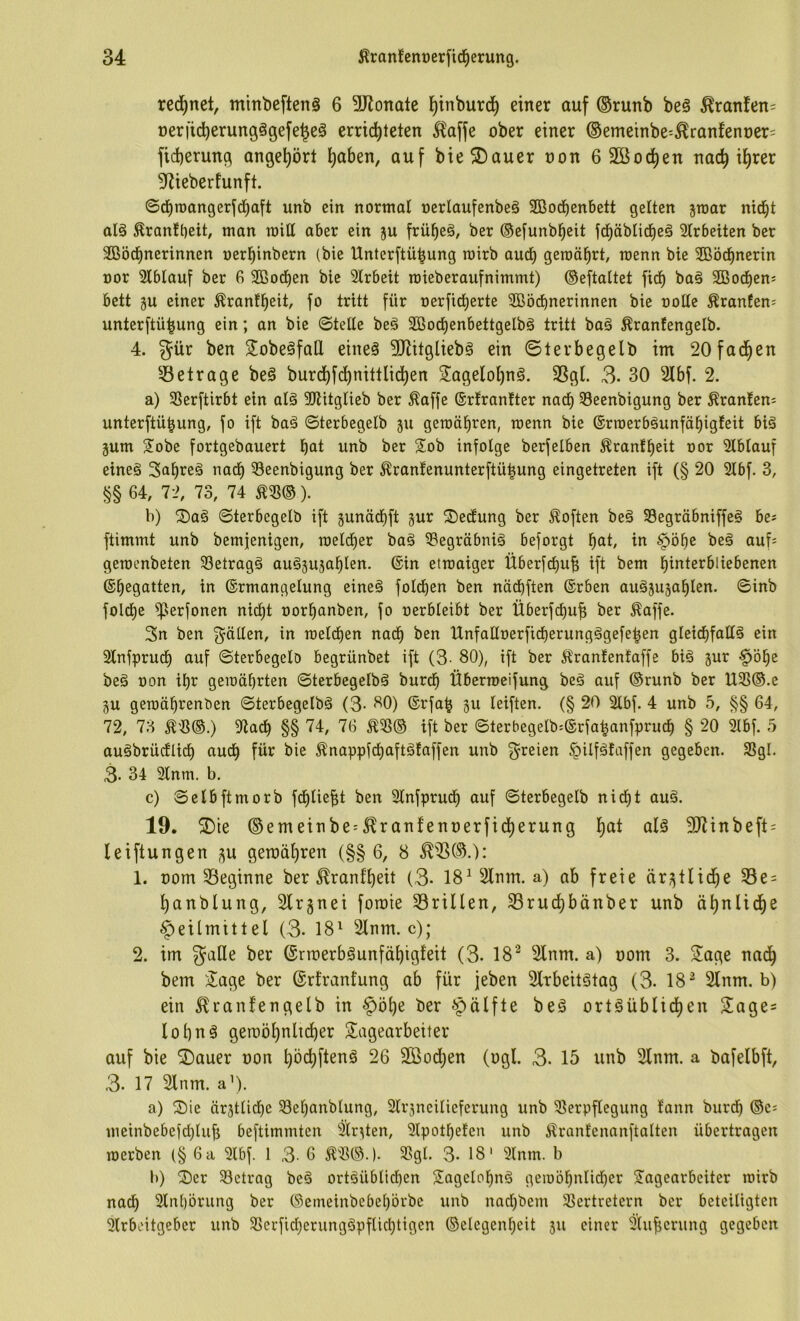 red^net, minbefteng 6 SKonale l[)inburcl^ einer auf ®runb be§ ^ranfen= neriicberungägefe^eä errid)teten ^^affe ober einer ®emeinbe^^ranfenoer= ficberung angebört b«ben, auf bieS)auer non 6 2öocben nach ihrer 3^iebertunft. ©cbroangerf(baft unb ein normal oerlaufenbeg 2Bod^enbett gelten jmar nid^t aB ^ranfbeit^ man mitt aber ein ju frübeö, ber ©efunbbeit f(bäblicbeä 2Irbeiten ber 3Gßö(bnerinnen oerbinbern (bie Unterftübung roirb auch geroäbrt, raenn bie SBöcbnerin üor Slblauf ber 6 Sßocben bie Slrbeit roieberaufnimmt) ©eftattet ficb baä 3Bocbens bett ju einer Äranfbeit, fo tritt für oerficberte SBöcbnerinnen bie ooüe Äranfens unterftübung ein; an bie ©teUe beä Sßocbenbettgelbö tritt baä Äranfengelb. 4. gür ben SobeäfaÜ eineä ^Jlitgliebg ein ©lerbegelb im 20fadben 55etrage be§ burcbfcbniltlidben 2agelol)ng. 35gl. 3- 30 2lbf. 2. a) SSerftirbt ein aB SJtitglieb ber ^affe ®rfran!ter nach 33eenbigung ber Äran!en; unterftübung, fo ift baä ©terbegelb ju geraübren, roenn bie ©rroerb^unfäbigteit bB äum Sobe fortgebauert b<il unb ber Sob infolge berfelben Äranfbeit oor Slblauf eineä Sabreä nach Seenbigung ber ^ranfenunterftübung eingetreten ift (§ 20 3lbf. 3, §§ 64, 72, 73, 74 ). b) ®a§ ©terbegelb ift gunädbft jur S)edtung ber Soften be§ 33egräbniffe§ be# ftimmt unb bemjenigen, raeld^er bag iöegräbnB beforgt b<Jt in §öbe beä auf= gemenbeten 33etragä auö^ujablen. ®in etraaiger Überfcbub ift bem bmterbliebenen ©begatten, in (Ermangelung eineä fold^en ben näcbften (Erben auöjujablen. ©inb folcbe ^erfonen nicht oorbanben, fo oerbleibt ber Überfcbuf; ber ^affe. 3n ben f^ällen, in raelcben nach ben UnfaUoerficberungägefeben glei^fallä ein 2lnfprucb auf ©terbegelö begrünbet ift (3- 80), ift ber Äranfenfaffe bi§ jur §öbe beä ron ibr gemährten ©terbegelbä burcb Übermeifung beg auf (Srunb ber U3S®.e gu gemäbrenben ©terbegelbä (3- 80) (Erfab 5u leiften. (§ 20 2lbf. 4 unb 5, §§ 64, 72, 73 ^3©.) 5ltadb §§ 74, 76 ift ber ©terbegeIb=(Erfabanfprucb § 20 2lbf. 5 auäbrücflicb audb für bie ^nappfcbaftäfaffen unb g^reien ^Ufätaffen gegeben. 33gl. 3- 34 9lnm. b. c) ©elbftmorb fdblie^t ben 3lnfprudb auf ©terbegelb nicht auä. 19. 5Die ©emeinbe^5^ranfenüerfid)erung b<^^ 3JJinbeft = leiftungen ^u gemäbren (§§ 6, 8 1. oom 33eginne ber ^ranfbeit (3- 18^ 2lnm. a) ab freie är^^tlidbe 33e = banblung, Slrgnei fotoie 33rillen, SBrucbbänber unb ähnliche Heilmittel (3- 18^ ^nm. c); 2. im galle ber ©rmerbgunfähigieit (3- 18’^ 2lnm. a) oom 3. Sage nach bem Sage ber (Erlranfung ab für jeben Slrbeitätag (3- 18^ 2lnm. b) ein ^ranfengelb in ber ortgüblid)en Sage^ lohnö geraöhnltcher Sagearbeiter auf bie S)auer oon höchftenä 26 Söochen (ogl. 3. 15 unb 2lnm. a bafelbft, 3- 17 2lnm. a’). a) ^öie ärjtlicbc 58el)anblung, 2lr3ncilieferung unb 5ßerpflegung fann burdb ©e: meinbebefcblub beftimmten 2lr^ten, Slpotbelen unb ilranlenanftalten übertragen merben (§ 6 a 3lbf. 1 3' 6 Ä'3©.). 3?gl. 3- 18' 3lnm. b b) ^Der ^Betrag be§ ortöüblicl)en Sagclobnä gemöbnlid)er Sagearbeiter mirb nach Slnbörung ber ©emeinbebebörbe unb naebbem 35ertretern ber beteiligten 2lrbc'itgeber unb SScrfid)erungöpflicbtigen ©elegenbeit 511 einer 2lubcrung gegeben