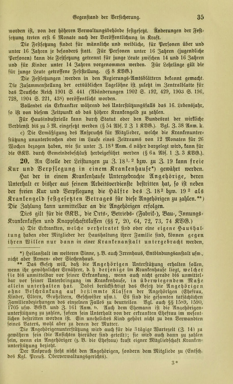 lüorben ift, ooit ber ^öl^eren 3SeriDaItung^bef)örbe feftgeje^t. Anbetungen ber fe^img treten erft 6 DJlonate nacl) ber SSeröffentlid^ung in ^raft. ®ie ^eftfe^ung finbet für männlicf)c unb roeiblicf)e, für ^erfonen über unb unter 16 Salären fe befonberä ftntt. 3^ür ^erfoncn unter 16 Sauren (jugenbüd^e ''Perfonen) !ann bie g^eftfe^ung getrennt für junge J^ieute 3roifcf)en 14 unb 16 Salären unb für ^inber unter 14 Sagten norgenommen raerben. ^ür Se^rlinge gilt bie für junge Seute getroffene ^eftftettung. (§ 8 ^5ß@.) ®ie geftfe^ungen 'roerben in ben 3flegierungä:31mtäblättern befnnnt gemad^t. X)ie Sufammenftellung ber ortäüblid^en Sagelö^ne ift 3ule^t im 3entralblattc für baä Seutfcbe Sieici) 1901 ©. 441 (^Ibänberungen 1902 ©. 192, 429, 190o ©. 196, 728, 1904 0. 221, 438) oeröffentlict)! morben. Siottenbet ein (Srtrantter raäljrenb beö Unterftü^ungäfatlä baö 16. Sebenäja^r, fo ift oon biefem 3eitpunft ab ba§ l^ö^ere ^rantengelb ju jal^tcn. 3'ür ^auäinbuftriette tann burct) Statut ober ben SBunbeärat ber loirflidie ^erbienft biä ju 5 9)1. eingefe^t raerben (§ 54 2lbf. 2 3 1 ^3S®.). 3Sgl. 3- 38 2lnm. k. c) Sie ©rmä^igung be§ 21nfpruct)ö für 9)Utglieber, toeIct)e bie ^ranfenunters ftü^ung ununterbrodf)en ober im Saufe eineä 3eitraumä oon 12 9)lonaten für 26 9Bo^en bezogen l^aben, roie fie unter 3- 18^ 2lnm. d nä^er bargelegt roirb, fann für bie ®Ä9>. burd^ ©emeinbebefdjiuf; f)erbeigefül^rt roerben (§ 6 a 2lbf. 13-3 ^3S®.). 20. 2ln ©teile ber Seiftungen gu 3. IS^'^ bjn). 3U 3- 19 fann freie j^ur unb ißerpflegung in einem 5^ranfen^aufe*) gemährt raerben. §at ber in einem 5franfenl)aufe Untergebrai^te Slngebörige, beren Unterl)alt er bigl)er auö feinem Slrbeitönerbienfte beftritten ^at, fo ift neben ber freien ^fur unb SSerpflegung bie Hälfte be0 3- 18^ b5n). 19^ alö 5?ranfengelb feflgefe^ten 33elrageä für biefe Slngebörigen gu ga^len.**) Sie 3al)lung fann unmittelbar an bie Slnge^örigen erfolgen. Sie§ gilt für bie bie S)rtä=, 5^etriebö= (gabrif=), 33au=, ^nnungg: ^ranfenfaffen unb ^nappfcbaft^faffen (§§ 7, 20, 64, 72, 73, 74 ^25®.) a) Sie ©rfranften, roeld)e oerbeiratet finb ober eine eigene ^au^baO tung haben ober 9)?itglieber ber Haushaltung ihrer ^amilie finb, tonnen gegen ihren 9ßillen nur bann in einer ^ranfenanftalt untergebracht roerben, *) Heilanftalt im roeiteren Sinne, 3.33. audh Srrenhauä, ©ntbinbungäanftalt ufro., nid^t aber Slrmen^ ober Siedhenhauö. ** Sad ®efeh roill, bab bie 2lngehörigen Unterftüpung erhalten fotten, roenn ihr gerobhnlidher ©rnährer, b. h berjenige im ^ranfcnhaufe liegt, roelcher fie bi^ unmittelbar oor feiner ©rfranfung, roenn auch nicht gerabe bid unmittel; bar oor feiner Unterbringung im ^ranfenhaufe, in überroiegenbem 9)laf!c allein unterhalten hat. Sabei berü(ffict)tigt bad ®efep bie 2lngehörigen ohne 33efchräntung auf bcftimmte klaffen ber 9lngehörigen (©h^frau, Äinber, ©Itern, ®roheltern, ®efchroifter ufro.). finb bie gefamten tatfächlichen 5amilienbe3iehungen bed ein3elnen ^alleö 3U beurteilen 33gl. aurf) §§ 1589, 1590, 1705 ufro. 33®'ö. unb 3- 161 9lnm. »1. 3luch bem ©h^^ann ift bie 3lngehörigen; unterftü^ung 3U 3ahlen, fofern fein Unterhalt oon ber ertranften ©hefrau im roefent; lidhen beftritten roorben ift. ©in unehelid)eä Äinb gehört nicht 3U ben 33erroanbten feineä Saterö, roohl aber 311 benen ber 9J?utter. Sie 3lngehörigenunterftühung roirb auch für bie 3tägige ^ßarteseit (3- 14) 311 geroähren fein (bie 2lnfichten hierüber finb geteilt); fie roirb aud} bann 311 3at)len fein, roenn ein 9lngehöriger (3. 3. bie ©hefrau) traft eigner 931itgliebfd}aft i^ranten; unterftühung be3ieht. Ser Slnfpruch fteht nicht ben Slngehbrigen, fonbern bem 9)litgliebe 311 (©ntfcl). beö ^gl. fpreuf;. Sberoerroaltungägeri^tä). 3*