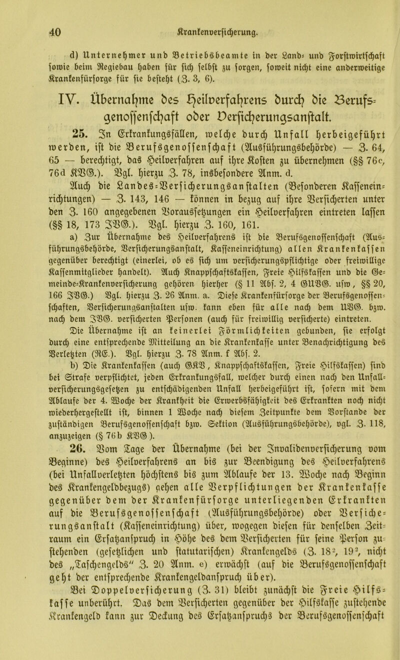 d) Unternel^mer unb Setriebäbeamte in ber Sanb^ unb ^orftroirtjd^aft foroie beim 9legiebau l^aben für fid^ felbft ju forgen, foroeit nid^t eine anberroeitige ^rantenfürjorge für fie beftel^t (3- 3, 6). IV. Übernafjme bes £jeilr)erfat|rens burdj bie Berufs^ genoffenfdjaft ober Derfid^erungsanftalt, 25. 3n @rfran!ung§fäHen, welche burd§ Unfall ^erbeigefü^rt tnerben, ift bie S3erufögenoffenfd^aft (5lu§fül)rung§bel)örbe) — 3- 64, 65 — bered^tigt, ba§ §etlüerfal^ren auf tl)re Soften gu übernel)men (§§ 76c, 76d ^35®.)* 3]gl. I^ierju 3- 78, inöbefonbere Sinnt, d. Slud^ bie £anbeä = S5erficl)erungganftalten (Sefonberen 5?affenein= rid^tungen) — 3- 143, 146 — fönnen in be^ug auf il)re SSerfic^erten unter ben 3. 160 angegebenen ^orau§fe|ungen ein ^eilnerfa^ren eintreten laffen (§§ 18, 173 3S5®.). SSgl. ^iergu 3. 160, 161. a) 3ur Übernahme beö ‘peilnerfabrenä ift bie Serufägenoffenfdi)Qft (2lu6s fübrungöbebörbe, 3Serfid^erung§anftalt, ^affeneinricbtung) allen ^ranlcnfaffen gegenüber bered^tigt (einerlei, ob eä fid^ um nerficberung^pflid^tige ober freiroillige ^affenmitglieber banbeit). Sludb ^nappfcfjaftälaffen, f^reie ^ilfäfaffen unb bie ©e^ meinbe:^ranfenoerficberung geboren hierher (§11 2lbf. 2, 4 @U®@. ufro, §§20, 166 3^®.) 5ßgl. hierzu 3- 26 2lnm. a. ®iefe i^ranfenfürforge ber 33erufägenoffen; fdbaften, SSerfidberungganftalten ufro. fann eben für alle nach bem U21®. bsro. nadb bem 3^®- ‘oerfidberten ^erfonen (auch für freiioiüig oerficberte) eintreten. ®ie Übernahme ift an leincrlei ^'örmlidbleiten gebunben, fie erfolgt burdb eine entfpred)enbe 3)titteilung an bie ^ranlenfaffe unter Senacbricbtigung bed SSerlebten (9t®.). 9Sgl. hierzu 3- 78 Slnm. f 2lbf. 2. b) S)te ^ranlenfaffen (auch ®^35, ^nappfcbaftälaffen, 3^reie §Uf§!affen) finb bei ©träfe oerpflicbtet, jeben ®rfrantunggfall, roeldber burdb einen nad) ben Unfall! oerficberungggefebcn ju entfdbäbigenben Unfall berbeigefübrt ift, fofern mit bem Slblaufe ber 4. 2Bod)e ber Ärantbeit bie ©rroerböfäbtgteit beö ©rlranlten noch nid)t rciebcrbergeftetlt ift, binnen 1 SBodbe nach biefem 3eitpunfte bem 33orftanbc ber juftänbigen 93erufägenoffenfd;aft bjm. ©eltion (3lu§fübrungöbebörbe), ogl. 3- 118, an5U3eigen (§ 76b ^5ß® ). 26. SSom Sage ber Übernahme (bei ber Snnalibenoerfidberung nom S3eginne) beä ^eilnerfahrenS an biö gur Seenbigung be^ §eilüerfahren§ (bei Unfallnerle^ten höi^ft^rtö big gum Slblaufe ber 13. 2öod)e nach ^Beginn beg ^ranfengelbbegugg) gehen alle SSerpflichtungen ber ^rantenfaffe gegenüber bem ber ^ranfenfürforge unterliegenben (Srfranften auf bie S3erufggenoffenfdhaft (Slugführunggbehörbe) ober 3Serfid)e = rungganftalt (^affeneinridhtung) über, mogegen biefen für benfelben 3eit= raum ein (Srfa^anfpruch in §öhe beg bem SSerfidberten für feine $>erfon gu^ ftehenben (gefe^lidhen unb ftatutarifchen) ^ranfengelbg (3- IS-, 19% nidjt beg „Safdhengelbg 3. 20 Slnm. e) errt)äd)ft (auf bie ^erufggenoffenfd)aft geht ber entfpred)enbe ^ranfengelbanfpruch über). S3ei S)oppelüerfid)erung (3-31) bleibt junädhft bie greie ^ilfg = taffe unberührt. S)ag bem SSerficherten gegenüber ber ^ilfgfaffe 3uftehenbe .*ivranfengelb fann gur ©ecfung beg ®rfal^anfprud)g ber 93erufggenoffen)chaft