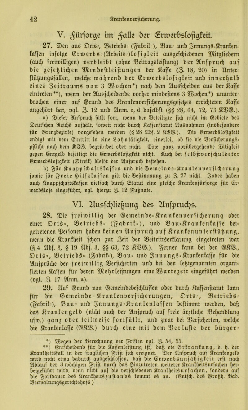 V. ^ürforge im (Ermerbslofigfeti 27. SDen au^ £)rt§=, 33etrte6ä: (^abrifO, S3au= unb Snnung§=^raTtfen= faflen infolge (^rtoerbä = (3lrbeitö=)lofigfeit aulgefd)iebenen 5Ritgliebern (aud) freitntUigen) nerbleibt (o^ne Seilraggleiftung) ber Slnfpruc^ auf bie gefefetid)en 5RtnbeftIeiftungen ber ^affe (3. 18, 20) in Untere flü^ungefallen, n)eld)e roä^renb ber (Srroerbälofigfeit unb innerl)alb eine§ Seitraumg non 3 Söoc^en*) nach bem Sluäfcfieiben au§ ber ^affe eintreten **), roenn ber 21u?fc!^eibenbe norl)er minbeftenS 3 2öod^en*) ununter= brocken einer auf ®runb beg ^ranfent)erfidl)erungägefe|eg errid)teten ^affe angel)ört bat, ngl. 3- 12 unb 2lnm. c, d bafelbft (§§ 28, 64, 72, 73 ^35©.)- a) Siefer 2lniprud^ fällt fort, toenn ber beteiligte ficb nid)t im ©ebiete be§ ®eiitfd)en fHeid^ä aufbält, foraeit nid)t burd^ ^affenftatut 2lu§nabmen (inöbefonbere für ©renjbejirfe) oorgefeben roerben (§ 28 2lbf. 2 ®ie ©rroerbölofigfeit cnbigt mit bem ©intritt in eine Sobntätigteit, einerlei, ob fie bie 35erficberung§; pflirf)t nadb bem ^'8®. begrünbet ober nicht, ©ine gang oorübergel)enbe Sötigfeit gegen ©ntgelb befeitigt bie ©rmerbölofigfeit nicht. Sludh bei felbftoerfchulbeter ©rroerbälofigfeit (©treif) bleibt ber 2lnfprudh beftehen. b) ^ür ^nappfchaftäfaffen unb bie ©emeinbes^ranlennerfidherung foroie für g^reie ^ilfäfaffen gilt bie ^Beftimmung gu 3.27 nicht. 3nbe§ auch ^nappfchaftöfaffen rielfach burd) ©tatut eine gleiche ^ranfenfürforge für ©r: roerbälofe eingeführt, ogl. hi^rgu 3- 12 ^i^^^ote. VI. 21us[djlie^ung bes Zlnfprudjs. 28. ®ie freiraillig ber ©emeinbe= ^ranfennerfidhc^i^^Ö einer Drt§=, Setriebg= (gabrif = )/ 33au=^ran!enfaffe bei= getretenen fPeifonen l)aben feinen 2lnfpruch auf ^ranfenunterftü^ung, toenn bie ^ranfheit fchon gur 3eit ber 33eitritt§erflärung eingetreten roar (§ 4 2fbf. .3, § 19 2lbf. 3, §§ 63, 72 ^'3©.). gerner fann bei ber ©^3., Ortg = , 3etriebö= (gabrifs), 3au= unb 3nnung§ = .^ranfenfaffe für bie 2lnfprü(^e ber freimillig 3erficherten unb bei ben Ie|tgenannten organi= fierten Waffen für beren Sltehrleiftungen eine SBartegeit eingeführt roerben (ogl. 3. 17 2lnm. a). 29. Stuf ©runb oon ©emeinbebefchlüffen ober burch ^affenftatut fann für bie © emeinbe = Sf ranfenoerfid}erungen, Ort§=, 3etrieb§ = (gabrif=), S3au= unb Snnung§=^ranfenfaffen beflimmt roerben, bafj ba§ ^ranfengelb (nicht audh ber Slnfpruch auf freie ärgtltd;e 3ehanblung ufro.) gang ober teilroeife fortfällt, unb groar bei 3erfid;erten, roeld;e bie 5franfenfaffe (©Jf3.) burch 3erlüfte ber bürger = *) SBegen ber 3ercdhnung ber Triften ogl. 3- 54, 55. **) ©ntfcheibenb für bie Eaffenleiftung ift, bafj bie ©rfranfung, b. h- ber ^ranlheitäfall in ber fraglichen ^^'ift fid) ereignet. ®cr Slnfprud) auf ^ranfengelb roirb nicht etma baburch auögefd)loffen, bab bie ©rioerböunfähigfeit erft nad) 3lblauf ber 3 rcod)igcn 3^ift ^^^d) baä -^ingutreten loeiterer 5tranfheit5urfad)en her- beigeführt loirb, benn nid)t auf bie oerfd)iebenen ^ranfheitöurfachen, fonbern auf bie ^ortbaucr beö .flranfheitöguftanbö fommt eä an. (©ntfdj. beä ©rofjh- 33ab. SSermaltungögerichtöhofä)