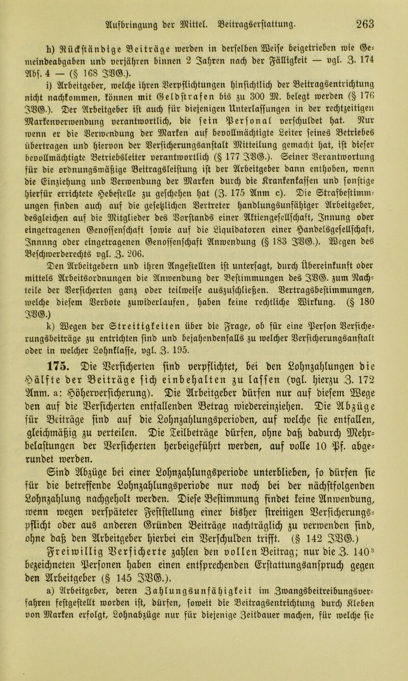 h) 9UidEftänblgc ^Beiträge njerben in berjcibcn 2öeife beigetricBen raic ®cs meinbcabgaben unb ncriäl^vcn binnen 2 Sauren nad^ ber ^älUgfeit — ngl. 3- 174 9Ibf. 4 — (§ 168 Sm). i) 31rbeitgeber, roelc^e it)ren 58erpfUd^tungen ^infid)tlici^ ber SBeitragSentrid^tung nid^t nacblomtnen, fönnen mit ®etb[trafen biä su 300 2J1. belegt werben (§ 176 35ß®.). S)er 5lrbeitgeber ift auc^ für biejenigen Untertaffungen in ber recf)täcitigen 9Jiarfenoermenbung oerantroorttict), bie fein ^crfonat nerfd^utbct l^at. 5Rur wenn er bie ^ßerwenbung ber 2Jtarfen auf beoottmäc^tigte Seiter feineä 33etricbe§ übertragen unb tjiernon ber SSerfid^erungäanftatt 9)tittcitung gemact)t l^at, ift biefer benottmädbtigte Setriebätciter uerantworttid^ (§ 177 35?®-)- ©einer SSerantwortung für bie orbnungämüfiige Seitragäteiftung ift ber Slrbeitgeber bann enttjoben, wenn bie ©insiel^ung unb Sßerwenbung ber SJtarfen burd^ bie ^rantenfaffen unb fonftige t)ierfür errichtete §ebcftettc gu gefd^ehen (3- 175 Stnm c). ©trafbcftimm-' ungen finben audh auf bie gefehtidhcn SSertreter h^^^^^wngöunfähiger 2lrbeitgeber, be§gteidhen auf bic 9)titgtieber beä 3Sorftanb§ einer 3lftiengefettfct)aft, Snnung ober eingetragenen ®enoffenfdhaft fowic auf bie Siguibatoren einer §anbetägefettfchaft, Snnnng ober eingetragenen ©enoffenfd^aft Stnwenbung (§ 183 331®.)- 2öegen beS Söefchwerberechtö ogt. 3- 206. S)en 2lrbeitgebern unb ihren 3lngeftettten ift unterfagt, burdt) Übereintunft ober mittetä 2trbeitöorbnungen bie Stnwenbung ber 33eftimmungen be§ 333®. jum 3ladh« teite ber 33crfichcrten ganj ober teilweife auäjufchlie^en. Sßertragöbeftimmungen, wetdhe biefem Slerbote guwibertaufen, red^ttidhe SQSirtung. (§ 180 331®.) k) SBegen ber ©treitigteiten über bie 3=rage, ob für eine ^erfon SSerfidhe-- rungäbeiträge ju entrichten finb unb bejahenbenfatlä 5U welcher SSerfidherungöanftatt ober in wetdtjer Sohnftaffe, ogt. 3- 195. 175. 2)te SSerfidherten finb oerpflidhtel, bei ben Sohngahlungen bie Hälfte ber ^Beiträge fidh einbehallen gu taffen (ngt. 3- 172 2tnm. a: ^öhernerficherung). S)ie Strbeitgeber bürfen nur auf biefem 2öege ben auf bie SSerfidherten entfaHenben 33etrag miebereingiehen. 5Die Slbgüge für S3citräge finb auf bie Sohn5ahlung§perioben, auf meldhe fie entfalten, gteidhmägig gu uerteiten. 5Dte Seitbeträge bürfen, ohne ba§ baburdt) betaftungen ber SSerfidherten toerben, auf ootte 10 ^Jlf. abge= runbet merben. ©inb 2tb§üge bei einer Sohngahtungöperiobe unterbtieben, fo bürfen fie für bie betreffenbe Sohngahtungöperiobe nur noch bei ber nädhftfotgenben Sohngahlung nadhgehott roerben. ®iefe 33eftimmung finbet feine Stnmenbung, loenn roegen oerfpäteter geftfteltung einer bisher ftreitigen 2Serfidherung§= pftidht ober au§ anberen (Srünben ^Beiträge nadhirägtidh ju oerraenben finb, ohne bafe ben Strbeitgeber hiei^bei ein Slerfdhutben trifft. (§ 142 331®.) greimittig 31erfidherte 5ahten ben ootten S3eitrag; nur bie 3- 140'^ begeidhneten ^^erfonen haben einen entfpredhenben (Srftattungöanfprudh gegen ben Slrbeitgeber (§ 145 331®.). a) Strbeitgeber, beren 3ahtunggunfähigfeit im 3n3ang€beitreibung§ocr5 fahren feftgefteltt worben ift, bürfen, foweit bie 33eitragäentridhtung burdh Äeben t)on SÜtarfen erfolgt, Sohnabjüge nur für biejenige 3eitbauer machen, für welche fie