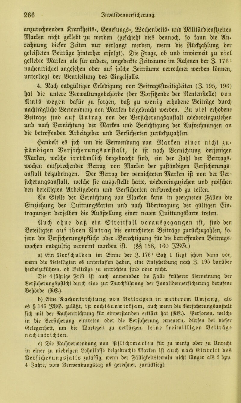 anjured^nenben ^ran!^eitö^, ®enefungö=, SSod^enbettä^ unb ^Jlilitärbicnftgeileu 3Jlarfen ntcf)t gefleht *gu roerben (gefd)ie]^t bieä bennocf), fo fann bie 2ln= red)nung btefer 3etten nur nerlangt raerben, wenn bie S^ücfga^lung ber geleifteten S3eiträge ^interl^er erfolgt). ®ie grage, ob unb inroieroeit gu ntel geflehte SJtarfen alä für anbere, ungebedfte 3eiträume im Sftal^men ber 3- 176^ nacf)entrici^tet angefel)en ober auf fold^e 3eiträume nerrecf)net werben fönnen, unterliegt ber ^Beurteilung beö ©ingelfaHä. 4. enbgültiger ©rlebigung non Seitragöftreitigfeiten (3.195, 196) l^at bie untere SSerwaltungähe^örbe (ber 3Sorfi^enbe ber 9tentenfteHe) non Slmtg wegen bafür gu forgen, ba§ §u wenig erl)ohene Beiträge burd; nad^träglid)e 33erwenbung non 3Jtarfen heigehrad)t werben. 3u niel erl^ohene ^Beiträge finb auf Eintrag non ber SSerfid^erungöanftalt wiebereingujiefien unb nach 3Bernichtung ber 5Rarfen unb ^Berichtigung ber Slufred^nungen an bie hetreffenben Slrheitgeher unb SSerficherten gurücfgujahlen. §anbelt e§ fich um bie SSerwenbung non 507arfen einer nicht gu = ftänbigen 3Serficherungganftalt, fo ift nach SSernichtung berjenigen 3Jtarfen, welche irrtümlid^ heigehrad^t finb, ein ber 3ahl ber SBeitragös Wochen entfprechenber ^Betrag non 507arfen ber guftänbigen SBerficherungg^ anftalt heiguhringen. S)er ^Betrag ber nernidjiteten 9J?arfen ift non ber SBer= fidjierungöanftalt, weld)e fie auggcfteßt h^itte, wiebereingugiehen unb gwif(hen ben beteiligten 3lrheitgehern unb SSerfid^erten entfpred;enb gu teilen. 2ln ©teile ber SBernid^tung non 5Rarfen fann in geeigneten fällen bie (Singiehung ber CluittungSfarten unb nad^ Übertragung ber gültigen @in= tragungen berfelhen bie ^uöftellung einer neuen Duittungäfarte treten. Sfuch ohne ba^ ein ©treitfall norauögegangen ift, finb ben ^Beteiligten auf ihren Slntrag bie entrichteten ^Beiträge gurüdfgugahlen, fo= fern bie SSerfidherungöpflicht ober =3Beredhtigung für bie hetreffenben 3Beitrag§= Wochen enogültig nerneint worben ift. (§§ 158, 160 325®.) a) ©in SSerfchulben im ©inne ber 3- 176^ ©ah 1 liegt fchon bann oor, roenn bie ^beteiligten e§ unterlaffen haben, eine ©ntfcheibung nach 3- 195 barüber herbeiguführen, ob Beiträge gu entrichten finb ober nidht. Sie 4 jährige Q^rift ift auch anroenbbar im ^aUc früherer SSerneinung ber 31erfidherung§pflidht burch eine gur Surdhführung ber Snoalibenoerfid^erung berufene SBehörbe (91©.). b) ©ine 9lad)entridhtung oon Beiträgen in meiterem Umfang, alö e§ § 146 355®. guläht, ift redhtgunroirffam, auch loenn bie 3Serfidherungöanftalt fidh mit ber 9tad)entridhtung für einoerftanben erflärt hat (9t©.). ^lerfonen, meld)e in bie 33erfidherung eintreten ober bie Sßerfidherung erneuern, bürfen bei bicfer ©elegenheit, um bie 9ßartegeit gu ocrfürgen, feine freimilligen Beiträge nadhentrichten. c) Sie 9tadhoerraenbung oon 9^flid)tmarfen für gu menig ober gu Unredht in einer gu niebrigen Sohnflaffe beigebrad)te 9Jtarfen ift auch aad; ©intritt beö S3erfid)erungäfallö guläffig, loenn ber ^älligfcitötermin nicht länger alö 2 bgm. 4 3ahre, oom 55erroenbungötag ab gerechnet, gurüdliegt.