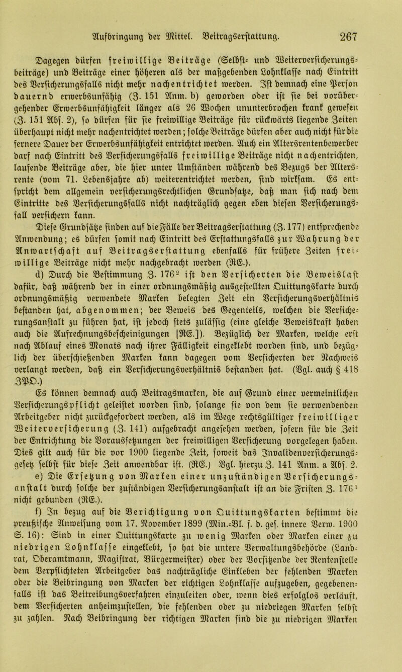 dagegen bilrfen freiiuillige ^Beiträge (@cl6[t» unb Söeiterocrftd^erungös beitrage) unb 33eiträge einer ^ö^eren alä ber ma^gebenben Sol^nftaffe nad) (Sintritt beö 35crficl^erungöfallö nid^t mel^r nad)entrid^tet werben. 3ft bemnad^ eine ^erfon bauernb eriüerböunfn^ig (3- 151 3Inm. b) geworben ober ift fte bei oorüber; gel^enber 6rwerbäunfäl)igfeit länger atä 26 Söod^en ununterbrod^en !ranf gewefeu (3- 151 2lbf. 2), fo bürfen für fie freiwillige ^Beiträge für rüdfwörtä liegenbe 3eiten überl^aupt nid)t me^r nad^entrid^tet werben;foIdl|e5Beiträge bürfen aber aud^nid^t fürbie fernere 2)auer ber ©rwerböunfäl^igleit entrid^tet werben. 21ud^ ein 3nter§rentenbewerber barf nad^ ©intritt be§ SSerftd^erungäfaüä freiwillige Beiträge nid^t nacl)entrichten, laufenbe ^Beiträge aber, bie hier unter Umftänben währenb beä 5Bejug6 ber 2llterä= rente (oom 71. Seben^fahre ab) weiterentrichtet werben, finb wirlfant. ©§ cnt= fpricht bem attgemein oerfid^erungärechtlidhen ©runbfahe, baf; man fidh nadh bem Eintritte beö SSerfidjerungäfallä nid^t nachträglich gegen eben biefen SSerfichcrungö: fall oerfichern lann. 2)iefe ©runbfähe finben auf bie^älleberSSeitrag^erftattung (3-177) entfpredhenbe 2lnwenbung; e§ bürfen fomit nad^ ©intritt beö ©rftattung§fall§ jurSBahrungber 31nwartfchaft auf Seitragäerftattung ebenfalls für frühere 3eiten frei = willige ^Beiträge nicht mehr nachgebracht werben (9i©.). d) ®urd^ bie Seftimmung 3- 1762 ift ben SSerfidherten bie ^eweiälaft bafür, baf; währenb ber in einer orbnungömäfiig auägeftellten öuittungöfarte burcl) orbnunggmäfiig oerwenbetc 3J?ar!en belegten 3eit ein SSerficherungäoerhältni^ beftanben h^l/ abgenommen; ber Seweiö be§ ©egenteilä, weld^en bie SSerftche= rungöanftalt ju führen h^t, ift jeboch ftetä guläffig (eine gleid^e 23eweiglraft hüben auch ^ie aiufrechnungäbefdheinigungen (3fl©.J). SSejüglidh ber 9)iar!en, welche erft nach Slblauf eineö 3)?onatä nach ihi^eJ^ ^äüigleit eingellebt worben finb, unb bejüg; lid^ ber überfchiefienben SJiarlen fann bagegen oom SSerfidherten ber 2iad)weiä oerlangt werben, baf; ein SSerfid^erungäoerhältniä beftanben höi- (^öl* ^wdh § 418 3^ö.) ©ä lönnen bemnadh aud) 33eitrag§marlen, bie auf ®runb einer oermeintlidhen 2?erfidherungöPflicht geleiftet worben finb, folange fte oon bem fie oerwenbenben 2lrbeitgeber nicht 5urüdgeforbert werben, alä im Sßege redhtägültiger freiwilliger 2öeiteroerfid^erung (3- 141) aufgebracht angefehen werben, fofern für bie 3eit ber ©ntrichtung bie 2Sorau§fehungen ber freiwilligen 2>erftd)erung oorgelegen haben. Sieg gilt aud) für bie oor 1900 liegenbe 3eit, foweit baä Snoalibenoerfidherungä^ gefeh felbft für biefe 3eit anwenbbar ift. (91©.) 5ßgl. I)iergu3. 141 21nm. a 21bf. 2. e) ®ie ©rfe^ung oon3Jiarlen einer unsuftänbigen 2Serficherungö = nnftalt burch folche ber juftänbigen SSerfidherungäanftalt ift an bie 3^riften 3- 176^ nicht gebunben (3i©.). 1) 3n bejug auf bie 23erid^tigung oon £luittung§larten beftimmt bie preufiifche 21nweifung oom 17. 9tooember 1899 (9Jiin.;^l. f. b. gef. innere 23erw. 1900 0. 16): 0inb in einer £luittung§farte ju wenig 9Jiarlen ober 9Jtarlen einer ju niebrigen Sohnllaffe eingetlebt, fo hat bie untere SSerwaltungäbehörbe (£anb= rat, Oberamtmann, 3Jtagiftrat, 5Bürgermeifter) ober ber SBorfi^enbe ber SlentenfteUc bem SBerpflidhteten 21rbeitgeber baä nachträglid)e ©inlieben ber fehlenben 9)?arlen ober bie ^Beibringung oon 3Jiarlen ber richtigen Sohnllaffe aufjugeben, gegebenen; fallä ift baä 5Beitreibung§oerfahren einsuleiten ober, wenn bieö erfolglos oerläuft, bem SSerficherten anheimjuftellen, bie fehlenben ober ju niebriegen SJlarlen felbft äu zahlen. 9tach Beibringung ber richtigen 3Jtarlen finb bie ju niebrigen 9)tarlen