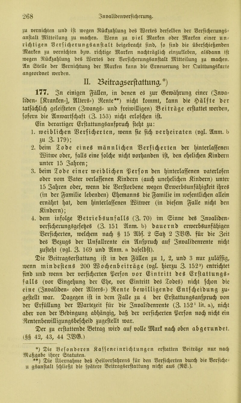 5U ücrnid)ten iinb i[t loegen Slüdja^tung beä Söerteä bcrfelben ber 58erfid^ei'ung§j anftalt 2)?itteirung 311 mad^en. 2ßenn ju üici 2)?arfcn ober 9)?arfcn einer un-' rid)tigen ^Berfid^erungöanftalt beigebrad^t finb, fo flnb bie überfd^iefienben 3Karfen ju oernid)ten b3iü. rid)tige SJJarhn nad^träglid^ einjufleben, aläbann ift n)egen SiüdEjal^Iung beg SBerteö ber 33erfid^erungäanftalt 3}iitteitung ju mad^en. 3ln ©teile ber 33ernid)tung ber 9Jlarfen fann bie (Erneuerung ber Ouittungäfarte angeorbnet roerben. II. Beitragserftattung. 177. 3n einigen gäöen, in benen c§ jur (Ben)ä§rung einer (3nt)a= libens [^ranfen=], Sllter^s) ä^tente*) **) nid)t fommt, fann bie |)älfle ber tatfädjlic^ geleifteten (3n)ang§= unb freiwilligen) 33 ei träge erftatt et werben, fofern bie 2lnwartfd)aft (3. 153) nic^t erlofd)en ift. (Ein berartiger (ErftattungSanfprud^ fte^t gu: 1. weiblicfien SSerfid^erten, wenn fie fid^ nerl^eiraten (ngl. 2lnm. b gu 3. 179); 2. beim S^obe eine§ männlid^en 3Serfid^erten ber I)interlaffenen 2öitwe ober, faH§ eine fofd^e nid^t oortianben ift, ben ef)elid)en ^inbern unter 15 Salären; 3. beim S^obe einer weiblid^en ^JJerfon ben t)interlaffenen oaterlofen ober oom 3Sater oerlaffenen ^inbern (aud^ unel)elid^en ^inbern) unter 15 3uf)ren ober, wenn bie SSerftorbene wegen (Erwerb3unfät)igfeit i^reö (in ber gamilie lebenben) ©^emannö bie gamilie im wefentlii^en allein ernäl^rt l^at, bem l)interlaffenen Söitwer (in biefem galle nid^t ben ^inbern); 4. bem infolge 33etriebäunfallä (3. 70) im ©inne beä Suoaliben= oerfid^erung§gefe|eä (3- 151 Slnm. b) bauernb erwerbsunfähigen 33erfidherten, welchem nad) § 15 2lbf. 2 ©a^ 2 33S(S. für bie 3eit beS 33egugS ber Unfallrente ein Slnfprudl) auf Suuulibenrente nidjt gufteht (ogl. 3. 169 unb 2lnm. a bafelbft). 3)ie 33eitragSerftattung ift in ben gäUen gu 1, 2, unb 3 nur guläffig, wenn minbeftenS 200 Söodhenbeiträge (ogl. hiergu 3. 152^) entrid^tet finb unb wenn ber oerfidherten ^^erfon oor (Eintritt beS (ErftattungSs falls (oor (Eingehung ber (Ehe, oor ©intritt beS SobeS) nidht fchon bie eine (Suoaliben= ober SllterSO 9tente bewilligenbe ©ntfi^eibung gu= gefteüt war. dagegen ift in bem gaHe gu 4 ber ©rftattungSanfprudh oon ber ©rfüllung ber 2Bartegeit für bie Suoalibenrente (3. 152^ lit. a), nicht aber oon ber 33ebingung abhängig, ba^ ber oerficherten ^JJerfon noch ?KentenbewiüigungSbefcheib gugeftellt war. ®er gu erftattenbe 33etrag wirb auf oolle 5Rar! nach oben abgerunbet. (§§ 42, 43, 44 ^m.) *) S)ie 33efonbercn Äajfeneinrid)tungcn erftatten Seitväge nur nad) 50?a^ga6e ihrer ©tatuten. **) 2)le Übernahme beS §eUocr[ahrenS für ben 3Serfidjerten burdh bie 58erfid)c; u gSanftalt fdjliebt bie jpntere 33eitrngSerftattung nicht auS (9t(E.)-