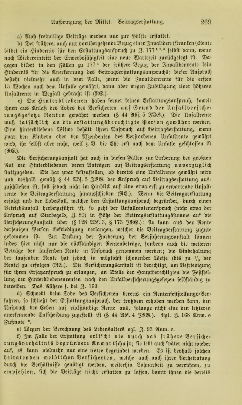 a) 2lud) freiiüiHtgc Beiträge löevben nuv 5ur §ä([te erftattet. b) 2)ei‘ fi'ül)ere, aud) nur uorübcrgcrjenbe 33ejug eiitev 3nt)aliben:(^ran!en'')31ente bilbet ein §inberniä für ben ©rftattung^anfprud^ ju 3- ® feibft bann, roenn nad) 2Biebcreintritt ber ®rn»er6äfät)igfeit eine neue 3Bartejeit jurüd'gelegt ift. gegen bilbet in ben ^öücn 511 177 * ber frühere ^lejug ber Sunalibenrente fein ^inberniö für bie 9lnerfennung be§ Seitragäerftattungäanfprud)^; biefer 2lnfprud) befielet nielmei^r aud) in bem ^alle, inenn bie Snualibenrente für bie erften lo 3Bod)en nad) bein UnfaUe geroä^rt, bann aber wegen 3ubittigung einer ^b^eren Unfallrente in SBcgfalf gebrad)t ift (9i®.)- c) 2)ie §interbl iebenen l^aben ferner feinen (Srftattungöanfprud^, fowcit i^nen auö Sfnfaf; beä Sobeä beä SSerfidjerten auf ®runb ber Unfalloerfid^c- rungägefe^c füenten gewährt werben (§ 44 2fbf. 5 33S®.). ^5)ie Unfaltrentc inuf; tatfäd^fid) an bie erftattungäbered^tigte ^erfon gewüfirt werben, ©ine l^interbliebcne SBitwe bel^äft i^ren Sfnfprud^ auf 33eitragöerftattung, wenn gwar ben ^inbern ober ben Sffjenbenten beg 3Serftorbenen Unfaffrente gewährt wirb, il^r felbft aber nid)t, weif 3. 33. bie ®^e erft nadfi bem Unfälle gefdE)loffen ift (fR®.). 2)ie 33erfid^erung§anftalt l^at aud^ in biefen Ralfen jur Sinberung ber größten 9tot ber Hinterbliebenen beren 2fnträgen auf Seitragäerftattung unoerjüglic^ ftatt5ugeben. (Sie l^at jwar feftjuftelfen, ob bereite eine Unfaürente gewüfirt wirb unb beäl^alb gemüf; § 44 2fbf. 5 ber 3fnfprud^ auf 33eitragäerftattung auö= jufdjfie^en ift, foll jebod^ nicf)t im Hinblidf auf eine etwa erft ju erwartenbe Unfall^ rente bie 33eitragäerftattung l^inauöfd^ieben (3R®.). 2ßenn bie 33eitragäerftattung erfolgt unb ber 2!obeöfall, weld^er ben ©rftattungäanfprud^ begrünbet, burd^ einen 33etrieböunfalf l^erbeigefül^rt ift, fo ge^t ber Unfaffrentenanfprudf) (nid^t etwa ber 2lnfprudf| auf ©terbegelb, 3- 80) in Höl^e ber 33eitragäerftattung§fumme auf bie 33erficf)erungäanftalt über (§128 2fbf. 3, § 173 333®.): fie fann au§ ber fRente berfenigen fflerfon 33efriebigung oerfangen, wefdfier bie 33eitrag§erftattung gugutc gefommen ift. 3ur S)edung ber ^orberung ber 3Serfidf)erung§anftalt fönnen inbeä l^ier nid^t nur bie rüdftünbigen 3Rentenbeträge, fonbern aud^ bie weiteren 33eträge ber faufenben SRente in Sfnfprud) genommen werben; bie ©inbel^altung ber faufenben 3Rente ^at jebodf) in möglid^ft fdf)onenber Söeife (bi§ ju Vs SRente) ^u erfolgen (3R®.). ®ie 3Serfid^erung§anftaft ift bered^tigt, um 33efrieöigung für i^ren ©rfa^anfprud^ 3U erlangen, an Stelle ber Howpf^ei^ß(^ii9ien bie lung ber Hii^fc'^^'Iiebenenrenten nac| ben Unfalfoerficf)erung§gefe^en felbftünbig ju betreiben. S)aä Misere f. bei 3- 189. d) Sd^webt beim 2!obe beä 3Serfidf)erten bereits ein SlentenfeftftettungS^Sleri fahren, fo fdf)lie^t ber ©rftattungSanfprudf), ber tro^bem erhoben werben fann, ben Slnfprudf) ber ©rben auf rücfftünbige 3Rente auS, folange nid^t eine ben festeren anerfennenbe ©ntfdieibung- jugefteUt ift (§ 44 2lbf. 4 333®.). Ägl. 3. 168 2lnm. e gu^note *. e) SBegen ber 33eredf|nung beS SebenSalterS ogl. 3- 93 2lnm. c. f) 3ni 3^alfe ber ©rftattung erlifdbt bie burd^ baS frül^ere 33erfidE)e: rungSoeri^ältniS begrünbete 2lnwartfd^aft; fie lebt aud) fpäter nid^t wieber auf, eS fann oielmel^r nur eine neue begrünbet werben. ®S ift beSl^alb fold^en l)eiratenben weiblid^en 33erfid^erten, weld)e aud^ na^ i^rer 33erl^eiratung burd) bie 33er^ältniffe genötigt werben, weiterl^in Sol^narbeit ju oerridfiten, 311 empfehlen, fidf) bie Beiträge nic^t crftatten 3U laffen, bamit i^nen bie bereits
