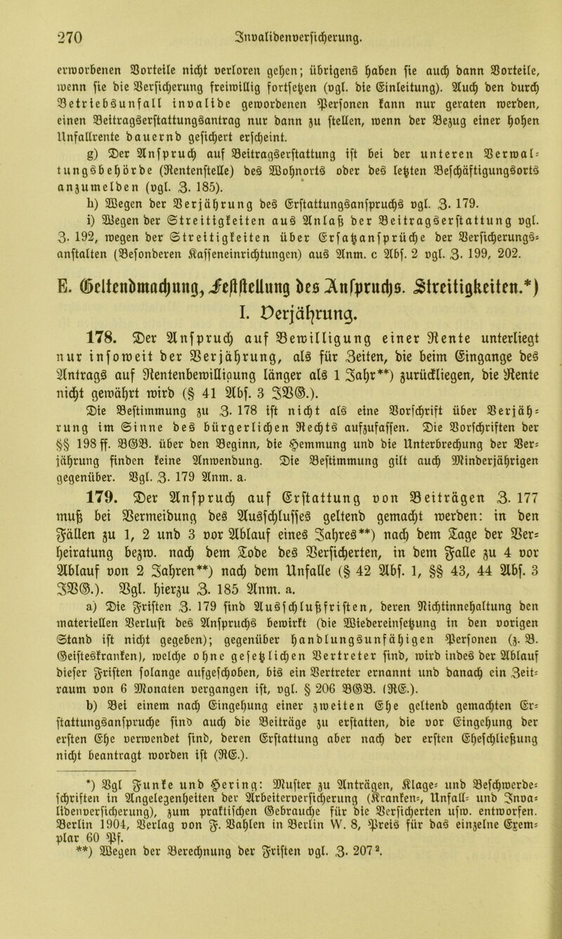 crraorbenen 3SorteiIe nid^t ücrioren gelten; Ü6rlgcn§ l^aben fie aud| bann SSortcite, wenn fie bie 33erfic|erung freiraillig fortfe^en (ogt. bic ©inleitung). 2lud^ bcn burd^ ^Betriebsunfall innalibe geroorbenen ^erfonen fann nur geraten werben, einen SeitragSerftattungSantrag nur bann ju ftellen, wenn ber SBejug einer l^o^cn Unfallrente bauernb gefid^ert erjcbeint. g) 2)er 2lnfprud^ auf SeitragSerftattung ift bei ber unteren SSerroal-- tungSbel^örbe (Stentenftelle) beS 2Bol^nortS ober beS lebten SBefd^äftigungSortS anjumelben (ogl. 3- 185). li) aBegen ber SSerjäl^rung beS ®rftattungSanfpruct)S »gl. 3- 179. i) aBegen ber ©treitigteiten auS ainlaf; ber SeitragSerftattung »gl. 3- 192, wegen ber ©treitigteiten über (Srfa^anfprüd^e ber a3erfidl)erungSs anftalten (Sefonberen ^affeneinrid^tungen) auS ainw. c aibf. 2 ogl. 3- 199, 202. E. 05eltenbmacl)ttng^iFefl|leUwn9 bcB^lnfpructiB. Streitigkeiten.*) I. Ocrjäljrung. 178. 5Der Slnfprudi) auf 33ett)iniguug einer diente unterliegt nur inforoeit ber SSerjci^rung, als für 3eiten, bie beim ©ingange beS Eintrags auf S^entenbemiUipung länger als 1 Sci^r**) gurüctliegen, bie ä^ente nid^t gemährt mirb (§ 41 kbf. 3 S35®.). ®te SBeftimmung 311 3- 178 ift nicf)t als eine SSorfd^rift über SSerjab- rung im ©inne beS bürgerlid^en 9tecbtS aufjufaffen. ®ie 58orfcf)riften ber §§ 198 ff. über ben beginn, bie Hemmung unb bie Unterbrechung ber SSers fäbrung finben teine ainwenbung. Sie aBeftimmung gilt aud^ ajtinberjäbrigen gegenüber. SSgl. 3- 179 3lnm. a. 179. S)er Slnfprudb auf ©rftattung »on aSeitrdgen 3. 177 mu§ bei SSermeibung beS SluSfcbluffeS geltenb gemacht werben: in ben 5JäUen gu 1, 2 unb 3 »or aiblauf eines Sa^reS**) nadb bem Sage ber fßer= beiratung begm. nadb SSerficberten, in bem gaHe gu 4 »or Ablauf »on 2 Sab^en**) nad) bem Unfälle (§ 42 2lbf. 1, §§ 43, 44 2lbf. 3 333©.). 3Sgl. bißi^äii 3. 185 2lnm. a. a) Sie f5^riften 3- 179 finb 3luSfd)lubfriften, beren 9Ucf)tinnebaltung ben materiellen SSerluft beS ainfprucbS bewirft (bie aBiebereinfebung in ben »origen ©tanb ift nidbt gegeben); gegenüber b^^^^blungSunfäbigen ^Berfonen (3. SB. ©eifteSfranfen), welche ohne gefe|lid;en SBertreter finb, wirb inbeS ber aiblauf biefer Triften folange aufgefcboben, bis ein aBertreter ernannt unb banadb ein 3eit= raum »on 6 aRonaten »ergangen ift, »gl. § 206 S8®S8. (91®.). b) aBei einem nad) ©ingebung einer gweiten ®be geltenb gemachten ®rs ftattungSanfprucbe finb aud; bie SBeiträge 511 erftatten, bie »or ®ingcbung ber erften @be »erwenbet finb, beren ©rftattung aber nach ber erften ©befcbliefiung nicht beantragt worben ift (9i®.). *) aBgl 3^unfe unb gering: aRufter gu ainträgen, Blages unb SBefcbwerbes fchriftcn in aingelegenl)eiten ber airbeiter»erfid)erung («ranfenj, Unfall^ unb 3noa* libenoerficberung), gum praftiicben ©ebraucbe für bie Sßcrficberten ufw. entworfen. SBerlin i904, Sßerlag »on %. aSablen in aBerlin W. 8, SPreiS für baS eingelne ®jems plar 60 aif. **) aBegen ber aBered^nung ber Triften »gl. 3- 207 2.
