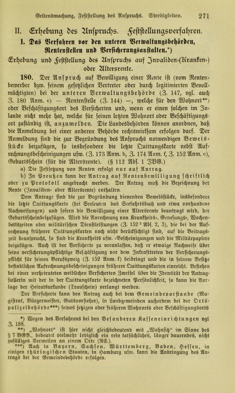 II. €rljebung bes 2lnfprudjs. L 85frfol)rcn t>ot l)en untcten ^ermaUmiöSbeftötktt, Rentenftellcn unb SScrrtcbcrunfläanftalfen/) <£rl}ebung unö ^eftftellung bes 2Infprud)s auf 3nuaIi6en*(Kran!en=) ober Zlltersrente. 180. 5Der Slnfprud^ auf 33erailligung einer 3flente ift (nom Stenten- beinerber bgra. feinem gefe§lid)en SSertreter ober burd^ legitimierten 33enoU= mäd^tigten) bei ber unteren SSerroaltungöbel^örbe (,3- 147, ngl. auc^ 3. 180 2lnm. c) — S^ientenftelle (3- 144) —, tneldj)e für ben SBo^nort** ***)) ober S5efd)äftigungäort beö S^erfid^erten unb, raenn er einen fold^en im lanbe nicht met)r h^t, meldhe für feinen lebten 2ßol)nort ober Sefdhäftigungg^ ort juftänbig ift, anjumelben. ®ie Sanbeäbehörben fönnen anorbnen, ba^ bie Slnmeloung bei einer anberen S3ehörbe rechtöinirffam erfolgen barf. S)er Slnmelbung finb bie gur S3egrünbung be§ 2lnfprucl)g notmenbigen S3emeig=: ftücfe beigufügen, fo inSbefonbere bie le^te £luittung§tarte nebft Sluf- rechnungSbefcheinigungen ufm. (3-173 Slnm. b, 3- 174 Slum, f, 3. 152 2lnm. e), ©eburtöfdhein (für bie SUterSrente). (§ 112 2lbf. 1 335®.) a) S)ie ^eftfe^ung oon ^Renten erfolgt nur auf Eintrag. b) 3n direuben lann ber Slntrag auf Stentenbetoilligung fdfiriftlich ober äu ^rotofoll angebratfit roerben. Ser Eintrag mub bie SBeseid^nung ber 9lente (Snoaliben; ober SUterärente) enthalten. Sem 2(ntrage finb bie jur Segrünbung bienenben 23en)eiäftüdle, inöbefonbere bie lebte Suittungälarte (bei ©eeleutcn ba§ ©eefahrtäbuct) unb etma norhanbene ^tacfimeifungen) unb fofern bie 33eroittigung einer 2llter§rente beantragt mirb, ber Oeburtöfcheinbeijufügen. Sßirb bie 21nred)nung oon ^ranlbeü^^ ©enefungä^ SBodf)en= bettgjeiten ober militärifd)en Sienftleiftungen (3- 152 ^ 2lbf. 2, 3), bie bei ber Slufs recfinung früherer Suittung§farten noch nicht berüdfidhtigt finb, auf bie 23eitragä= seit beanfprudht, fo finb bie Äranlheitä ufro. =33efdheinigungen unb bie 3RUitärpaptere beijufügen. 2ludh ift ber SSerficherte gu oeranlaffen, ba^ er etroaige ^Radhraeife über feine oerfidherunggpflidhtige Sefchäftigung oor bem 3nfrofttreten ber 33erftcherung§; pfUdht für feinen Seruföjraeig (3- 152 2lnm. f) beibringt unb bie in feinem ^Sefi^e befinblidben 2lufrechnungöbefcheinigungen früherer Suittungäfarten einreicht. 3eftehen bei einer oerheirateten raeiblidhen 23erfidherten 3n)eifel über bie Sbentität ber 2lntrag= fteüerin mit ber in ber SuittungSlarte begeichneten ^erfönlichfeit, fo fann bie 33or; tage ber ipeiratäurlunbe (Jraufchein) oerlangt roerben. Ser Sßerficherte tann ben Eintrag audh bei bem ©emeinbeoorftanbe (9Ra: giftrat, SBürgermeifter, ©utöoorfteher), in Sanbgemeinben auherbem bei ber Drtö-- poliseibehörbe*^'') feinet jehigen ober früheren SBohnortö ober 23efdbäftigungäortg *) 2Begen be§ SSerfahrenä bei ben 23efonberen ^affeneinridhtungen ogl 3. 188. **) „2öohnort ift hi^^^ ui;l)t gleichbebeutenb mit „SBohnfih im ©inne beä § 7 23®3., bebeutet oietmehr lebigtich ein rein tatfädhlicheä, länger bauernbe§, nicht gufälligeö Sßerioeilen an einem Srtc (91®.). ***) 2luch in Sapern, ©achfen, Söürttemberg, 93aben, Reffen, in einigen thüringif^en ©taaten, in Hamburg ufro. fann bie Slnbringung beä 3lns tragä bei ber ©emeinbebehörbe eifolgen.