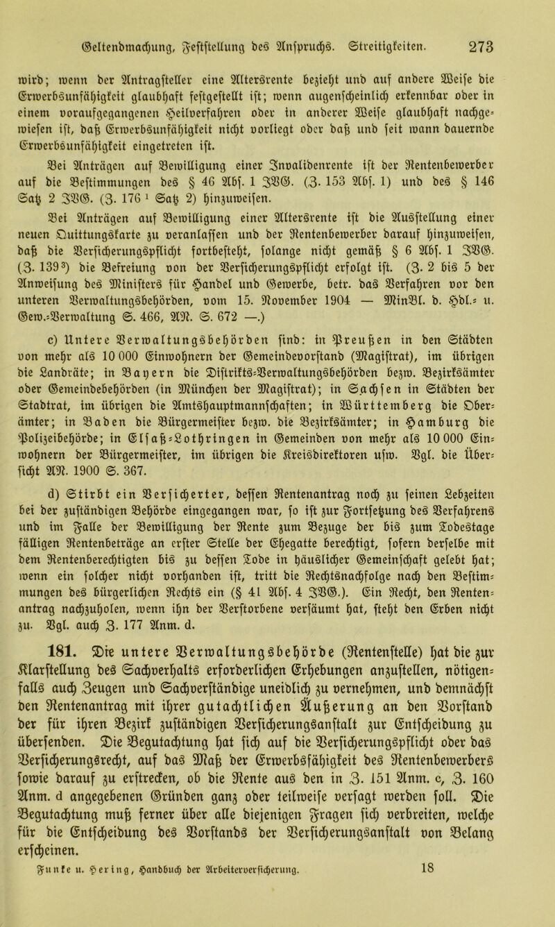 roirb; wenn bet 3lntvagfteUei* eine 3nterärcnte bc^iei^t unb auf anberc Söeife bie ©rwerböunfnfjigfcit gtaubl^aft feftgefteUt ift; wenn augenftf)einlid) erfennbar ober in einem ooraufgegangenen 6peUoerfai}ren ober in anbcrer Sßeifc glaubl^aft nad^ge= wiefen ift, ba^ ®rwerb^unfäf;igfeit nicl^t oorliegt ober ba^ unb feit wann bauernbe ©rwerböunfäl^igfeit eingetreten ift. ^ei 3lnträgen auf Bewilligung einer Snoalibenrentc ift ber 9lentenbewerbcr auf bie Beftimmungen beä § 46 3lbf. 1 3B®. (3- 153 3lbf. 1) unb beä § 146 ©a^ 2 3B®. (3- 176 ^ ©a^ 2) l^injuweifen. Bei 3lnträgen auf Bewittigung einer SUterärente ift bie 3tu§fteßung einer neuen Cmittungäfarte ju oeranlaffen unb ber Sientenbewerber barauf ^injuweifen, ba^ bie Berfidbcrung§pflid)t fortbefte^t, fotange nidjt gemöf; § 6 3tbf. 1 3B®. (3. 1303) bie Befreiung oon ber Berfid^erungöpflid^t erfolgt ift. (3- 2 biä 5 ber 3lnweifung beä SDUnifterö für §anbel unb ©ewerbc, betr. ba§ Berfal^ren oor ben unteren Berwaltungäbel^örbcn, oom 15. 3looember 1904 — SJtinBl. b. §bl.* u. ®ew.'-Berwaitung ©. 466, m. ©. 672 —.) c) Untere Bcrwaltungäbe^örben finb: in ^rcufjen in ben ©täbten oon mel^r aB 10 000 ®inwo|nern ber ©emeinbeoorftanb (307agiftrat), im übrigen bie Sonbräte; in Bauern bie ®iftriftä=BerwaItungöbel^örben bejw. Bejirläämter ober ©emeinbebeprben (in SKünd^en ber 31?agiftrat); in ©ad()fen in ©täbten ber ©tabtrat, im übrigen bie 3tmtä^auptmannfd)aften; in Sßürttemberg bie öber: amter; in Baben bie Bürgermeifter bejw. bie Bejirfäämter; in Hamburg bie ‘^Jotiseibeprbe; in ©Ifaf;;Sotl^ringen in ©emeinben oon me|r alä 10 000 ©ins wol^nern ber Bürgermeifter, im übrigen bie Äreiöbirettoren ufw. Bgl. bie Über= fic^t 3l3t. 1900 ©. 367. d) ©tirbt ein Berfid^erter, beffen Bentenantrag nod^ ju feinen Sebjeiten bei ber juftänbigen Bel^örbe eingegangen war, fo ift jur f^ortfe^ung beä Berfal^renö unb im f^aüe ber Bewilligung ber 9lente jum Bejuge ber biä jum 2iobe§tage fälligen 9lentenbeträge an erfter ©teile ber ©begatte bered^tigt, fofern berfelbe mit bem 9tentenberedf)tigten biä ju beffen Sobe in bäu§Iidl)er ©emeinfd^aft gelebt l^at; wenn ein fold)er nid)t oor^anben ift, tritt bie Sted^tönad^folge nad^ ben Beftims mungen beä bürgerlid^en 9led^tä ein (§ 41 3lbf. 4 33^©-)* 9ted)t, ben Renten: antrag nad^ju^olen, wenn il^n ber Berftorbene oerfäumt l^at, ftel^t ben ©rben nid^t 5U. Bgl. aud^ 3- 177 3(nm. d. 181. 5Dte untere SSerioaltungäbel^örbe (S^entenfteUe) I)at bie gur ^llarfteUung beä ©ad^oerl^altö erforberlid^en ©rl)ebungen anguftellen, nötigen^ faU§ aud) 3eugen unb ©ad^oerftdnbige unetblid^ gu oerne'^men, unb bemnädf)ft ben S^ientenantrag mit i^rer gutad^tlid^en Su^erung an ben 3Sorftanb ber für il)ren 33e§irf guftänbigen SSerfii^erungäanftalt gur ©ntfd^eibung gu überfenben. S)ie SBegutadijtung l^at fid^ auf bie 3Serfid^erung§pflici^t ober baö 3Serfid^erunggred^t, auf baö 3Jiafe ber ©rroerbsfä^igfeit beä Dientenbercerber^ foraie barauf gu erftreefen, ob bie Slente au§ ben in 3. 151 2lnm. c, 3. 160 2lnm. d angegebenen ©rünben gang ober teilmeife oerfagt rcerben foll. 3)ie 33egutad)tung mu^ ferner über alle biejenigen nerbreiten, melcfie für bie ©ntfe^eibung beä SSorftanbä ber 33erfid)erungganftalt oon 33elang erfd^cinen. g^unfe u. •'pei ing, §anb6ud^ ber Slrbeiteroerfid^ening. 18