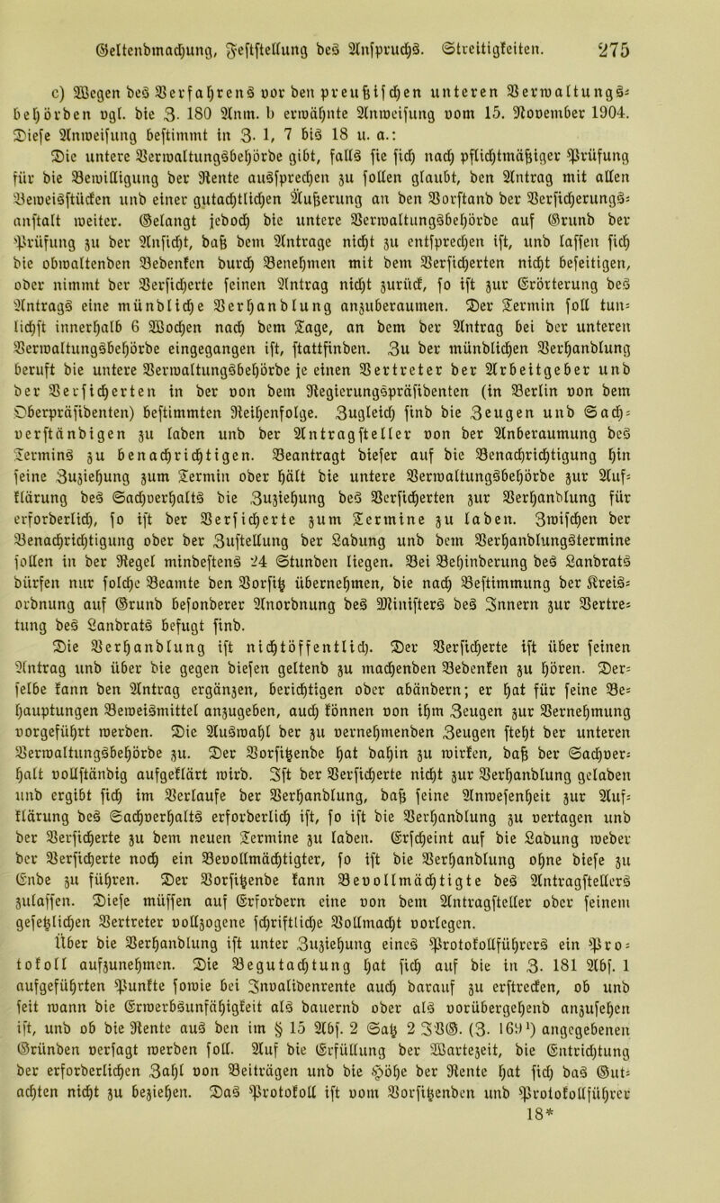 c) 3Begen beS ^evfafjrenä üov beu vrcufelf d)en unteren SSerwaltungä^ ber)örben ngt. bie 3- 180 51nm. b ermähnte 2tnn)eifung nom 15. 9^oöember 1904, ^^ie[e Slnioei^ung beftimmt in 3- 1/ 7 biä 18 u. a.: 2)ie untere Slerioaltung^befjorbe gibt, faltä fie fid) nad) pftid)tmä|iger Prüfung für bie SeiuiCligung ber Stente auäfpredjen 511 joden glaubt, ben 2lntrag mit alten 3eioeiöjtüden unb einer gutad)tlid)en ^u^erung an ben Sßorjtanb ber SSerjid^erungÖJ anjtalt meiter. ©elangt jebod) bie untere 3Sern}altung§beI)örbe auj (Srunb ber 'jirüfung 511 ber 'i>lnjid)t, bafe bem 9tntrage nid^t 511 entjpredjen ijt, unb lajfen fic^ bie obmattenben Siebenten burd) 58enel^men mit bem S5erfid)erten nid)t bejeitigen, ober nimmt ber SSerjid)erte jeinen Eintrag nid)t jurücf, jo ijt jur (Erörterung beö Slntragä eine münblid^e Sßerl^anblung anjuberaumen. S)er Termin joll tun= Iid}jt innerhalb 6 3ßod)en nad) bem Sage, an bem ber Eintrag bei ber unteren Slermaltungäbe^örbe eingegangen ijt, jtattjinben. 3u ber münblid^en SSer^anblung berujt bie untere SSerioaltung^bebörbe je einen Slertreter ber 2lrbeitgeber unb ber Slerjic^erten in ber oon bem Olegierungspräjibenten (in Berlin non bem Oberpräjibenten) bejtimmten 3teit)enjoIge. 3ugleid) jinb bie 3eugen unb ©ad^; uerjtänbigen ju laben unb ber Eintragjteller non ber Slnberaumung beö Serminä ju benad^rid^tigen. beantragt biejer auj bie S3enad)rid^tigung l^in jeine 3uäiel^ung jum Sermin ober plt bie untere Slerraaltungöbe^örbe jur 2(uj; flärung beä ©ad)oer^altä bie 3u5ie^ung be3 33erjid^erten jur SSer^anblung jür erforberlid), jo ijt ber SSerjid)erte jum Sermine ju laben. 3mijd^en ber S3enad^rid)tigung ober ber 3ujtellung ber Sabung unb bem Sler^anblungötermine joden in ber Otegel minbejtenä 24 ©tunben liegen. S3ei Sef)inberung beä Sanbratä bürjen nur joId)e ^Beamte ben SSorji^ übernel^men, bie nad) Slejtimmung ber ^rei^s orbnung auj ®runb bejonberer 9lnorbnung beg 9JUnijterä beä Snnern 5ur SSertres tung be§ 2anbrat§ bejugt jinb, S)ie Sierranblung ijt nid^töjjentlid). S)er Slerjid^erte ijt über jeinen Eintrag unb über bie gegen biejen geltenb ju madE)enben Siebenten gu §ören. S)er' jelbe fann ben Eintrag ergän3en, berid)tigen ober abänbern; er l^at jür jeine Se^ l)auptungen Sleroeiämittel anjugeben, audE) tonnen non i^m 3eugen gur SlerneE)mung üorgejü^rt roerben, S)ie 2lugroal)l ber 311 oerne^menben 3eugen jtei)t ber unteren Slerroaltungäbei^örbe 3U. S)er Slorji^enbe l§at ba^in 3U roirten, baf) ber ©acl)oeri l^alt nodjtänbig aujgetlärt mirb. 3jt ber SSerjicf)erte nidE)t jur Sler^anblung gelaben unb ergibt jid^ im Slerlaufe ber SSer^anblung, ba^ jeine Slnroejen^eit jur 2tuj= tlärung beä ©ad^oer^altä erjorberlid) ijt, jo ijt bie Slert^anblung 3U oertagen unb ber Slerjid^erte 311 bem neuen Sermine 311 laben. (Erjcf)eint auj bie Sabung roeber ber Slerjicberte nod^ ein Sleoodmäc^tigter, jo ijt bie 31erl)anblung o^ne bieje 311 (Snbe 311 jü^ren. 2)er Slorji^enbe tann SleooIlmäd)tigte beä Slntragjtederä 3ulajjen. S)icje müjjen auj ®rjorbern eine oon bem 2lntragjteder ober jeinem geje|Iid^en Slertreter oodsogene jd)rijtlid)e Slodmad)t oorlegen. Über bie SSer^anblung ijt unter 3u3ie^ung eincä ^rototodjü^rerä ein ^^ro = tofoll auj3une^mcn. S)ie Slegutai^tung tjat jid) auj bie in 3- 181 9lbj. 1 aujgejü^rten ^untte joraie bei Snoalibenrente aud) barauj 3U erjtredten, ob unb jeit mann bie (Erroerbäunjä^igteit al§ bauernb ober alä oorübergel)enb ansuje^en ijt, unb ob bie 3tentc auä ben im § 15 2lbj. 2 ©a^ 2 33®. (3- 169^) angegebenen ©rünben oerjagt roerben jod. 2luj bie (Eejüllung ber 3Barte3eit, bie ®ntrid)tung ber erjorberlid^en 3a^l oon Sleiträgen unb bie ber 3tente l)at jid) baä ®ut= achten nicf)t 3U be3ief)en. S)aä ^irotofod ijt oom Slorji^enben unb ^rototodfüfjrcr 18*