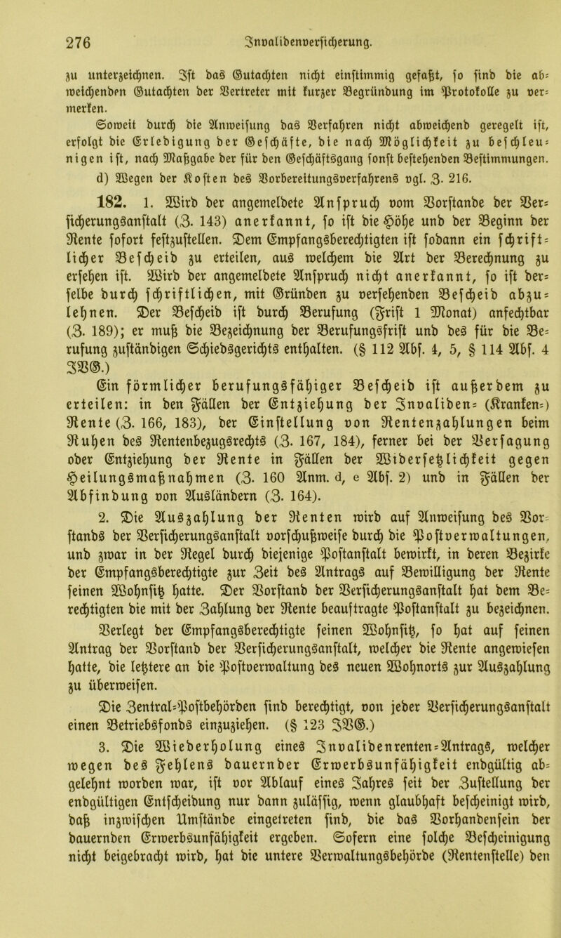 unterjeid^nen. 3ft baö ®utarf;ten nid^t einftimmig gefaxt, jo jtnb bie ab^ ioeld[)enbpn ©utad^ten ber SBertreter mit furjer 33egrünbung im ^rotofottc ju oer; merfen. 0oroeit burd^ bie Slmoeijung baö 3Serjo^ren nid^t obmeid^cnb geregelt ift, erfolgt bie ©rlebigung ber ©ejd^äfte, bie nad^ SJtöglid^leit ju 6ejc^Ieu = nigen ift, nad^ 3!Jlafigabe ber für ben ®efcf)äft§gang fonft befte^enben S3eftimmungen. d) Söegen ber Soften beä 33orbereitungäoerfal^ren§ ogl. 3- 216. 182. 1. 2ßirb ber angemelbete Slnfprud^ üom Sßorftanbe ber 33ers fid^erungäanftalt (3. 143) anerfannt, fo ift bie§ö§e unb ber 93egmn ber 91ente fofort feftgufteüen. ®em @mpfang§6ered;tigten ift fobann ein fc^rift = lid^er 33efc^etb gu erteilen, au3 tneldliem bie 2lrt ber 33ered^nung gu erfel^en ift. 2öirb ber angemelbete Slnfprud^ nid^t anerfannt, fo ift ber= felbe burd) fd^riftlid^en, mit ©rünben gu nerfef)enben 33efd^eib abgu^ lefinen. 2)er 33efd^eib ift burd^ ^Berufung (griff 1 3Jlonat) anfechtbar (3- 189); er mu^ bie 33egeid)nung ber Serufung^frift unb beä für bie 33e= rufung guftänbigen 0cf)ieb3gericf)t0 enthalten. (§ 112 Slbf. 4, 5, § 114 2lbf. 4 333®.) (Sin förmlidher berufungöfdl)iger 33efd^eib ift au^erbem gu erteilen: in ben gdllen ber (Sntgie^ung ber 3uoaliben= (^ranfem) diente (3. 166, 183), ber ©inftellung non 9lentengaf)lungen beim 9fful)en beä 9tentenbegug3redht§ (3. 167, 184), ferner bei ber 33erfagung ober @ntgiel)ung ber 9tente in gäüen ber 2ßiberfehlicf)feit gegen ^eilungöma^nahmen (3. 160 5lnm. d, e 2lbf. 2) unb in gäHen ber 2lbfinbung non 2lu§länbern (3. 164). 2. 5Die Sluögahlung ber dienten mirb auf Slnroeifung be§ SSor= ftanbS ber 33erfidherung§anftalt norfd^u^roeife burch bie ^oftnermaltungen, unb gmar in ber 3flegel burdh biejenige ^^oftanftalt betnirft, in beren Segirfe ber (Smpfangöberechtigte gur 3eit beö Eintrags auf SBemiüigung ber diente feinen 2öol)nfi^ h^tte. 5Der 33orftanb ber 3Serficherung§anftalt f)(it bem Se= redl)tigten bie mit ber 3ahlung ber diente beauftragte jpoftanftalt gu begeichnen. 33erlegt ber (Smpfangöbered^tigte feinen SBohnfi^, fo h<it auf feinen Eintrag ber SSorftanb ber SSerficherungSanftalt, meld^er bie diente angetniefen hatte, bie le^tere an bie jpoftoermaltung beä neuen SBohnortä gur 2lu§gahlung gu überrceifen. ®ie 3entral=jpoftbehörben finb bered^tigt, non jeber ^Berficherungöanftalt einen 33etrieböfonbg eingugie^en. (§ 123 335®.) 3. S)ie Söieberholung eineä 3tina(ibenrenten = Eintrags, meld[)er megen be§ gehlenä bauernber (Srroerbäunfähigfeit enbgültig ab= gelehnt morben mar, ift nor Slblauf eines 3ahreS feit ber 3ufteüung ber enbgültigen @ntfdt)eibung nur bann guläffig, menn glaubhaft befcheinigt mirb, bafe ingmifchen Umftänbe eingetreten finb, bie baS SSorhanbenfein ber bauernben (SrroerbSunfähigfeit ergeben, ©ofern eine foldj)e Sefd^einigung nicht beigebracht mirb, h^^t bie untere 3SermaltungSbehörbe (9lentenftelle) ben
