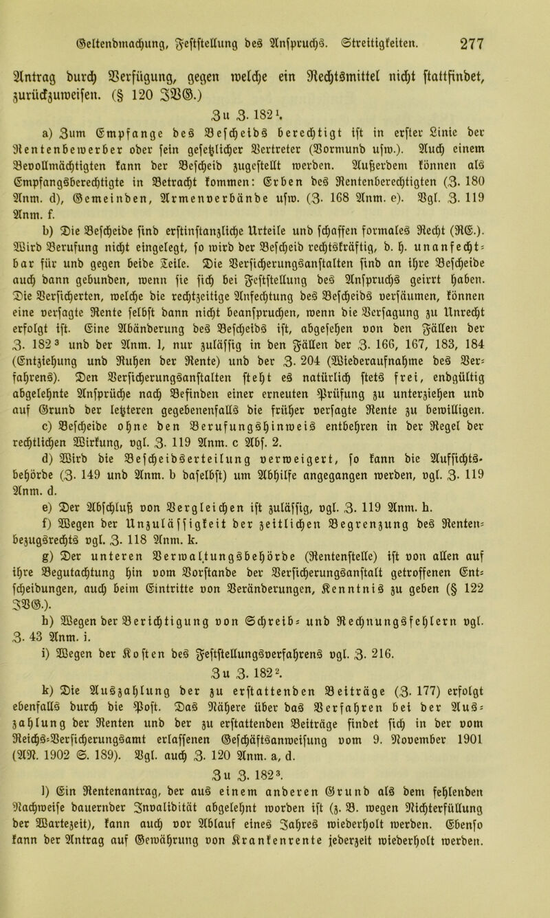 Eintrag burd) SSevfügung, gegen roelije ein Sfied^tämittel nid^t ftattfinbet, ^uriidtsuroeifen. (§ 120 3^®-) 3u 3.1821. a) 3um (Empfange bc§ 33efd^elb§ bered)tigt ift in crfteu Sinie ber 31 entenben)erber ober fein geje^Iid^er Slertreter (SSormunb ufra.)- 3lud^ einem 3et)oHmäd^tigten fann ber Sefd^eib jugefteltt roerben. Slujserbem fönnen alä ßmpfangöberedbtigte in Setrad^t fommen: (Srben beä 3ientenberec^tigten (3- 180 3(nm. d), ©emeinben, 2lrmenoerbänbe ufir. (3- 168 2lnm. e). 3SgI. 3- 119 2lnm. f. b) 2)ie 33e[d^eibe finb cr[tinftan5lid^e Urteile unb fc^affen formale^ 3ted)t (31®.)- 3Birb Berufung nid^t eingelegt, fo loirb ber 33e[d)eib red^täträftig, b. 1^. unanfed^t* bar für unb gegen beibe 2!eilc. ®ie SSerficf)erung§anftalten finb an i^re 33efd^eibe aud^ bann gebunben, raenn fte fid^ bei g^eftftellung beä Slnfprud^ä geirrt l^aben. ®ie S8erftdf)ertcn, meldfie bie red^itjeitige 31nfec^tung be§ Sefd^eibS oerfäumen, fönnen eine oerfagte 3lente felbft bann nid)t beanfprucfien, roenn bie Slcrfagung ju Unred^t erfolgt ift. 6ine 31bönberung beä 33efd;cib§ ift, abgefe^en non ben gäUen ber 3- 182 3 unb ber Slnm. 1, nur juläffig in ben fällen ber 3- 166, 167, 183, 184 (©ntjie^ung unb 3tul^en ber 3lente) unb ber 3- 204 (2ßieberaufnal^me beä SSer= fafirenä). 3)en 33erfid^erung§anftalten ftel;t e§ natürlid^ ftetä frei, enbgültig abgelel^nte Slnfprüd^e nad; Sefinben einer erneuten Prüfung gu unterhielten unb auf ©runb ber le^teren gegebenenfalls bie früher oerfagte 3tente ju beroilligen. c) S3efdteibe o^ne ben 93erufungSltiiiiii^i^ entbehren in ber 3legel ber redl)tlid)en SBirfung, ogl. 3- 119 21nm. c 21bf. 2. d) SBirb bie 58efdteibSerteilung oerioeigert, fo fann bie 21uffidttS- be^örbe (3- 149 unb 21nm. b bafelbft) um Slbtilfe angegangen merben, ogl. 3- H9 2(nm. d. e) ®er 21bfcl)luf; oon Slergleidten ift huläffig, ogl. 3. 119 21nm. h. f) 3öegen ber Unjuläffigfeit ber jeitlidten Segrenjung beS 9lenten= bejugSredttä ogl. 3- 118 31nm. k. g) Ser unteren SSerioal.tungSbetörbe (Stentenftelle) ift oon allen auf i^re Segutadttung ti» ooiii S3orftanbe ber S5erfid)erungSanftalt getroffenen @nts fdteibungen, audj beim Eintritte oon SSeränberungen, Kenntnis ju geben (§ 122 33S®.). h) äöegen ber Seridttigung oon ©ctreib« unb 3ledtnungSfeljlern ogl. 3- 43 21nm. i. i) 2ßegen ber Soften beS ^^eftftellungSoerfatrenS ogl. 3- 216. 3u 3. 1822. k) Sie SluSjatlung ber ju erftattenben ^Beiträge (3- 177) erfolgt ebenfalls bur^ bie ^oft. SaS 3iätcrc über baS ^erfa^ren bei ber 31uSs ja^Iung ber 3ienten unb ber ju erftattenben ^Beiträge finbet fidt in ber oom 3leidtSj3Serficl)erungSamt erlaffenen ©efd^äftSanroeifung oom 9. 3tooember 1901 (m 1902 ©. 189). Sßgl. auc^ 3- 120 31nm. a, d. 3u 3. 1823. l) ©in 3lentenantrag, ber auS einem anbei*en ©runb als bem fetlenben 3tadtn)eife bauernber Suoalibität abgele^nt toorben ift (j. 33. wegen 3tidtterfüllung ber Söarteheit), fann audt oor 31blauf eines Sucres miebertolt werben, ©benfo fann ber Eintrag auf ©ewätrung oon ^ranfenrente feberjelt wiebertolt werben.