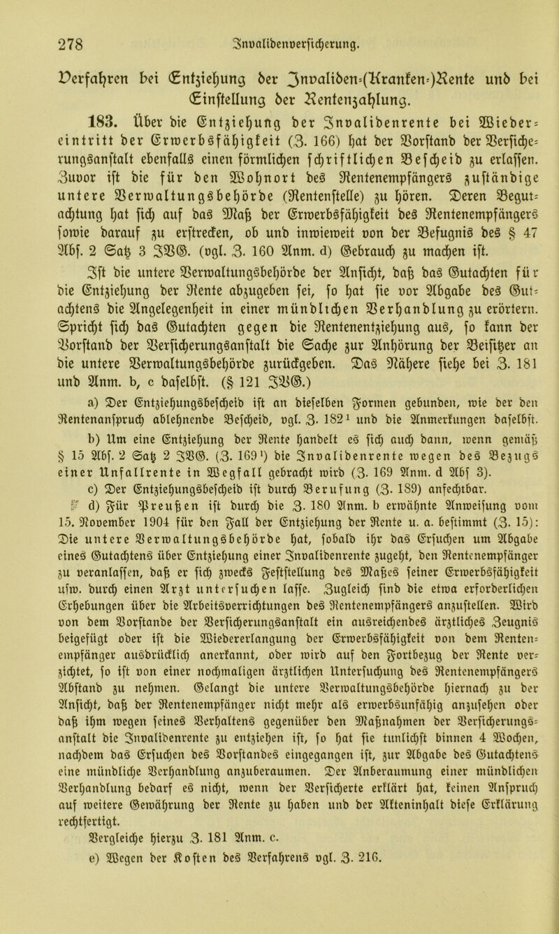 Derfat^rcn bei (£nt5ie(;ung 6er (Sinftellung 6er ^enten5af}Iung. 183. Über bie ®nt5tel^ung ber Snralibenrente bei 2Bieber = einlritt ber ©rraerbsfä^igfeil (3- 166) b<Ji ber SSorftanb ber SSerfid)e; rungSanftalt ebenfalls einen förmlid^en fd^riftlicben 33efd^eib gu erlaflen. 3ui)or ift bie für ben 2ßoi)nort beö ^fientenempfängerä ^uftänbige untere 3Sern)aIlungöbe^örbe (Sfienlenftelle) gu l^ören. ®eren Segut-- nd)tung l)at fid^ auf baö SJiag ber @ru)erböfäf)ig!ett beä 3fientenempfänger§ foinie barauf j^u erftrecfen, ob unb inroieroeit non ber 33efugniö beg § 47 31bf. 2 0a^ 3 333®. (ogl. 3. 160 2lnm. d) ©ebraucf) gu mad^en ift. 3ft bie untere 3Seru)aItungSbel^örbe ber 2lnfid)t, bafe ba§ ®utad)ten für bie @nt5iel)ung ber diente abjugeben fei, fo ^1 fie oor Slbgabe beä ®ut= Qd^tenS bie Slngelegenl^eit in einer münbltcben 3Serl)anbIung ^u erörtern, ©prid^t fid^ ba§ ®utac^ten gegen bie Slentenent^iel^ung au§, fo fann ber '3orftanb ber 3Serfid^erung§anftaIt bie ©ad^e gur Slnbörung ber 33etf4er an bie untere 3Sertt)altung§bel)örbe gurüdgeben. S)a§ 9^cit)ere fiel)e bei 3. 181 unb Slnm. b, c bafelbft. (§121 3^3®.) a) S)er ©ntgiebungäbefd^eib ift an biefelben f^orinen gebxinben, n>ie ber ben 9tentenanfprud^ able^nenbe 33efcbeib, ngl. 3-182^ unb bie Slnmerfungen bafelbft. b) Um eine ©ntgiebung ber diente bnnbelt e§ ficb and; bann, irenn geniäp § 15 2(bf. 2 ©a^ 2 333®. (3. 169') bie Snnalibenrente megen beä ^egugö einer Unfallrente in Sßegfall gebrad^t rairb (3. 169 31nm. d 21bf 3). c) ^J)er ®ntgiebung§befd^eib ift burd^ Berufung (3- 189) anfed^tbar. ¥ d) 3^ür ^reuben ift burd) bie 3- 180 21nm. b ern3ä^nte Slnroeifung uoin 15. 37oüember 1904 für ben 3^all ber ©ntgie^ung ber diente u. a. beftimmt (3- 15): !Die untere 33erroaltung§bebörbe f)nt, fobalb i^r baä ©rfud^en um Slbgabe cineä ®uta(btenä über ©ntgie^ung einer Snoalibenrente gugeljt, ben Stentenempfänger gu oeranlaffen, bab er ficb gmedä geftftedung beä SKabcä feiner (Srmerböfätiigfeit ufm. burd) einen Slrgt untcrfucben (affe. 3ugleid) finb bie etraa erforberlid^en ©i'bebungen über bie 2lrbeitäoerrid^tungen be§ 3tcntenempfänger§ anguftellen. SBirb üon bem SSorftanbe ber SSerfid^erungäanftalt ein auäreidienbeö ärgtlid)eä 3eugniö beigefügt ober ift bie SBiebererlangung ber ®rroerbäfäE)igteit oon bem Stenten; empfänger auSbrüdlicf) anertannt, ober mirb auf ben 3^ortbegug ber Stente oer; gid;tet, fo ift uon einer nochmaligen ärgtlichen Unterfud^ung beä Stentenempfängerö Slbftanb gu nehmen, ©elangt bie untere Slerioaltungöbehörbe h'^rnad) gu ber Slnficht, bab ber Stentenempfänger nid)t mehr alä erwerbsunfähig angufehcn ober bab ihtn wegen feineS SSerhaltenS gegenüber ben SDtabnahmen ber SlerficherungS; anftalt bie Snoalibenrente gu entgiehen ift, fo hat fie tunlid)ft binnen 4 3ßod;en, nadhbem baS ®rfud)en beS SSorftanbeS eingegangen ift, gur 2lbgabc beS ©utadhtenS eine münblid^c SScrhanblung anguberaumen. S)er Slnberaumung einer münblid^en SSerhanbtung bebarf eS nid)t, wenn ber SSerficherte erflärt hat, leinen Slnfprud) auf weitere ©ewährung ber Stente gu haben unb ber 2llteninhalt biefe ©rllärung rechtfertigt. S8ergleid)e htorgu 3- 181 9lnm. c. e) Sßcgen ber 5!often beS SßerfahrenS ogl. 3- 216.