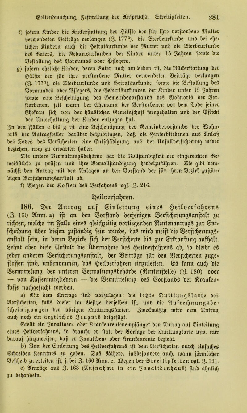f) fofern Älnber bie 9tücferftattung bet §älfte ber für i^re ücrftorbcne 2Kutter oeriDenbeten ^Beiträge oerlangen (3- btc (Sterbcurfunbe unb bei el^cj Itcfien Äinbern aud) bie §eirat§ur!unbe ber 3J?iitter unb bie ©terbeurfunbe beö SSaterä, bie ©eburtäurfiinben ber Äinber unter 15 foroie bie Seftatlung be§ 3Sormunb§ ober ^flegerö, g) fofern ef)elid)e Äinber, beren 33ater nod^ am Seben ift, bie 9lüderftattung ber ^älfte ber für i^re oerftorbene SJtutter oerroenbeten ^Beiträge oerlangen (3- 177 3), bie ©terbeurfunbe unb §eirat§ur!unbe foroie bie Seftaltung beä 31ormunbe§ ober flflegerä, bie ©eburtäurfunben ber Äinber unter 15 Sauren foroie eine Sefd^einigung beä ©emeinbeoorftanbä beä ülBol^nortä ber SBcr^ ftorbenen, feit roann ber (Seemann ber SSerftorbenen oor bein Sobe feiner (S^efrau fid) oon ber l^äuälid^en ©emeinfdjaft ferngefjalten unb ber ^ftid^t ber Unterl^altung ber ^inber entjogen l^at. 3n ben fällen c bi§ g ift eine SBefd^einigung be§ ©emcinbeoorftanbä be§ SBol^nj ort§ ber 2lntragftelfer barüber bei5ubringen, baf; bie Hinterbliebenen au§ Slnla^ beä Sobeä beä SBerfidierten eine ®ntfd)äbigung au§ ber Unfalloerfid^erung roeber bejie^en, nod^ ju erroarten l^aben. ®ie untere SSerroaltungöbel^örbe l^at bie SSoÜftänbigfeit ber eingereid^ten SSe^ roeiiftüde ^u prüfen unb il^re SSerooHftänbigung ^erbeijufü^ren. ©ie gibt bem^ nöd^ft ben Slntrag mit ben Einlagen an ben 5Bor[tanb ber für i^ren Sejirf suftän- bigen 58erfid^erungöanftalt ab. f) SBegen ber Soften beä ^lerfal^renä ogl. 3- 216. ^eiberfat)ren. 186. 2)er Slntrag auf (Einleitung eineä Heilnerfal^renä (3. 160 Sinnt, a) ift an ben SSorftanb berjenigen SSerfid^erung^anftalt gu rid^ten, ineld^e im ^aUe eines gleid^jeitig norliegenben SlentenantragS gur @nt= fdjieibung über biefen guftdnbig fein mürbe, baS mirb meift bie SSerfi4erungS= anftalt fein, in beren Slejirfe fid^ ber SSerfid^erte bis gur ©rfranfung auf^ält. Sel^nt aber biefe Slnftalt bie Übernaf)me beS Heiloerfal^renS ab, fo bleibt eS jeber anberen SSerfid^erungSanftalt, ber Beiträge für ben SSerfid^erten guge= floffen finb, unbenommen, baS Heiloerfal)ren einguleiten. @S fann au^ bie SSermittelung ber unteren SSerraaltungSbe^örbe (Slentenftelle) (3. 180) ober — oon ^affenmitgliebern — bie SSermittelung beS SSorftanbS ber ^ranfen= faffe nad^gefudl)t raerben. a) aJiit bem Slntragc finb oorjulegen: bie le^te £luittungSfarte beS 33erfid)erten, falls biefer im ^efi^e berfelben ift, unb bie Slufred^nungSbes fc^einigungen ber übrigen Quittungstarten. 3medtmäbig roirb bem Slntrag aud^ nodf) ein ärjtlicbeS 3eugniS beigefügt. ©teilt ein Snoaliben« ober ^ranlenrentenempfönger ben Slntrag auf (Einleitung eines HeiloerfabrenS, fo braucht er ftatt ber SSorlage ber Quittungfarte ufro. nur barauf binsuroeifen, ba^ er 3noaliben= ober Äranfenrente beliebt. b) SSon ber ©inleitung beS HeiloerfabrenS ift bem SSerficberten burdb einfaches ©ebreiben Kenntnis ju geben. QaS Stöbere, inSbefonbere auch, roann förmlidber Sefebeib ju erteilen ift, f. bei 3* 160 Slnm. e. SBegen ber ©treitigfeiten ogl. 3-191- c) Slntröge auS 3- 163 (Slufnabme in ein SnoalibenbauS) finb ähnlich 3U bebanbeln.