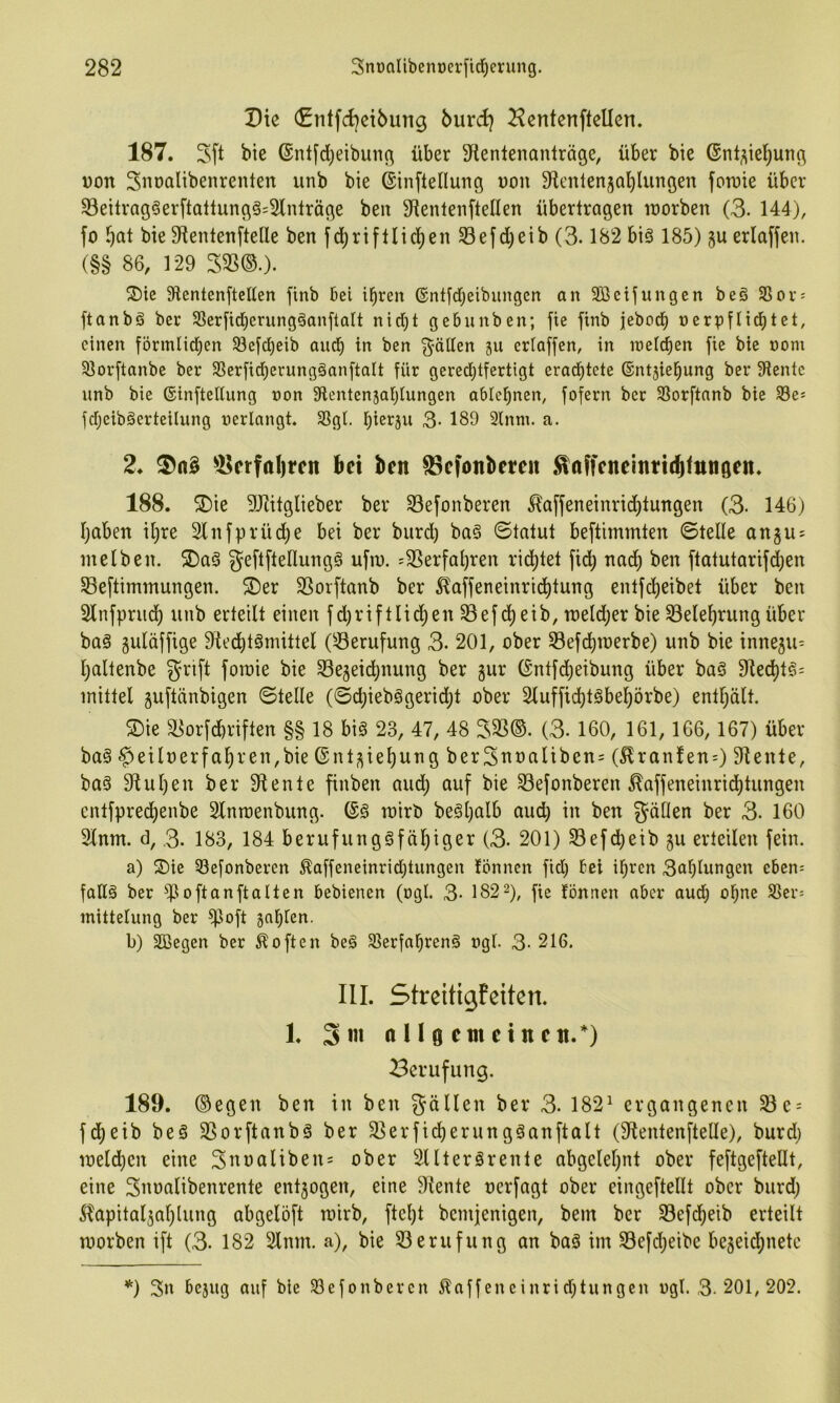 Die (£titfd}ei6ung burd} Hentenftellen. 187. Sft bie ©nlfcljeibunc^ über ^tentenanlräge, über bie (Snt^iel^ung Don Siiüölibenrenten unb bie ©inftellung üon 9it'nlen3Ql)Iungen foruie über 33eitrag§erftallun(^ä=2lnträge ben 9ienlen[teIIen übertragen inorben (3. 144), fo ^}at bie 9ientenftelle ben fci^riftlid)en 33efd)eib (3.182 biä 185) gu erlaffen. (§§ 86, 129 Zm.). Slentenftelten finb bei ihren ©ntfdheibungen an Söeifungen beö SSov; ftanbö ber Sßerficherung§anftalt nid)t gebunben; fie finb jeboch nerpflidhtet, einen förmlidhen ^efetjeib auch in ben fällen ju criaffen, in inelchen fie bie »om 5ßorftanbe ber SSerfidherungöanftalt für gered;tfertigt erad)tete ®nt5iehung ber 91entc nnb bie ©inftedung non Slentenjahlungen ablehnen, fofern ber SSorftanb bie 93es fdjeiböerteilung »erlangt. Sßgl. hierju 3- 189 Slnm. a. 2. ^Bcrfal)tcn bet ben S3efonberen Ättffeneinn(b<ttn0en. 188. ®ie 9J?itglieber ber S3efonberen 5laffeneinrid)tungen (3- 146) l)aben il)re Slnfprüche bei ber burd) ba§ ©tatut beftimmten ©teile angus me Iben. 2)a§ geftftellung§ ufru. 'SSerfal)ren ridhtet fidh nadh ben ftatutarifd)en Seftimmungen. Der SSorftanb ber ^affeneinrtdhl^^Ö entfeheibet über ben Slnfprudh unb erteilt einen fd^riftlichen 33efd)ßib, n)eld)er bie 33elehrung über baö guläffige 9ted)tömittel (Berufung 3. 201, ober S3efchmerbe) unb bie innegu^ l)altenbe grift forcie bie 33egeidhnung ber gur ©ntfd;eibung über baS 91ed)l^= mittel guftänbigen ©teile (©d;ieb§geridht ober 2luffid)t§behörbe) enthält. Die ä?orfchriften §§ 18 big 23, 47, 48 333®. (3- 160, 161, 166, 167) über bag ^eilnerfahren,bie ©ntgiehung ber3uoaliben= (^ranfenO diente, bag 9luhen ber 9tente finben aud; auf bie Sefonberen ^affeneinridhtungen cntfprechenbe Slnroenbung. ©g roirb begl)alb aud) in ben gällen ber 3. 160 3lnm. d, 3. 183, 184 berufunggfähiger (3- 201) 33efd)etb gu erteilen fein. a) Die 53efonbercn ^affeneinrid;tungen lönnen fid; Eei ihren 3ahlungen eben-- fattg ber ^)3oftanftaIten bebienen (ogI. 3- 182 2), jie fönnen aber aud; ohne Sßei'j mittelung ber fpoft gahlen. b) Sßegen ber Soften beg Slerfahreng »gl. 3- 216. III. Streitigfeiten. 1. 3«i tt n ö cm ein en.*) Berufung. 189. ®egen ben in ben fallen ber 3. 182^ ergangenen Se = fdheib beg SSorftanbg ber 3]erficherungganftalt (9lentenftelle), burd; meldhcn eine 3uoaliben= ober Slltergrente abgelehnt ober feftgefteHt, eine Suoalibenrente entgogen, eine Diente nerfagt ober eingeftellt ober burd; ^apitalgal;lung abgelöft mirb, ftel;t bemjenigen, bem ber 93efcheib erteilt morben ift (3- 182 Slum, a), bie 33erufung an bag im 33efd;eibe begeid;netc *) 3n bejug auf bie Slefonbercn ilaffeneinrid;tungcn »gl. 3-201,202.