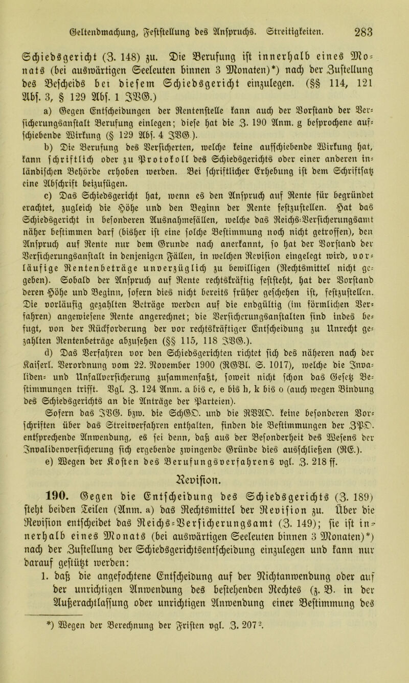 ©d;ieb§öertd^t (3. 148) ju. 2)ie Berufung ift tnnerl;alb etneä 9Ko = natä (bei auäroärttgen Seeleuten binnen 3 3Jlonaten)*) nad) ber 3uftellung beä 33efd)eibö bei biefem Sd)iebögerid^t einjulegen. (§§ 114, 121 2lbf. 3, § 129 m- 1 S3S(S.) a) ©egen ©ntfcbeibungen ber DlentenfteUe fann nucb ber SBorftanb ber Slev; fid^erungäanftalt ^Berufung einlegen; biefe bic 3- 190 Sinnt, g bejprod^ene auf: fcbiebenbe SBirhing (§ 129 2l6f. 4 3SS® )• b) S)ie Berufung beä SSerfid^erten, ineld^e leine auffcbiebcnbe äßirfung lann fd^riftlid) ober ju ^rotololl be§ ©cbieb§gerid)tä ober einer anberen in: Iänbifd)en 33ef)örbe erhoben raerben. S3ei fd;riftlid^er ©rbebting ift bem ©d^riftfab eine 9lbfd)rift beijufügen. c) ©d^ieb§gerid)t b^tt, loenn eä ben Slnfprud^ auf 9lente für begrünbet erad^tet, jugleid) bie §ö^e unb ben 93eginn ber 9lente feftjuftellen. -^at baS ©d)iebägeri^t in befonberen Sluäna^mefällen, loeldje baä 91eid^§:S]erfid^erungämnt naiver beftintmen barf (biä^er ift eine foIcf)e S3eftimmung nod^ nid)t getroffen), ben Slnfprud; auf 9lente nur bem ©runbe nad; anerlannt, fo l^at ber SSorftanb ber 31erficf)erung§anftalt in benfenigen ^^üllen, in roelcf)en Oleoifion eingelegt rairb, oor: läufige Slentenbeträge unoerjüglic^ ju bemilligen (Sled^tömittel nid£)t gc= geben), ©obalb ber Slnfpruc^ auf 9lente red^tälräftig feftftcl^t, l^at ber SSorftanb bereu §öl)e unb SSeginn, fofern bieg nidl)t bereits früher gefd^e^en ift, feftjuftellen. 2)ie oorläufig gejablten Beträge merbcn auf bie enbgültig (im förmliclien 91er: fahren) angeroiefene 9lente angered;net; bie 95erfid^erungSanftalten finb inbeS be: fugt, Don ber 9lüdforberung ber oor red;tSfräftiger ®ntfcf)eibung ju Unrecl)t ge: sollten 9lentenbetrnge absufel^en (§§ 115, 118 393©.). d) ^aS 9Serfal;ren oor ben ©d;iebSgericl)ten rid;tet fiel) beS näheren nad^ ber Äaiferl. 93erorbnung oom 22. Siooember 1900 (9l©3l. ©. 1017), ioeldl)e bic 3uoa: liben: unb UnfalloerfidE)erung gufammenfabt, fotoeit nid;t fd^on baS ©efe^ 58c= ftimmungen trifft. 9Sgl. 3- 124 Sinnt, a big c, e big h, k big o (aud^ toegen 93inbung beg ©cl)iebggcricl)tg an bie Slnträge ber Parteien). ©ofern bag 391®. bäto. bie ©d^©£). unb bie 919SSIS). feine befonberen 93or: fd^riften über bag ©treitoerfal^ren enthalten, finben bic 93eftimmungen ber 3^]3S^- entfprecl)enbe Slntoenbung, eg fei beim, ba^ aug ber 58efonberl;eit beg Sßefeng ber 3noalibenoerfic§erung fid^ ergebenbe jioingenbe ©rünbe bieg augfd()lief;en (91®.). e) SBegen ber Soften beg 93erufunggoerfal^reng ogl. 3- 218 ff. ^epifion. 190. ©egen bie ®ntfd^eibung beg Sd)iebggerid^tg (3- 189; ftel;t beiben Steilen (9lnm. a) bag SRed^tgmittel ber 9tet)ifion §u. Über bie 9teoifion entfd;eibet bag 9teid;g = 95erfid^erunggamt (3- 149); fie ift in=- ner^alb eineg 3Jionatg (bei augroärtigen Seeleuten binnen 3 ÜJionaten)*; nad; ber 3ufteÖung ber Sd)iebggeric^tgentfd^eibung eingulegen unb fann nur barauf geftü^t loerben: 1. ba^ bie angefod^tene @ntfd)eibung auf ber 9^id;tann)enbung ober auf ber unrid)ligen Slnraenbung beg beftel;enben 3iled;teg Q. in ber Slu^erad^tlaffung ober unri^tigen Slnraenbung einer 93eftimmung beg *) Sßegen ber 93erecbnung ber ^i’iften ogl. 3.207'^.