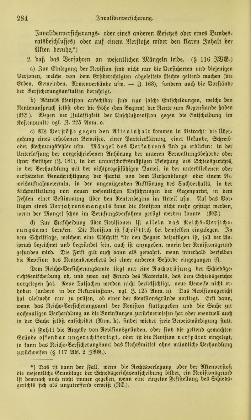 3nt)alibeni)erfid;erung3= ober eineä anberert ©efe^eä ober eineä 33unbeä= rat^befd;luffeä) ober auf einem 33erfto^e miber ben flaren Sn^all ber Elften beru|)e,*) 2. bag baö SSerfal^ren an mefentlid)en 3dlängeln leibe. (§ 116 333®.j a) 3ur ©inlegung ber 3leDi[ion finb nid)t nur bie 3Serficf)erten unb btejcmgcn ’^^crfoncn, loeld^c oon bem ®r[tbered)tigtcn abgeleitete Siedete geltenb mad)en (bie (^rben, ©cmeinben, 2lrmenoerbänbe ufro. — 3- 168), fonbern auch bie SJorftänbe ber S8erfid)erung§anftalten bered)tigt. b) 3)Uttel§ Sieoifion anfed^tbar finb nur foicbe ©ntfd^eibungen, rceicbe ben ^Hentenanfprucb felbft ober bie ^ö^e (ben beginn) ber Slente jum ©egenftanbe fjahen Sßegen ber 3uläffig!eit ber 2lnfd)lubreoifion gegen bie ©ntfc^eibung im ^oftenpunfte rgl. 3- 225 2inm. c. c) 2ng 31erftöf;e gegen ben 2lfteninbait tommen in Setrad)t: bie Über; ^el^ung eineö erl^obenen ^eroeife§, einer ^arteierftärung, einer Urfunbe, ©direib-- ober SFled)nung§fef)Ier ufro. 3)iängel beg Slerfabrenä finb ju erblidfen: in ber Unteriaffung ber oorgefd^riebenen Slnl^örung ber unteren SBerroaltung^beprbe ober i^rer 33eifi^er (3- 181), in ber unoorfd^riftämäfiigen Sefe^ung beä ©d^iebägerid^tä, in ber SSer^anbiung mit ber nid)tpro3ef;fä^igen gartet, in ber unterbliebenen ober oerfpäteten SBenadirid^tigung ber 'ipartei oon bem SSerl^anbtungg= ober einem 33ei meiöaufna^metermin, in ber ungenügenben 2lufflärung be6 ©ad^oerl^aitä, in ber 91i^tmitteUung oon neuen roefentlid^en STnfü^rungen ber Gegenpartei, in bem 3^el^len einer SBeftimmung über ben 31entenbeginn im XlrteU ufro. 2luf baä Slor« liegen eineä ^erfal^renämangels fann bie 31eoifion nid^t mel^r geftü^t roerben, roenn ber 9Jlanget fd^on im 33erufungäoerfa^ren gerügt roerben tonnte. (9i®.) d) 3ur ©ntfd^eibung über 31et)iftonen ift allein ba§ 9leid^äs5ßerfid^ei rungäamt berufen. Sie Sleoifion ift fd^riftlid) bei bemfelben einjulegen. 3n bem ©df)rift[a|e, roetdiem eine 3tbfd)rift für ben ©egner beisufügen ift, fotl ber 2tn: fprud^ bejeid^net unb begrünbet fein, aud) ift anjugeben, roorin ber 9leoifionägrunb gefunben roirb. Sie 3^rift gilt aud) bann al§ geroatjrt, roenn innerhalb berfetben bie SXeoifion beä Slentenberoerberä bei einer anberen 33el^örbe eingegangen ift. Sem Sleid^g^SSerfidjerungäamte liegt nur eine 5Ract)prüfung ber ©ct)ieb§ges ridE)t§entfd^eibung ob, unb groar auf ®runb beä SJiateriaB, baä bem ©d^iebögerid)te oorgelegen l^at. 9ieue S^atfad^en roerben nidjt berücffidfitigt, neue 33eroeife nid^t er« t)oben (anberö in ber SReturöinftang, ogI. 3- 125 3lnm. n). Saä Sleoifionögerid^t f)at oielme^r nur gu prüfen, ob einer ber Sieoiftonögrünbe oortiegt. ®rft bann, roenn baä 9ieid)ä=33erfid§erungöamt ber Sieoifion ftattgegeben unb bie ©adf)e gur noctimatigen 33erl^anblung an bie SSorinftangen gurüdoerroiefen t)at ober euentueU auch in ber ©ad^e felbft entfd)eibet (2lnm. h), finbet rcieber freie 33eroei§roürbigung ftatt. e) ^el^lt bie Eingabe oon Sieoifionögrünben, ober finb bie geltenb gemad^ten ©rünbe offenbar ungered^tfertigt, ober ift bie Sieoifion oerfpätet eingelegt, fo tann ba§ 3ieid^ä=SSerficf)erungäamt baä 9led)tömittel ol^ne münblic^e SSerl^anblung gurüdtroeifen (§ 117 2lbf. 2 35ß®.). *) Sa§ ift bann ber »^^un bie 3Xecbtäoerle^ung ober ber 5lttenuerftob bie roefentlictje ©runblagc ber ©d^iebögerid)töentfd)eibung bilbet, ein 9ieoifion§grunb ift bemnad) nod) nict)t immer gegeben, roenn eine eingelne f^ßftftßltung be§ ©djieoäs geridEjtö fid) al^ ungutreffenb crroeift (9i®.).
