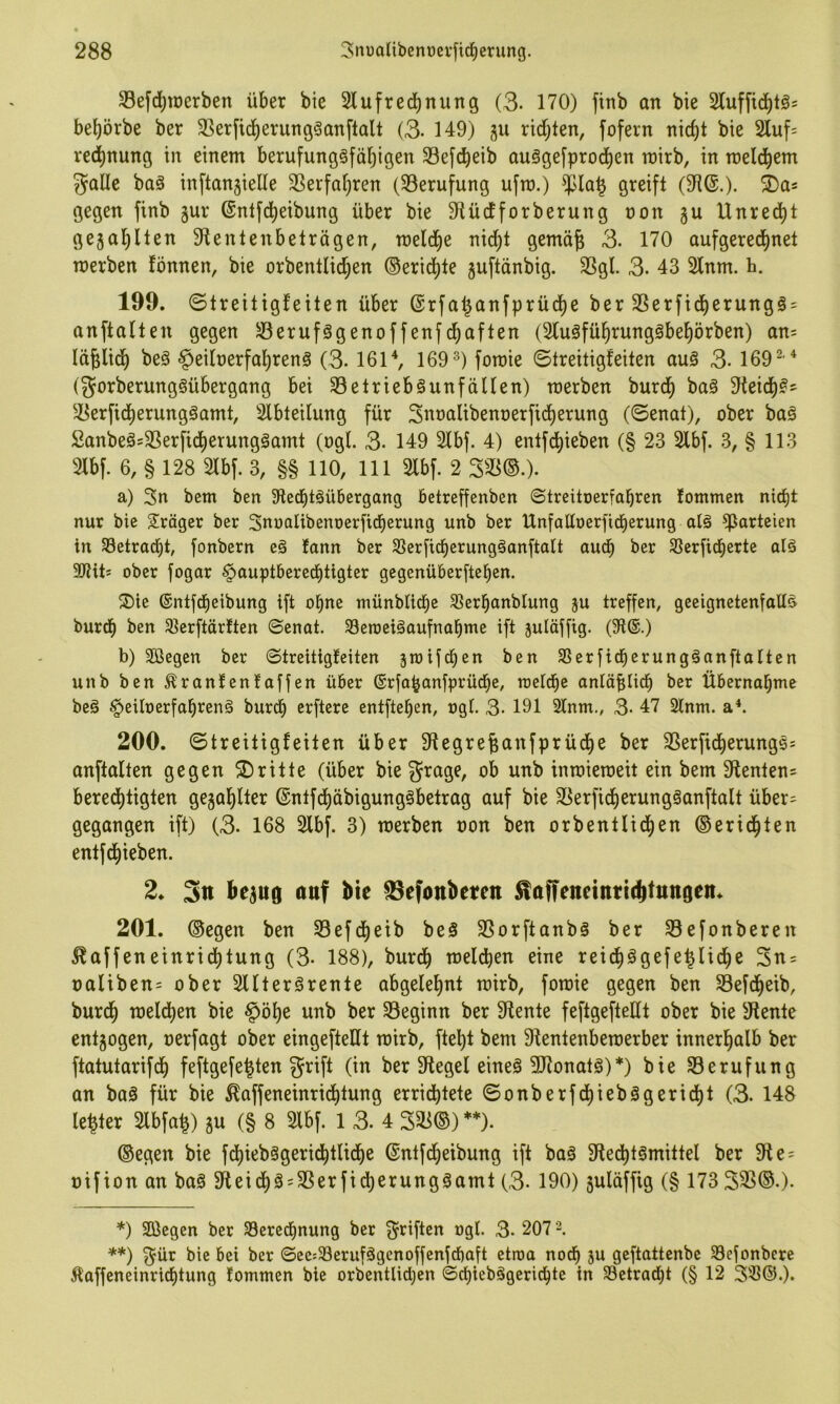 33efd;merben über bie Slufrecbnung (3. 170) finb an bie bel^örbe ber SSerfic^erung^anflalt (3. 149) §u rid;ten, fofern nid)t bie 2luf= red)nung in einem berufungöfä^igen Sefc^eib auSgefprod^en roirb, in roeld^em gallc baä inftangielle SSerfa^ren (^Berufung ufm.) greift (9?®.)- gegen finb gur ©ntfd^eibung über bie 9tüdforberung non gu Unred)t gegal)llen 9tentenbeträgen, meld^e nid^t gemä^ 3. 170 aufgeredt)net merben fönnen, bie orbentIid;en ®erict)le guftänbig. 3Sgl. 3. 43 21nm. ü. 199. ©treitigfeiten über @rfa^anfprüdE)e ber 2Serfidberungö = anftalten gegen ^öerufögenoffenfd^aften (2luäfü^rungäbel)örben) an= Id^lid^ beä §ei[nerfat)ren§ (3.161 ^ 169^) fomie ©treitigfeiten auö 3- 169^ '^ (gorberungöübergang bei 33elrieb§unfäUen) merben burd^ baö 9teid)?' ^3erfid^erung§amt, Slbteilung für 3nnalibenoerfid)erung (©enat), ober ba§ 2anbeäs3Serfict)erungäamt (ogl. 3- 149 21bf. 4) entfd^ieben (§ 23 2lbf. 3, § 113 3lbf. 6, § 128 21bf. 3, §§ 110, 111 2lbf. 2 333®.). a) 3n bem ben SRecbtäübergang betreffenben ©treitoerfabren fommen nid)t nur bie Stöger ber Snnalibenoerfidberung unb ber Unfaüoerfid^erung alä ^iarteien in Setracbt, fonbern e§ fann ber 35er[tdberungäanftalt audb ber Sßerficberte alä 9JHt* ober fogar §auptberecbtigter gegenüberftebcn. S)ie ©ntfd^eibung ift o^ne münblid^e 33erbanblung gu treffen, geeignetenfalt^ burd^ ben 3?erftär!ten ©enat. Seroeiäaufnobme ift gulöffig. (9i®.) b) Sßegen ber ©treitigfeiten groifcben ben Sßerfid^erungäanftalten unb ben ^ranfenfaffen über ©rfo^anfprüd^e, roeldbe onlöfincb ber Übernabme beä §eiIoerfabrenä burcb erftere entfielen, ngt. 3- 191 Stnm., 3- 47 2lnm. 200. ©treitigfeiten über 9tegre^anfprüdbe ber 3Serfid)erunge= anftalten gegen ©ritte (über biegrage, ob unb inmieroeit ein bem 9ienten= bered)tigten gega^lter (5ntfct)äbigung§betrag auf bie 33erficf)erung§anftalt über= gegangen ift) (3. 168 2lbf. 3) merben non ben orbentlid^en ©erid^ten entfd)ieben. 2* 3tt beguß auf bte ©efonbeten Äaffetteitttitbtttngcn* 201. ®egen ben 33efdj)eib beS 3Sorftanb§ ber 33efonberen ^affeneinrid)tung (3- 188), burd^ meieren eine reic^ägefe^Iid^e 3n = naliben= ober Slfterörente abgelet)nt mirb, fomie gegen ben Sefd^eib, burd^ meld^en bie §öt)e unb ber beginn ber diente feftgefteüt ober bie 5Rente entgogen, nerfagt ober eingefteüt mirb, ftel^t bem 9tentenbemerber innerhalb ber ftatutarifd^ feftgefe^ten grift (in ber Siegel eineä 5Ronatä)*) bie 33erufung an baä für bie ^affeneinrid^tung errid^tete ©onberfd)iebägeridt)t (3. 148 le^ter 2lbfa^) gu (§ 8 2lbf. 1 3. 4 3^®) **)• ®egen bie fd^iebägerid^tlid^e ®ntfcf)etbung ift baö 9le(l)t§mittel ber 9t e = nifion an baä 3teid)ä = 3Serfidt)erung0amt (3- 190) guläffig (§ 173 333®.). *) SÖegen ber SBered^nung ber griften ngl. 3. 207 2. **) gür bie bei ber ©eejSerufägenoffenfrfiaft etioa noch gu geftattenbe Seionbere 5laffeneinrid)tung fommen bie orbcntlid^en ©d)iebägerid^te in SBetrac^t (§ 12 3®©.).